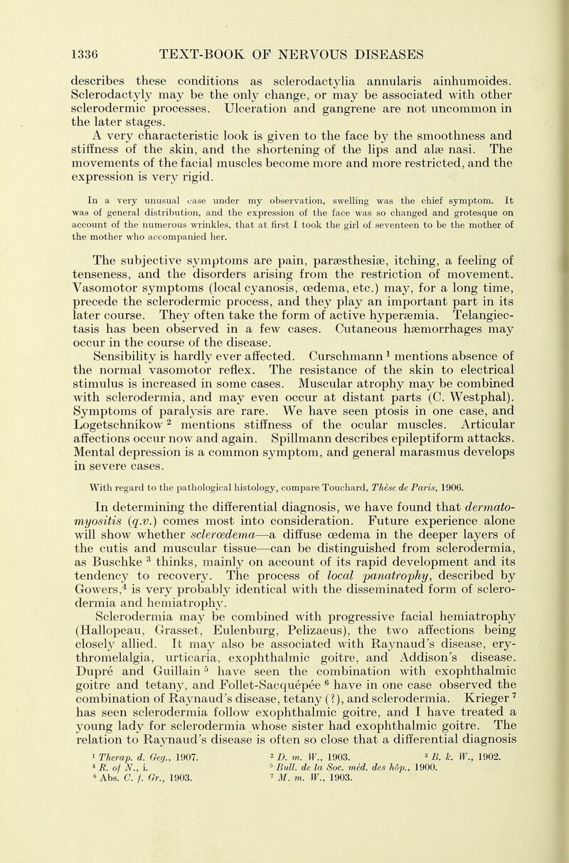 describes these conditions as sclerodactylia annularis ainhumoides. Sclerodactyly may be the only change, or may be associated with other sclerodermic processes. Ulceration and gangrene are not uncommon in the later stages. A very characteristic look is given to the face by the smoothness and stiffness of the skin, and the shortening of the lips and alse nasi. The movements of the facial muscles become more and more restricted, and the expression is very rigid. In a very unusual case under my observation, swelling was the chief symptom. It was of general distribution, and the expression of the face was so changed and grotesque on account of the numerous wrinkles, that at first I took the girl of seventeen to be the mother of the mother who accompanied her. The subjective symptoms are pain, parsesthesiae, itching, a feeling of tenseness, and the disorders arising from the restriction of movement. Vasomotor symptoms (local cyanosis, oedema, etc.) may, for a long time, precede the sclerodermic process, and they play an important part in its later course. They often take the form of active hyperaemia. Telangiec- tasis has been observed in a few cases. Cutaneous haemorrhages may occur in the course of the disease. Sensibility is hardly ever affected. Curschmann ^ mentions absence of the normal vasomotor reflex. The resistance of the skin to electrical stimulus is increased in some cases. Muscular atrophy may be combined with sclerodermia, and may even occur at distant parts (C. Westphal). Symptoms of paralysis are rare. We have seen ptosis in one case, and Logetschnikow ^ mentions stiffness of the ocular muscles. Articular affections occur now and again. Spillmann describes epileptiform attacks. Mental depression is a common symptom, and general marasmus develops in severe cases. With regard to the pathological histology, compare Touchard, These de Paris, 1906. In determining the differential diagnosis, we have found that dermato- myositis (q.v.) comes most into consideration. Future experience alone will show whether sdercedema—a diffuse oedema in the deeper layers of the cutis and muscular tissue—can be distinguished from sclerodermia, as Buschke ^ thinks, mainly on account of its rapid development and its tendency to recovery. The process of local panatrophy, described by Gowers,^ is very probably identical with the disseminated form of sclero- dermia and hemiatrophy. Sclerodermia may be combined with progressive facial hemiatrophy (Hallopeau, Grasset, Eulenburg, Pelizaeus), the two affections being closely allied. It may also be associated with Raynaud's disease, ery- thromelalgia, urticaria, exophthalmic goitre, and Addison's disease. Dupre and Guillain ^ have seen the combination with exophthalmic goitre and tetany, and Follet-Sacquepee ^ have in one case observed the combination of Raynaud's disease, tetany (?), and sclerodermia. Krieger has seen sclerodermia follow exophthalmic goitre, and I have treated a young lady for sclerodermia whose sister had exophthalmic goitre. The relation to Raynaud's disease is often so close that a differential diagnosis 1 Therap. d. Geg., 1907. ^ b. m. W., 1903. ^ B. k. W., 1902. * R. of N., i. ^ Bull, de la Soc. med. des hop., 1900. « Abs. C. /. Gr., 1903. ' M. m. W., 1903.