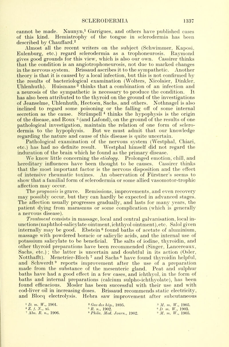 cannot be made. Naunyn,^ Garrigues, and others have pubhshed cases of this kind. Hemiatrophy of the tongue in sclerodermia has been described by Chauffard.^ Almost all the recent writers on the subject (Schwimmer, Kaposi, Eulenburg, etc.) regard sclerodermia as a trophoneurosis. Raymond gives good grounds for this view, which is also our own. Cassirer thinks that the condition is an angiotrophoneurosis, not due to marked changes in the nervous system. Brissaud ascribes it to the S3mpathetic. Another theory is that it is caused by a local infection, but this is not confirmed by the results of bacteriological examination (Wolters, Nicolaier, Dinkier, Uhlenhuth). Huismans ^ thinks that a combination of an infection and a neurosis of the sympathetic is necessary to produce the condition. It has also been attributed to the thyroid on the ground of the investigations of Jeanselme, Uhlenhuth, Hectoen, Sachs, and others. Nothnagel is also inclined to regard some poisoning or the falling off of some internal secretion as the cause. Striimpell * thinks the hypophysis is the origin of the disease, and Roux ^ (and Lafond), on the ground of the results of one pathological investigation, maintain the relation of one form of sclero- dermia to the hypophysis. But we must admit that our knowledge regarding the nature and cause of this disease is quite uncertain. Pathological examination of the nervous system (Westphal, Chiari, etc.) has had no definite result. Westphal himself did not regard the induration of the brain which he found as the primary disease. We know little concerning the etiology. Prolonged emotion, chill, and hereditary influences have been thought to be causes. Cassirer thinks that the most important factor is the nervous disposition and the effect of intensive rheumatic toxines. An observation of Flirstner's seems to show that a familial form of sclerodermia or some allied vasomotor-trophic affection may occur. The prognosis is grave. Remissions, improvements, and even recovery may possibly occur, but they can hardly be expected in advanced stages. The affection usually progresses gradually, and lasts for many years, the patient dying from marasmus or some complication (which is generally a nervous disease). Treatment consists in massage, local and central galvanisation, local in- unctions (naphthol-salicylate ointment,ichthyol ointment),etc. Salol given internally may be good. Ebstein ^ found baths of acetate of aluminium, massage with powdered boracic or salicylic acids, and the internal use of potassium salicylate to be beneficial. The salts of iodine, thyroidin, and other thyroid preparations have been recommended (Singer, Lancereaux, Sachs, etc.) ; the latter is uncertain and doubtful in its action (Osier, Notthafft). Menetrier-Bloch ^ and Sachs ^ have found thyroidin helpful, and Schwerdt ^ reports improvement after the use of a preparation made from the substance of the mesenteric gland. Peat and sulphur baths have had a good effect in a few cases, and ichthyol, in the form of baths and internal preparations (calcium sulpho-ichthyolate), has been found efficacious. Mosler has been successful with their use and with cod-liver oil in increasing doses. Brissaud recommends static electricity, and Blocq electrolysis. Hebra saw improvement after subcutaneous 1 D. m. W., 1901. 2 6a.s des hop., 1895. M. m. W., 1905. ^Z. f. N., xi. 'i?. n., 1902. ^ D m. W., 1903. ' Abs. R. n., 1906. ^ p^,;^ j/g^ Journ., 1902.  M. m. W., 1905.