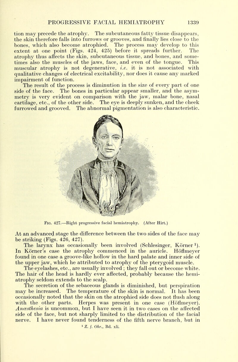 tion may precede the atrophy. The subcutaneous fatty tissue disappears, the skin therefore falls into furrows or grooves, and finally lies close to the bones, which also become atrophied. The process may develop to this extent at one point (Figs. 424, 425) before it spreads further. The atrophy thus affects the skin, subcutaneous tissue, and bones, and some- times also the muscles of the jaws, face, and even of the tongue. This muscular atrophy is not degenerative, i.e. it is not associated with qualitative changes of electrical excitability, nor does it cause any marked impairment of function. The result of the process is diminution in the size of every part of one side of the face. The bones in particular appear smaller, and the asym- metry is very evident on comparison with the jaw, malar bone, nasal cartilage, etc., of the other side. The eye is deeply sunken, and the cheek furrowed and grooved. The abnormal pigmentation is also characteristic. Fig. 427.—Right progressive facial hemiatrophy. (After Hirt.) At an advanced stage the difference between the two sides of the face may be striking (Figs. 426, 427). The larynx has occasionally been involved (Schlesinger, Korner^). In Korner's case the atrophy commenced in the auricle. Hofimeyer found in one case a groove-like hollow in the hard palate and inner side of the upper jaw, which he attributed to atrophy of the pterygoid muscle. The eyelashes, etc., are usually involved ; they fall out or become white. The hair of the head is hardly ever affected, probably because the hemi- atrophy seldom extends to the scalp. The secretion of the sebaceous glands is diminished, but perspiration may be increased. The temperature of the skin is normal. It has been occasionally noted that the skin on the atrophied side does not flush along with the other parts. Herpes was present in one case (Hofimeyer). AncEsthesia is uncommon, but I have seen it in two cases on the affected side of the face, but not sharply limited to the distribution of the facial nerve. I have never found tenderness of the fifth nerve branch, but in