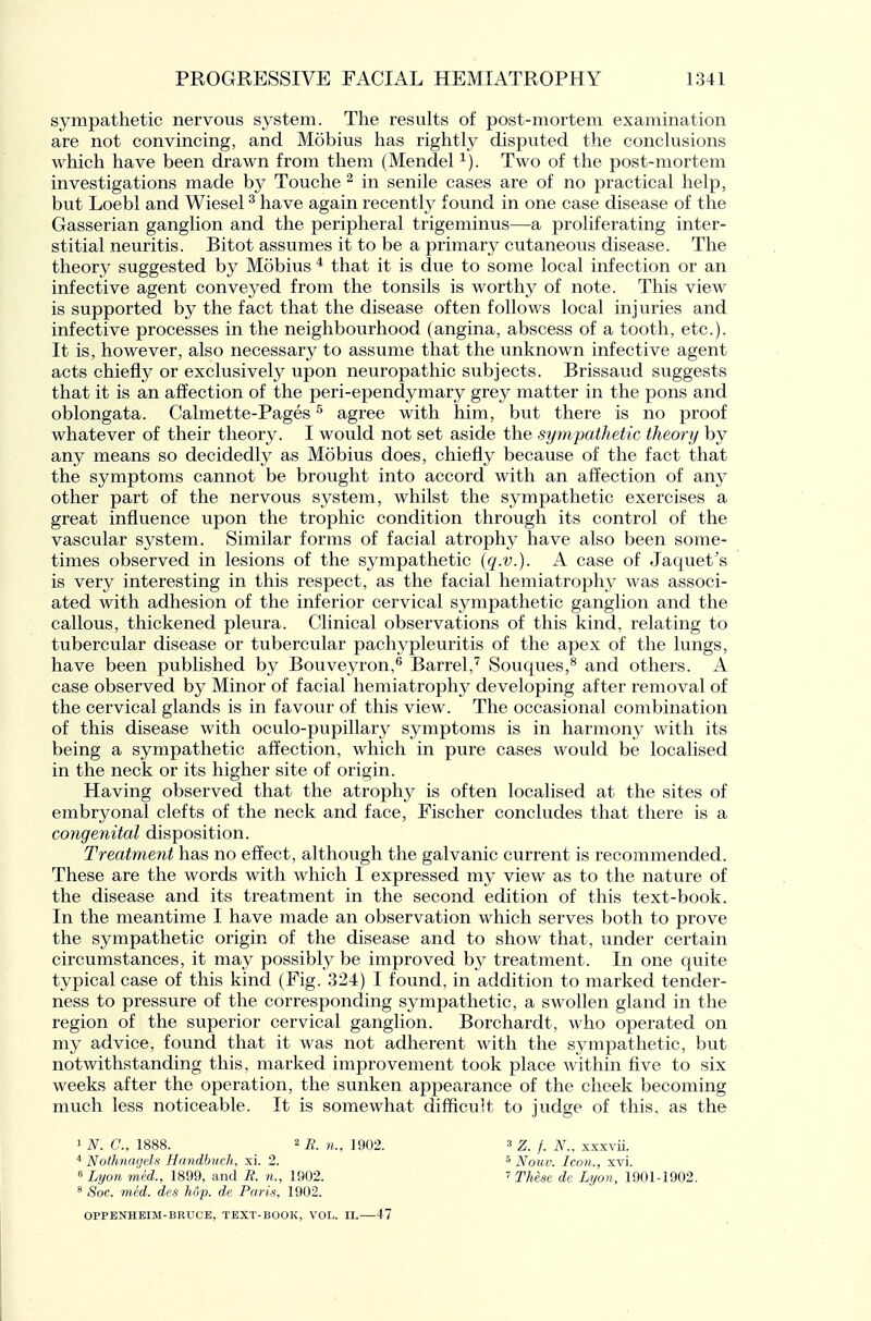 sympathetic nervous system. The results of post-mortem examination are not convincing, and Mobius has rightly disputed the conclusions which have been drawn from them (Mendel i). Two of the post-mortem investigations made by Touche ^ in senile cases are of no practical help, but Loebl and Wiesel ^ have again recently found in one case disease of the Gasserian ganglion and the peripheral trigeminus—a proliferating inter- stitial neuritis. Bitot assumes it to be a primary cutaneous disease. The theory suggested by Mobius * that it is due to some local infection or an infective agent conveyed from the tonsils is worthy of note. This view is supported by the fact that the disease often follows local injuries and infective processes in the neighbourhood (angina, abscess of a tooth, etc.). It is, however, also necessary to assume that the unknown infective agent acts chiefly or exclusively upon neuropathic subjects. Brissaud suggests that it is an affection of the peri-ependymary grey matter in the pons and oblongata. Calmette-Pages ^ agree with him, but there is no proof whatever of their theory. I would not set aside the sympathetic theory by any means so decidedly as Mobius does, chiefly because of the fact that the symptoms cannot be brought into accord with an affection of a,ny other part of the nervous system, whilst the sympathetic exercises a great influence upon the trophic condition through its control of the vascular system. Similar forms of facial atrophy have also been some- times observed in lesions of the sympathetic (q.v.). A case of Jaquet's is very interesting in this respect, as the facial hemiatrophy was associ- ated with adhesion of the inferior cervical sympathetic ganglion and the callous, thickened pleura. Clinical observations of this kind, relating to tubercular disease or tubercular pachypleuritis of the apex of the lungs, have been published by Bouveyron,^ Barrel,'^ Souques,^ and others. A case observed by Minor of facial hemiatrophy developing after removal of the cervical glands is in favour of this view. The occasional combination of this disease with oculo-pupillary symptoms is in harmony with its being a sympathetic affection, which in pure cases would be localised in the neck or its higher site of origin. Having observed that the atrophy is often localised at the sites of embryonal clefts of the neck and face, Fischer concludes that there is a congenital disposition. Treatment has no effect, although the galvanic current is recommended. These are the words with which I expressed my view as to the nature of the disease and its treatment in the second edition of this text-book. In the meantime I have made an observation which serves both to prove the sympathetic origin of the disease and to show that, under certain circumstances, it may possibly be improved by treatment. In one quite typical case of this kind (Fig. 324) I found, in addition to marked tender- ness to pressure of the corresponding sympathetic, a swollen gland in the region of the superior cervical ganglion. Borchardt, who operated on my advice, found that it was not adherent with the sympathetic, but notwithstanding this, marked improvement took place within five to six weeks after the operation, the sunken appearance of the cheek becoming much less noticeable. It is somewhat difficult to judge of this, as the 1 TV. C, 1888. 2 7? 1902. 3 z. f. N., xxxvii. * Noihnagels Handbuch, xi. 2.  Lyon med., 1899, and B. n., 1902. * Soc. med. des hop. de Paris, 1902. ' Nouv. Icon., xvi. ' These de Lyon, 1901-1902. OPPBNHEIM-BRUCE, TEXT-BOOK, VOL. II. 47