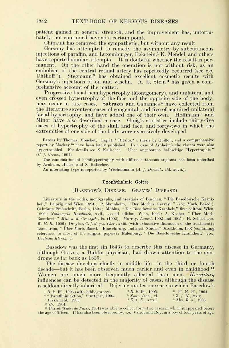 patient gained in general strength, and the improvement has, unfortu- nately, not continued beyond a certain point. Chipault has removed the sympathetic, but without any result. Gersuny has attempted to remedy the asymmetry by subcutaneous injections of paraffin, and Luxemburger, Eckstein,^ K. Mendel, and others have reported similar attempts. It is doubtfiil whether the result is per- manent. On the other hand the operation is not without risk, as an embolism of the central retinal artery has repeatedly occurred (see e.g. Uhthoff 2). Stegmann ^ has obtained excellent cosmetic results with Gersuny's injections of oil and vaselin. A. E. Stein * has given a com- prehensive account of the matter. Progressive facial hemihypertrophy (Montgomery), and unilateral and even crossed hypertrophy of the face and the opposite side of the body, may occur in rare cases. Sabrazes and Cabannes ^ have collected from the literature seventeen cases of congenital, and five of acquired unilateral facial hypertrophy, and have added one of their own. Hoffmann ^ and Minor have also described a case. Greig's statistics include thirty-five cases of hypertrophy of the skull and face, and forty-two in which the extremities of one side of the body were excessively developed. Papers by Thomas, Moucliet,' Cagiati,^ Ritalta, a thesis by Quillou, and a comprehensive report by Mackay have been lately published. In a case of Arnheim's the viscera were also hypertrophied. For details see S. Kalischer,  Uber angeborene halbseitige Hypertrophic  (C. /. Grenz., 1901). The combination of hemihypertrophy with diffuse cutaneous angioma has been described by Arnheim, Heller, and S. Kalischer. An interesting type is reported by Wechselmann [A. f. Dermat, Bd. xcvii.). Exophthalmic Goitre (Basedow's Disease. Graves' Disease) Literature in the works, monographs, and treatises of Buschan,  Die Basedowsche Kr-ink- heit, Leipzig und Wien, 1894 ; P. Mannheim,  Der Morbus Gravesii  (sog. Morb. Based.). Gekronte Preisschrift, Berlin, 1894 ; Mobius,  Die Basedowsche Kranheit, first edition, Wien, 1896; Nothnagels Handhuch, xxii., second edition, Wien, 1906; A. Kocher,  Uber Morb. Basedowii, Mitt. a. d. Gremgeh., ix. (1902) ; Murray, Lancet, 1902 and 1905 ; H. Schlesinger, W. kl. R., 1906; Dreyfus, C. f. d. ges. Ther., xxiii. (with exhaustive discussion of the treatment) ; Landstrom,  Uber Morb. Based. Eine chirurg. und anat. Studie, Stockholm, 1907 (containing references to most of the surgical papers); Eulenburg,  Die Basedowsche Krankheit, etc., Deutsche KliniJc, vi. Basedow was the first (in 1843) to describe this disease in Germany, although Graves, a Dublin physician, had drawn attention to the syn- drome as far back as 1835. The disease develops chiefly in middle life—in the third or fourth decade—but it has been observed much earlier and even in childhood. Women are much more frequently affected than men. Hereditary influences can be detected in the majority of cases, although the disease is seldom directly inherited. Dejerine quotes one case in which Basedow's i£. k. W., 1903 (with bibliography). ^ B. k. W., 1905. ^ jf, j^l. W., 1904. ^  Paraffininjektion, Stuttgart, 1904. ° Nouv. Icon., xi. * Z. f. N., xxiv. ' Presse med., 1903. * Z. f. N., xxxii. <> Abs. R. n.,, 1906. 1° Br., 1904. '1 Barret (These de Paris, 1901) was able to collect forty-two cases in which it appeared before the age of fifteen. It has also been observed by, e.g., Variot and Roy, in a boy of four years of age.