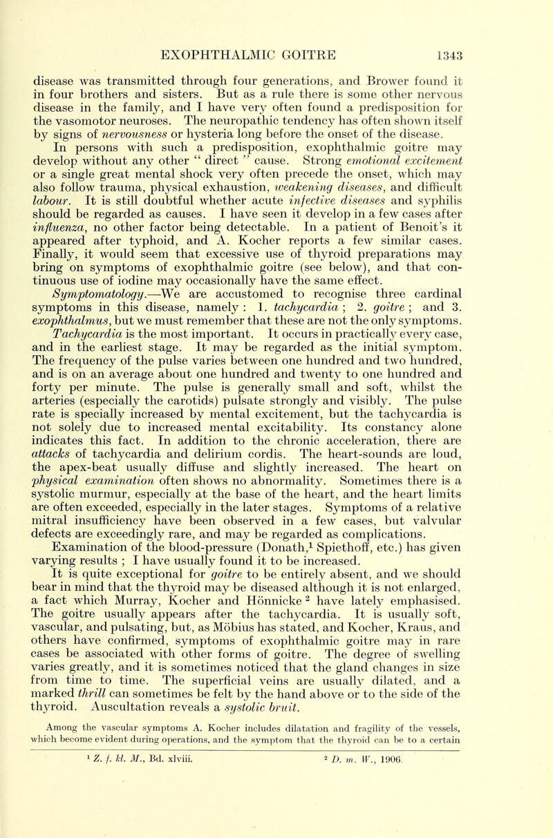 disease was transmitted through four generations, and Brower found it in four brothers and sisters. But as a rule there is some other nervous disease in the family, and I have very often found a predisposition for the vasomotor neuroses. The neuropathic tendency has often shown itself by signs of iiervousness or hysteria long before the onset of the disease. In persons with such a predisposition, exophthalmic goitre may develop without any other  direct  cause. Strong emotional excitement or a single great mental shock very often precede the onset, which may also follow trauma, physical exhaustion, weakening diseases, and difficult labour. It is still doubtful whether acute infective diseases and syphilis should be regarded as causes. I have seen it develop in a few cases after influenza, no other factor being detectable. In a patient of Benoit's it appeared after typhoid, and A. Kocher reports a few similar cases. Finally, it would seem that excessive use of thyroid preparations may bring on symptoms of exophthalmic goitre (see below), and that con- tinuous use of iodine may occasionally have the same effect. Symptomatology.—We are accustomed to recognise three cardinal symptoms in this disease, namely : 1. tachycardia ; 2. goitre ; and 3. exophthalmus, but we must remember that these are not the only symptoms. Tachycardia is the most important. It occurs in practically every case, and in the earliest stage. It may be regarded as the initial symptom. The frequency of the pulse varies between one hundred and two hundred, and is on an average about one hundred and twenty to one hundred and forty per minute. The pulse is generally small and soft, whilst the arteries (especially the carotids) pulsate strongly and visibly. The pulse rate is specially increased by mental excitement, but the tachycardia is not solely due to increased mental excitability. Its constancy alone indicates this fact. In addition to the chronic acceleration, there are attacks of tachycardia and delirium cordis. The heart-sounds are loud, the apex-beat usually diffuse and slightly increased. The heart on physical examinatioyi often shows no abnormality. Sometimes there is a systolic murmur, especially at the base of the heart, and the heart limits are often exceeded, especially in the later stages. Symptoms of a relative mitral insufficiency have been observed in a few cases, but valvular defects are exceedingly rare, and may be regarded as complications. Examination of the blood-pressure (Donath,^ Spiethoff, etc.) has given varying results ; I have usually found it to be increased. It is quite exceptional for goitre to be entirely absent, and we should bear in mind that the thyroid may be diseased although it is not enlarged, a fact which Murray, Kocher and Honnicke ^ have lately emphasised. The goitre usually appears after the tachycardia. It is usually soft, vascular, and pulsating, but, as Mobius has stated, and Kocher, Kraus, and others have confirmed, symptoms of exophthalmic goitre may in rare cases be associated with other forms of goitre. The degree of swelling varies greatly, and it is sometimes noticed that the gland changes in size from time to time. The superficial veins are usually dilated, and a marked thrill can sometimes be felt by the hand above or to the side of the thyroid. Auscultation reveals a systolic bruit. Among the vascular symptoms A. Kocher includes dilatation and fragility of the vessels, which become evident during operations, and the symptom that the thyroid can be to a certain