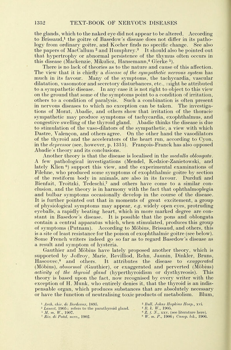 the glands, which to the naked eye did not appear to be altered. According to Brissaud/ the goitre of Basedow's disease does not differ in its patho- logy from ordinary goitre, and Kocher finds no specific change. See also the papers of MacCallum ^ and Humphrey.^ It should also be pointed out that hypertrophy or abnormal persistence of the thymus often occurs in this disease (Mackenzie, Mikulicz, Hansemann,* Gierke ^). There is no lack of theories as to the nature and cause of this affection. The view that it is chiefly a disease of the sympathetic nervous system has much in its favour. Many of the symptoms, the tachycardia, vascular dilatation, vasomotor and secretory disturbances, etc., might be attributed to a sympathetic disease. In any case it is not right to object to this view on the ground that some of the symptoms point to a condition of irritation, others to a condition of paralysis. Such a combination is often present in nervous diseases to which no exception can be taken. The investiga- tions of Morat, Abadie, and others show that irritation of the thoracic sympathetic may produce symptoms of tachycardia, exophthalmus, and congestive swelling of the thyroid gland. Abadie thinks the disease is due to stimulation of the vaso-dilators of the sympathetic, a view with which Dastre, ValenQon, and others agree. On the other hand the vasodilators of the thyroid and the accelerators of the heart run, according to Cyon, in the depressor (see, however, p. 1315). Fran9ois-Franck has also opposed Abadie's theory and its conclusions. Another theory is that the disease is localised in the medulla oblongata. A few pathological investigations (Mendel, Kedzior-Zanietowski, and lately Klien ^) support this view, and the experimental examinations of Filehne, who produced some symptoms of exophthalmic goitre by section of the restiform body in animals, are also in its favour. Durdufi and Bienfait, Troitzki, Tedeschi,^ and others have come to a similar con- clusion, and the theory is in harmon}^ with the fact that ophthalmoplegia and bulbar symptoms occasionally develop in the course of the disease. It is further pointed out that in moments of great excitement, a group of physiological symptoms may appear, e.g. widely open eyes, protruding eyeballs, a rapidly beating heart, which in more marked degree are con- stant in Basedow's disease. It is possible that the pons and oblongata contain a central apparatus which, when stimulated, produces this group of symptoms (Putnam). According to Mobius, Brissaud, and others, this is a site of least resistance for the poison of exophthalmic goitre (see below). Some French writers indeed go so far as to regard Basedow's disease as a result and symptom of hysteria. Gauthier and Mobius have lately proposed another theory, which is supported by Joffroy, Marie, Revilliod, Rehn, Jaunin, Dinkier, Bruns, Hascovec,* and others. It attributes the disease to exaggerated (Mobius), abnormal (Gauthier), or exaggerated and perverted (Mobius) activity of the thyroid gland (hyperthyroidism or dysthyreosis). This theory is based upon the fact, now recognised by every writer with the exception of H. Munk, who entirely denies it, that the thyroid is an indis- pensable organ, which produces substances that are absolutely necessary or have the function of neutralising toxic products of metabolism. Blum, 1 Arch. chir. de Bordeaux, 1895. ^ Bull. Johns Hopkins Hosp., xvi. ^ Lancet, 1905 ; refers to the parathyroid gland. , B. k. W., 1905. ° M. m. W., 1907. Z. f. N., xxv. (see literature here). ' Biv. di Patol. nerv., 1902. « W. m. P., 1906; Casop. leh, 1906.