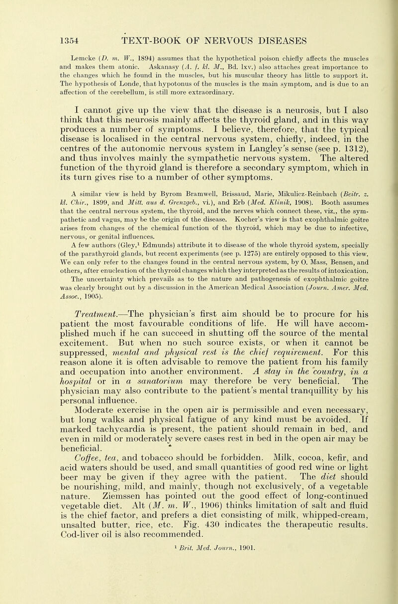 Lemcke (D. m. W., 1894) assumes that the hypothetical poison chiefly affects the muscles and makes them atonic. Askanasy {A. fj hi. M., Bd. Ixv.) also attaches great importance to the changes which he found in the muscles, but his muscular theory has little to support it. The hypothesis of Londe, that hypotonus of the muscles is the main symptom, and is due to an affection of the cerebellum, is stUl more extraordinary. I cannot give up the view that the disease is a neurosis, but I also think that this neurosis mainly affects the thyroid gland, and in this way produces a number of symptoms. I believe, therefore, that the typical disease is localised in the central nervous system, chiefly, indeed, in the centres of the autonomic nervous system in Langley's sense (see p. 1312), and thus involves mainly the sympathetic nervous system. The altered function of the thyroid gland is therefore a secondary symptom, which in its turn gives rise to a number of other symptoms. A similar view is held by Byrom Bramwell, Brissaud, Marie, Mikulicz-Reinbach (Beitr. z. Id. Chir., 1899, and Mitt, aus d. Grenzgeh., vi.), and Erb (Med. Klinih, 1908). Booth assumes that the central nervous system, the thyroid, and the nerves which connect these, viz., the sym- pathetic and vagus, may be the origin of the disease. Kocher's view is that exophthalmic goitre arises from changes of the chemical function of the thyroid, which may be due to infective, nervous, or genital influences. A few authors (Gley,^ Edmunds) attribute it to disease of the whole thyroid system, specially of the parathyroid glands, but recent experiments (see p. 1275) are entirely opposed to this view. We can only refer to the changes found in the central nervous system, by 0. Mass, Bensen, and others, after enucleation of the th3rroid changes which they interpreted as the results of intoxication. The uncertainty which prevails as to the nature and pathogenesis of exophthalmic goitre was clearly brought out by a discussion in the American Medical Association (Journ. Amer. Med. Assoc., 1905). Treatment.—The physician's first aim should be to procure for his patient the most favourable conditions of life. He will have accom- phshed much if he can succeed in shutting off the source of the mental excitement. But when no such source exists, or when it cannot be suppressed, inental and 'physical rest is the chief requirement. For this reason alone it is often advisable to remove the patient from his family and occupation into another environment. A stay in the country, in a hospital or in a sanatorium may therefore be very beneficial. The physician may also contribute to the patient's mental tranquillity by his personal influence. Moderate exercise in the open air is permissible and even necessary, but long walks and physical fatigue of any kind must be avoided. If marked tachycardia is present, the patient should remain in bed, and even in mild or moderately severe cases rest in bed in the open air may be beneficial. Co-ffee, tea, and tobacco should be forbidden. Milk, cocoa, kefir, and acid waters should be used, and small quantities of good red wine or light beer may be given if they agree with the patient. The diet should be nourishing, mild, and mainly, though not exclusively, of a vegetable nature. Ziemssen has pointed out the good effect of long-continued vegetable diet. Alt {M. m. W., 1906) thinks limitation of salt and fluid is the chief factor, and prefers a diet consisting of milk, whipped-cream, unsalted butter, rice, etc. Fig. 430 indicates the therapeutic results. Cod-liver oil is also recommended. 1 Brit. Med. Journ., 1901.