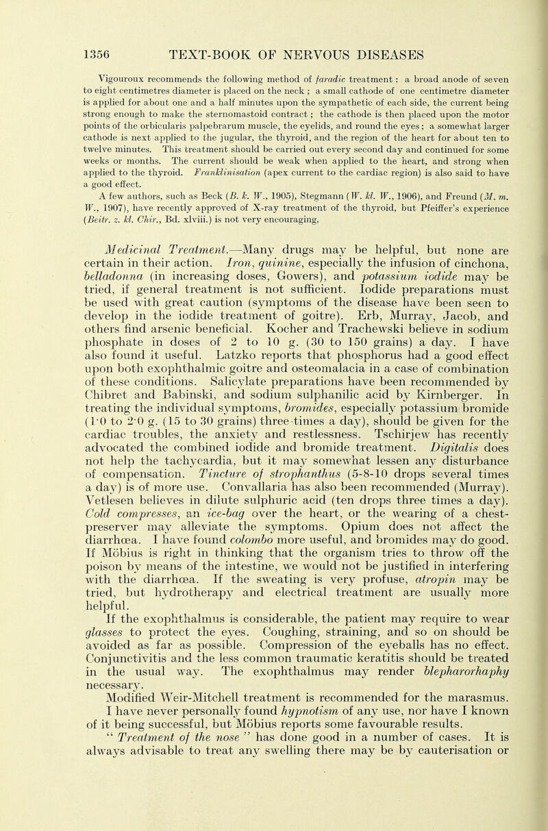 Vigouroux recommends the following method of faradic treatment: a broad anode of seven to eight centimetres diameter is placed on the neck ; a small cathode of one centimetre diameter is applied for about one and a half minutes upon the sympathetic of each side, the current being strong enough to make the sternomastoid contract; the cathode is then placed upon the motor points of the orbicularis palpebrarum muscle, the eyelids, and round the eyes ; a somewhat larger cathode is next applied to the Jugular, the thyroid, and the region of the heart for about ten to twelve minutes. This treatment should be carried out every second day and continued for some weeks or months. The current should be weak when applied to the heart, and strong when applied to the thyroid. FranMinisation (apex current to the cardiac region) is also said to have a good effect. A few authors, such as Beck {B. h. W., 1905), Stegmann (T^'. hi. W., 1906), and Freund {M. m. W., 1907), have recently approved of X-ray treatment of the thyroid, but Pfeiffer's experience (Beitr. z. kl. Ghir., Bd. xlviii.) is not very encouraging. Medicinal Treatment.—Many drugs may be helpful, but none are certain in their action. Iron, quinine, especially the infusion of cinchona, belladonna (in increasing doses, Gowers), and 'potassium iodide may be tried, if general treatment is not sufficient. Iodide preparations must be used with great caution (symptoms of the disease have been seen to develop in the iodide treatment of goitre). Erb, Murray, Jacob, and others find arsenic beneficial. Kocher and Trachewski believe in sodium phosphate in doses of 2 to 10 g. (30 to 150 grains) a day. I have also found it useful. Latzko reports that phosphorus had a good effect upon both exophthalmic goitre and osteomalacia in a case of combination of these conditions. Salicjdate preparations have been recommended by Chibret and Babinski, and sodium sulphanilic acid by Kirnberger. In treating the individual symptoms, bromides, especially potassium bromide (TO to 2-0 g. (15 to 30 grains) three times a day), should be given for the cardiac troubles, the anxiety and restlessness. Tschirjew has recently advocated the combined iodide and bromide treatment. Digitalis does not help the tachycardia, but it may somewhat lessen any disturbance of compensation. Tincture of strophanthus (5-8-10 drops several times a day) is of more use. Convallaria has also been recommended (Murray). Vetlesen believes in dilute sulphuric acid (ten drops three times a day). Cold compresses, an ice-bag over the heart, or the wearing of a chest- preserver may alleviate the symptoms. Opium does not affect the diarrhoea. I have found Colombo more useful, and bromides may do good. If Mobius is right in thinking that the organism tries to throw off the poison by means of the intestine, we would not be justified in interfering with the diarrhcBa. If the sweating is very profuse, atropin may be tried, but hydrotherapy and electrical treatment are usually more helpful. If the exophthalmus is considerable, the patient may require to wear glasses to protect the eyes. Coughing, straining, and so on should be avoided as far as possible. Compression of the eyeballs has no effect. Conjunctivitis and the less common traumatic keratitis should be treated in the usual way. The exophthalmus may render blepharorhaphy necessary. Modified Weir-Mitchell treatment is recommended for the marasmus. I have never personally found hypnotism of any use, nor have I known of it being successful, but Mobius reports some favourable results.  Treatment of the nose  has done good in a number of cases. It is always advisable to treat any swelling there may be by cauterisation or
