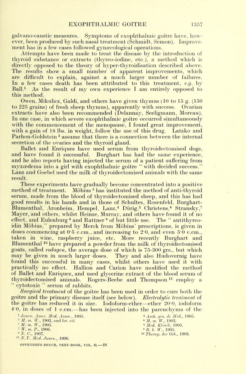 galvano-caustic measures. Symptoms of exophthalmic goitre have, how- ever, been produced by such nasal treatment (Schmidt, Semon). Improve- ment has in a few cases followed gynsecological operations. Attempts have been made to treat the disease by the introduction of thyroid substance or extracts (thyreo-iodine, etc.), a method which is directly opposed to the theory of hyper-thyroidisation described above. The results show a small number of apparent improvements, which are difficult to explain, against a much larger number of failures. In a few cases death has been attributed to this treatment, e.g. by Ball.'^ As the result of my own experience I am entirely opposed to this method. Owen, Mikulicz, Galdi, and others have given thymus (10 to 15 g. (150 to 225 grains) of fresh sheep thymus), apparently with success. Ovarian extracts have also been recommended (Delannay, Seeligmann, Moreau). In one case, in which severe exophthalmic goitre occurred simultaneously with the commencement of the menopause, I found great improvement, with a gain of 18 lbs. in weight, follow the use of this drug. Latzko and Parhon-Goldstein ^ assume that there is a connection between the internal secretion of the ovaries and the thyroid gland. Ballet and Enriques have used serum from thyroidectomised dogs, and have found it successful. Burghart has had the same experience, and he also reports having injected the serum of a patient suffering from myxoedema into a girl with exophthalmic goitre  with decided success. Lanz and Goebel used the milk of thyroidectomised animals with the same result. These experiments have graduallv become concentrated into a positive method of treatment. Mobius ^ has instituted the method of anti-thyroid serum, made from the blood of thyroidectomised sheep, and this has had good results in his hands and in those of Schultes, Rosenfeld, Burghart- Blumenthal, Aronheim, Hempel, Lanz,* Diirig,^ Christens,^ Stransky,'^ Mayer, and others, whilst Heinze, Murray, and others have found it of no effect, and Eulenburg ^ and Rattner ^ of but little use. The  antithyreo- idin Mobius, prepared by Merck from Mobius' prescriptions, is given in doses commencing at 0-5 c.cm., and increasing to 2-0, and even 5'0 c.cm.,, taken in wine, raspberry juice, etc. More recently Burghart and Blumenthal have prepared a powder from the milk of thyroidectomised goats, called roclagen, the average dose of which is 75-300 gra., but which may be given in much larger doses. They and also Hudovernig have found this successful in many cases, whilst others have used it with practically no effect. Hallion and Carion have modified the method of Ballet and Enriquez, and used glycerine extract of the blood serum of thyroidectomised animals. Rogers-Beebe and Thompson employ a  cytotoxic  serum of rabbits. Surgical treatment of the goitre has been used in order to cure both the goitre and the primary disease itself (see below). Electrolytic treatment of the goitre has reduced it in size. lodoform-ether—ether 20'0, iodoform 4'0, in doses of 1 c.cm.—has been injected into the parenchyma of the; ^ Journ. Amer. Med. Assoc., 1905. ^ j^fch. gen. de Med., 1905. 3 M. m. If., 1903, and loc. cit. * M. m. W., 1903. M. m. IF., 1905. s ^^^1. Klinik, 1905. ' W. m. P., 1906. •■' N. C, 1907.  N.Y. Med. Journ., 1906. 10 8 5. k. W., 1905. » Therap. der Geb., 1903. OPPENHEIM-BRUCE, TEXT-BOOK, VOL. II. 48