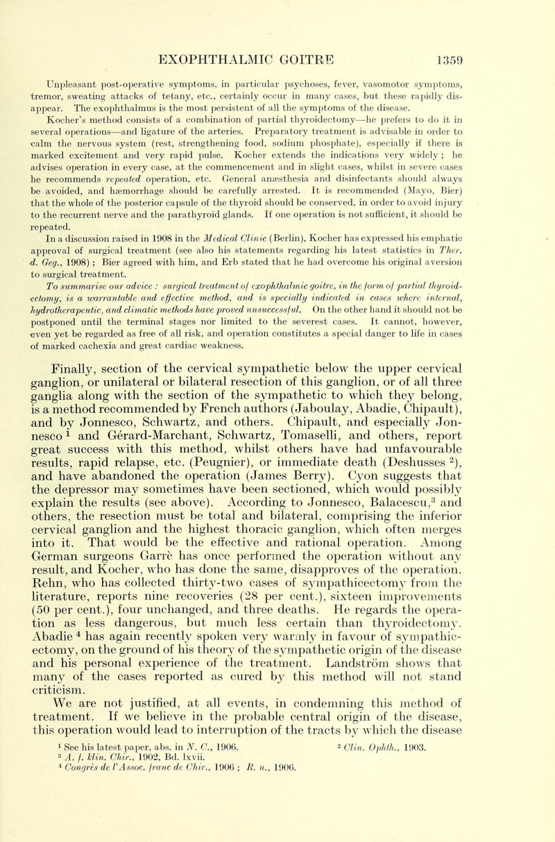 Unpleasant post-operative symptoms, in particular psychoses, fever, vasomotor symptoms, tremor, sweating attacks of tetany, etc., certainly occur in many cases, but these rapidly dis- appear. The exophthalmus is the most persistent of all the symptoms of the disease. Kocher's method consists of a combination of partial thyroidectomy—he prefers to do it in several operations—and ligature of the arteries. Preparatory treatment is advisable in order to calm the nervous system (rest, strengthening food, sodium phosphate), especially if there is marked excitement and very rapid pulse. Kocher extends the indications very widely ; he advises operation in every case, at the commencement and in slight cases, whilst in severe cases he recommends repeated operation, etc. General anEesthesia and disinfectants should always be avoided, and haemorrhage should be carefully arrested. It is recommended (Mayo, Bier) that the whole of the posterior capsule of the thyi'oid should be conserved, in order to avoid injury to the recurrent nerve and the parathyroid glands. If one operation is not sufficient, it should be repeated. In a discussion raised in 1908 in the Medical Clinic (Berlin), Kocher has expressed his emphatic approval of surgical treatment (see also his statements regarding his latest statistics in Ther. d. Oeg., 1908) ; Bier agreed with him, and Erb stated that he had overcome his original aversion to surgical treatment. To summarise our advice : surgical treatment of exophthalmic goitre, in the form of partial thijroid- ■ectomy, is a warrantable and effective method, and is specially indicated in cases where internal, hydrotherapeutic. and climatic methods have proved unsuccessful. On the other hand it should not be postponed untU the terminal stages nor limited to the severest cases. It cannot, however, even yet be regarded as free of all risk, and operation constitutes a special danger to life in cases of marked cachexia and great cardiac weakness. Finally, section of the cervical sympathetic below the upper cervical ganglion, or unilateral or bilateral resection of this ganglion, or of all three ganglia along with the section of the sympathetic to which they belong, is a method recommended by French authors (Jaboulay, Abadie, Chipault), and by Jonnesco, Schwartz, and others. Chipault, and especially Jon- nesco ^ and Gerard-Marchant, Schwartz, Tomaselli, and others, report great success with this method, whilst others have had unfavourable results, rapid relapse, etc. (Peugnier), or immediate death (Deshusses and have abandoned the operation (James Berry). Cyon suggests that the depressor may sometimes have been sectioned, which would possibly explain the results (see above). According to Jonnesco, Balacescu,'^ and others, the resection must be total and bilateral, comprising the inferior cervical ganglion and the highest thoracic ganglion, which often merges into it. That would be the effective and rational operation. Among German surgeons Garre has once performed the operation without any result, and Kocher, who has done the same, disapproves of the operation. Rehn, who has collected thirty-two cases of s3anpathicectomy from the literature, reports nine recoveries (28 per cent.), sixteen improvements (50 per cent.), four unchanged, and three deaths. He regards the opera- tion as less dangerous, but much less certain than thyroidectomy. Abadie ^ has again recently spoken very warmly in favour of sympathic- ectomy, on the ground of his theory of the sympathetic origin of the disease and his personal experience of the treatment. Landstrom shows that many of the cases reported as cured by this method will not stand criticism. We are not justified, at all events, in condemning this method of treatment. If we believe in the probable central origin of the disease, this operation would lead to interruption of the tracts by which the disease 1 See his latest paper, abs. in N. C, 1906. 2 Clin. Ophth., 1903. 3 A. f. Uin. Chir., 1902, Bd. Ixvii. Congres de rAssoc. franc de Chir., 1906 ; B. n., 1906.