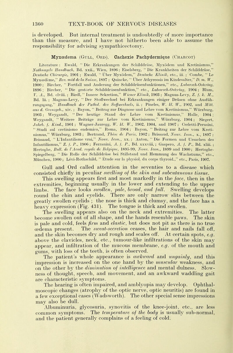is developed. But internal treatment is undoubtedly of more importance than this measure, and I have not hitherto been able to assume the responsibility for advising sympathiceetomy. Myxoedema (Gull^ Ord). Cachexie Pachydermic[ue (Charcot) Literature : Ewald,  Die Erkrankungen der Schilddriise, Myxodem und Kretinismus, Noihnagels Handbuch, Bd. xxii., Wien, 1896; Eiselsberg, Die Kranklieiten der Schilddriise, Deutsche Ghirurgie, 1901 ; Ewald,  tjber Myxodem, Deutsche Klinik, etc., iii.; Combe,  Le Myxoedeme, Rev. med de la Suisse, 1897 ; Quincke,  tjber Athyreosis im Kindesalter, D. m. W., 1900 ; Bircher,  Fortfall und Anderung der Schilddriisenfunktionen, etc., Luharsch-Ostertag, 1896 ; Birclier,  Die gesttirte Schilddriisenfunktion, etc., Lnibarsch-Ostertag, 1904; Blum, F. A., Bd. clviii. ; Biedl,  Innere Sekretion, Wiener Klinik, 1903 ; Magnus-Levy, Z. f. k. M., Bd. lii. ; Magnus-Levy,  Der Stoiiweclisel bei Erkrankungen einiger Driisen ohne Ausfiih- rungsgang, Handbuch der Pathol, des Soffwechsels, ii. ; Pineles, W. M. W., 1902, and Mitt, aus d. Gremgeb., xiv. ; Bayon,  Beitrag zur Diagnose und Lelire vom Kretinismus, Wiirzburg, 1903; Weygandt, Der heutige Stand der Lehre vom Kretinismus, Halle, 1904; Weygandt,  Weitere Beitrage zur Lehre vom Kretinismus, Wiirzburg, 1904; Siegert, Jahrb. f. Kind., 1901 ; Wagner-Jauregg, W. kl. W., 1902, 1904, and 1907 ; Cerletti-Perusini,  Studi sul cretinismo endemico, Roma, 1904; Bayon,  Beitrag zur Lehre vom Kreti- nismus, Wiirzburg, 1903; Bertrand, These de Paris, 1902; Brissaud, Nouv. Icon., x., 1897; Brissaud,  L'Infantihsme vrai, Nouv. Icon., xx. ; Anton,  Die Formen und Ursachen des Infantilismus, Z. f. P., 1906 ; Eerranini, A. f. P., Bd. xxxviii, ; Gaspero, A. f. P., Bd. xliii. ; Hertoghe, Bull, de VAcad. royale de Belgique, 1895-99, Nouv. Icon., 1899 and 1900; Hertoghe- Spiegelberg,  Die RoUe der Schilddriise bei Stillstand und Hemmung des Wachstums, etc., Miinchen, 1900 ; Levi-EothschUd,  Etude sur la physiol. du corps thyroid., etc., Paris, 1907. Gull and Ord called attention in the seventies to a disease which consisted chiefly in peculiar swelling of the skin and subcutaneous tissue. This swelling appears first and most markedly in the face, then in the extremities, beginning usually in the lower and extending to the upper limbs. The face looks sivollen, jmle, broad, and full. Swelling develops round the chin and eyelids. Tlaere are only narrow slits between the greatly swollen eyelids ; the nose is thick and clumsy, and the face has a heavy expression (Fig. 431). The tongue is thick and swollen. The swelling appears also on the neck and extremities. The latter become swollen out of all shape, and the hands resemble paws. The skin is pale and cold, feels firm and elastic, but does not pit as there is no true oedema present. The sweat-secretion ceases, the hair and nails fall off, and the skin becomes dry and rough and scales off. At certain spots, e.g. above the clavicles, neck, etc., tumour-like infiltrations of the skin may appear, and infiltration of the mucous membrane, e.g. of the mouth and gums, with loss of the teeth, is often observed. The patient's whole appearance is awhvard and migainly, and this impression is increased on the one hand by the muscular weakness, and on the other by the diminution of intelligence and mental duhiess. Slow- ness of thought, speech, and movement, and an awkward waddling gait are characteristic symptoms. The hearing is often impaired, and amblyopia may develop. Ophthal- moscopic changes (atrophj^ of the optic nerve, optic neuritis) are found in a few exceptional cases (Wadsworth). The other special sense impressions may also be dull. Albuminuria, glycosuria, synovitis of the knee-joint, etc., are less common symptoms. The temperature of the body is usually sub-normal, and the patient generally complains of a feeling of cold.