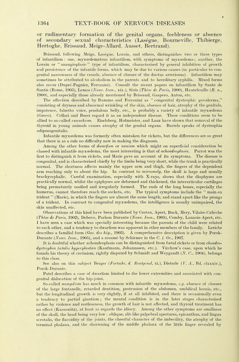 or rudimentary formation of the genital organs, feebleness or absence of secondary sexual characteristics (Lasegue, Bourneville, Thibierge, Hertoghe, Brissaud, Meige-x411ard, Ausset, Bertrand). Brissaud, following Meige, Lasegue, Lorain, and others, distinguishes two or three types of infantilism : one, myxoedematous infantilism, with symptoms of myxcedema; another, the Lorain or  anangioplasic  type of infantilism, characterised by general inhibition of growth and persistence of the infantile forms, which may be due to various causes {in particular to con- genital narrowness of the vessels, absence of closure of the ductus arteriosus). Infantilism may sometimes be attributed to alcoholism in the parents and to hereditary syphilis. Mixed forms also occur (Dupre-Pagniez, Ferranini). Consult the recent papers on infantilism by Sante de Santis (Rome, 1905), Lemos (Nouv. Icon., xix.), Seris {These de Paris, 1900), Hautefeuille {R. n., 1900), and especially those already mentioned by Brissaud, Gaspero, Anton, etc. Tlie affection described by Rummo and Ferranini as  congenital dystrophic geroderma, consisting of dryness and abnormal wrinkling of the skin, absence of hair, atrophy of the genitals, impotence, falsetto voice, pendulous belly, etc., is probably a variety of infantile myxcedema (Greco). CoUari and Bueri regard it as an independent disease. These conditions seem to be allied to so-called eunuchism. Eiselsberg, Hofmeister, and Lanz have shown that removal of the thyroid in young animals causes atrophy of the genital organs. Bartels speaks of dystrophia adiposogenitaUs. Infantile myxcedema was formerly often mistaken for rickets, but the differences are so great that there is as a rule no difficulty now in making the diagnosis. Among the other forms of dwarfism or nanism which might on superficial consideration be classed with infantile myxcedema, the most interesting is that of achondroplasia. Parrot was the first to distinguish it from rickets, and Marie gave an account of its symptoms. The disease is congenital, and is characterised chiefiy by the limbs being very short, while the trunk is practically normal. The shortness affects mainly the upper arm and thigh, the fingers of the dependent arm reaching only to about the hip. In contrast to micromely, the skull is large and usually brachycephalic. Careful examination, especially with X-rays, shows that the diaphyses are practically normal, whilst the epiphyses are deformed and thickened, the interarticular cartilages being prematurely ossified and irregularly formed. The ends of the long bones, especially the humerus, cannot therefore reach the sockets, etc. The typical symptoms include the  main en trident  (Marie), in which the fingers are almost the same length, and stand apart like the prongs of a trident. In contrast to congenital myxcedema, the intelligence is usually unimpaired, the skin unaffected, etc. Observations of this kind have been published by Cestan, Apert, Buck, Mery, Vilaire-Cabeche (Thise de Paris, 1902), Debove, Parhon Durante (Nouv. Icon., 1905), Comby, Lannois-Apert, etc. I have seen a case which was specially interesting because the parents of the child were related to each other, and a tendency to dwarfism was apparent in other members of the family. Leriche describes a familial form (Gas. des hop., 1903). A comprehensive description is given by Porok- Durante (Nouv. Icon., 1905), and a resume by Schirmer in the C. f. Gr., 1907. It is doubtful whether achondroplasia can be distinguished from foetal rickets or from chondro- dystrophia foetalis hyperplastica (Kaufmann, Johannssen, etc.). Virchow's case, upon which he founds his theory of cretinism, rightly disputed by Schmidt and Weygandt (N. C, 1904), belongs to this class. See also on this subject Berger (Fortschr. d. Rontgenol, xi.), Dieterle (F. A., Bd. clxxxiv.), Porok-Durante. Patel describes a case of dwarfism limited to the lower extremities and associated with con- genital dislocation of the hip-joint. So-called mongolism has much in common with infantile myxcedema, e.g. absence of closure of the large fontanelle, retarded dentition, protrusion of the abdomen, umbilical hernia, etc., but the longitudinal growth is very slightly, if at all inhibited, and there is occasionally even a tendency to partial giantism ; the mental condition is in the later stages characterised rather by violence and restlessness, the growth of hair is not affected, and thyroid treatment has no effect (Kassowitz), at least as regards the idiocy. Among the other symptoms are smallness of the skuU, the head being very low ; oblique, slit-like palpebral apertures, epicanthus, and lingua scrotalis, the flaccidity of the joints, the cheerful character of the imbecility, the atrophy of the terminal phalanx, and the shortening of the middle phalanx of the Little finger revealed by