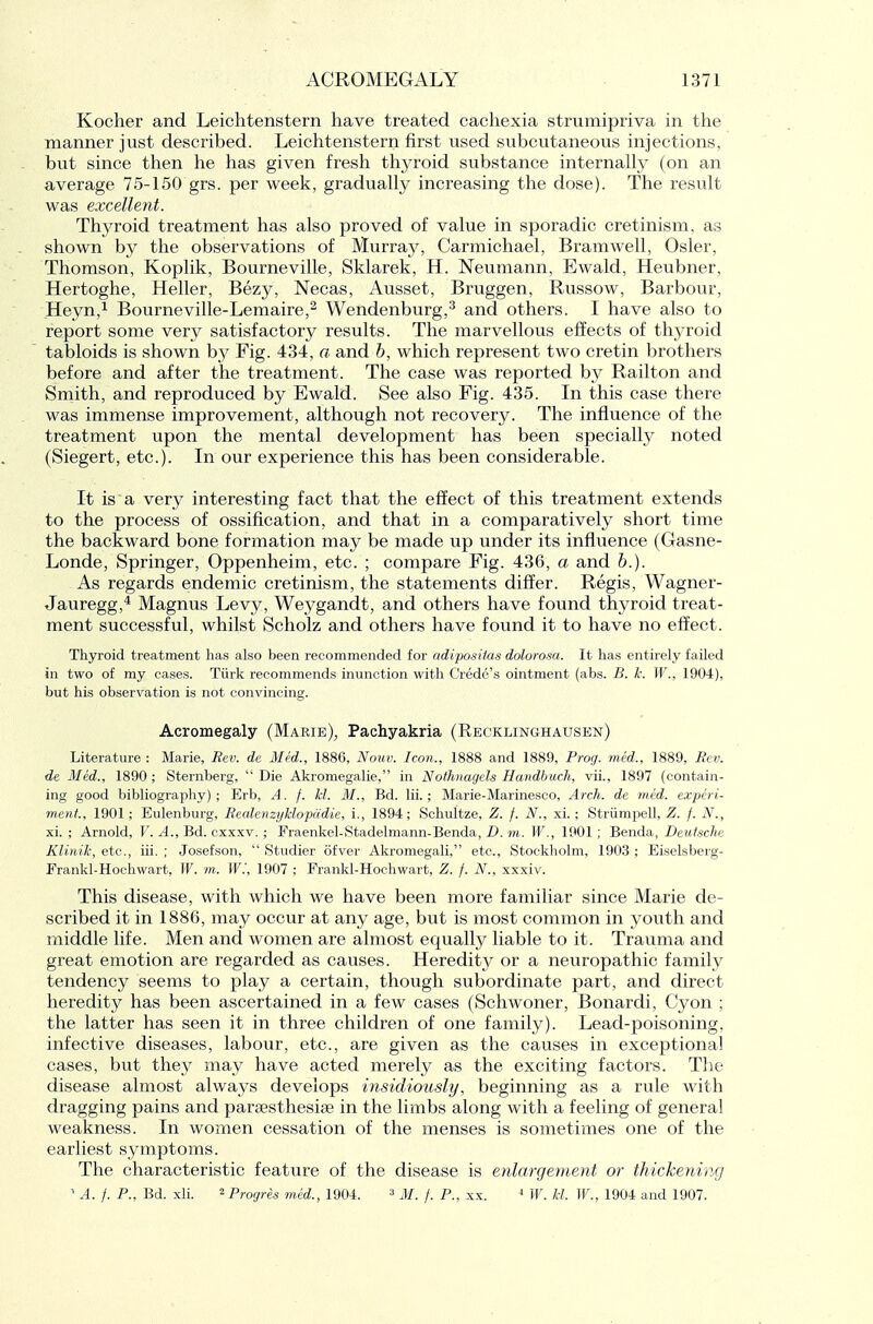 Kocher and Leichtenstern have treated cachexia strumipriva in the manner just described. Leichtenstern first used subcutaneous injections, but since then he has given fresh thyroid substance internaUy (on an average 75-150 grs. per week, gradually increasing the dose). The result was excellent. Thyroid treatment has also proved of value in sporadic cretinism, as shown by the observations of Murray, Carmichael, Bramwell, Osier, Thomson, Koplik, Bourneville, Sklarek, H. Neumann, Ewald, Heubner, Hertoghe, Heller, Bezy, Necas, Ausset, Bruggen, Russow, Barbour, Heyn,! Bourneville-Lemaire,^ Wendenburg,^ and others. I have also to report some very satisfactory results. The marvellous effects of thyroid tabloids is shown by Fig. 434, a and h, which represent two cretin brothers before and after the treatment. The case was reported by Railton and Smith, and reproduced by Ewald. See also Fig. 435. In this case there was immense improvement, although not recovery. The influence of the treatment upon the mental development has been specially noted (Siegert, etc.). In our experience this has been considerable. It is a very interesting fact that the effect of this treatment extends to the process of ossification, and that in a comparatively short time the backward bone formation may be made up under its influence (Gasne- Londe, Springer, Oppenheim, etc. ; compare Fig. 436, a and h.). As regards endemic cretinism, the statements differ. Regis, Wagner- Jauregg,'* Magnus Levy, Weygandt, and others have found thyroid treat- ment successful, whilst Scholz and others have found it to have no effect. Thyroid treatment has also been recommended for adiposHas dolorosa. It has entirely failed in two of my cases. Tiirk recommends inunction with Credo's ointment (abs. B. k. W., 1904), but his observation is not convincing. Acromegaly (Marie), Pachyakria (Recklinghausen) Literature : Marie, Eev. de Med., 1886, Nouv. Icon., 1888 and 1889, Prog, med., 1889, Bcv. de Med., 1890 ; Sternberg,  Die Akromegalie, in Nothnagels Handbuch, vii., 1897 (contain- ing good bibliography); Erb, A. f. kl. M., Bd. Hi.; Marie-Marinesco, Arch, de med. experi- ment, 1901; Eulenburg, Recdenzi/klopddie, i., 1894; Schultze, Z. f. N., xi.; Striimpell, Z. f. N., xi. ; Arnold, V. A., Bd. cxxxv. ; Fraenkel-Stadelmann-Benda, D. m. W., 1901 ; Benda, Deutsche Klinik, etc., iii. ; Josefson,  Studier ofver Akromegali, etc., Stockholm, 1903 ; Eiselsberg- Frankl-Hoehwart, W. m. W., 1907 ; Frankl-Hochwart, Z. f. N., xxxiv. This disease, with which we have been more familiar since Marie de- scribed it in 1886, may occur at any age, but is most common in youth and middle life. Men and women are almost equally liable to it. Trauma and great emotion are regarded as causes. Heredity or a neuropathic family tendency seems to play a certain, though subordinate part, and direct heredity has been ascertained in a few cases (Schwoner, Bonardi, Cyon ; the latter has seen it in three children of one family). Lead-poisoning, infective diseases, labour, etc., are given as the causes in exceptional cases, but they may have acted merely as the exciting factors. The disease almost always develops insidiously, beginning as a rule with dragging pains and parsesthesise in the limbs along with a feeling of general weakness. In women cessation of the menses is sometimes one of the earliest symptoms. The characteristic feature of the disease is enlargement, or thickening ' A. /. P., Bd. xli. ^Progres mtd., 1904. ^ M. f. P., xx. ■* W. kl. W., 1904 and 1907.