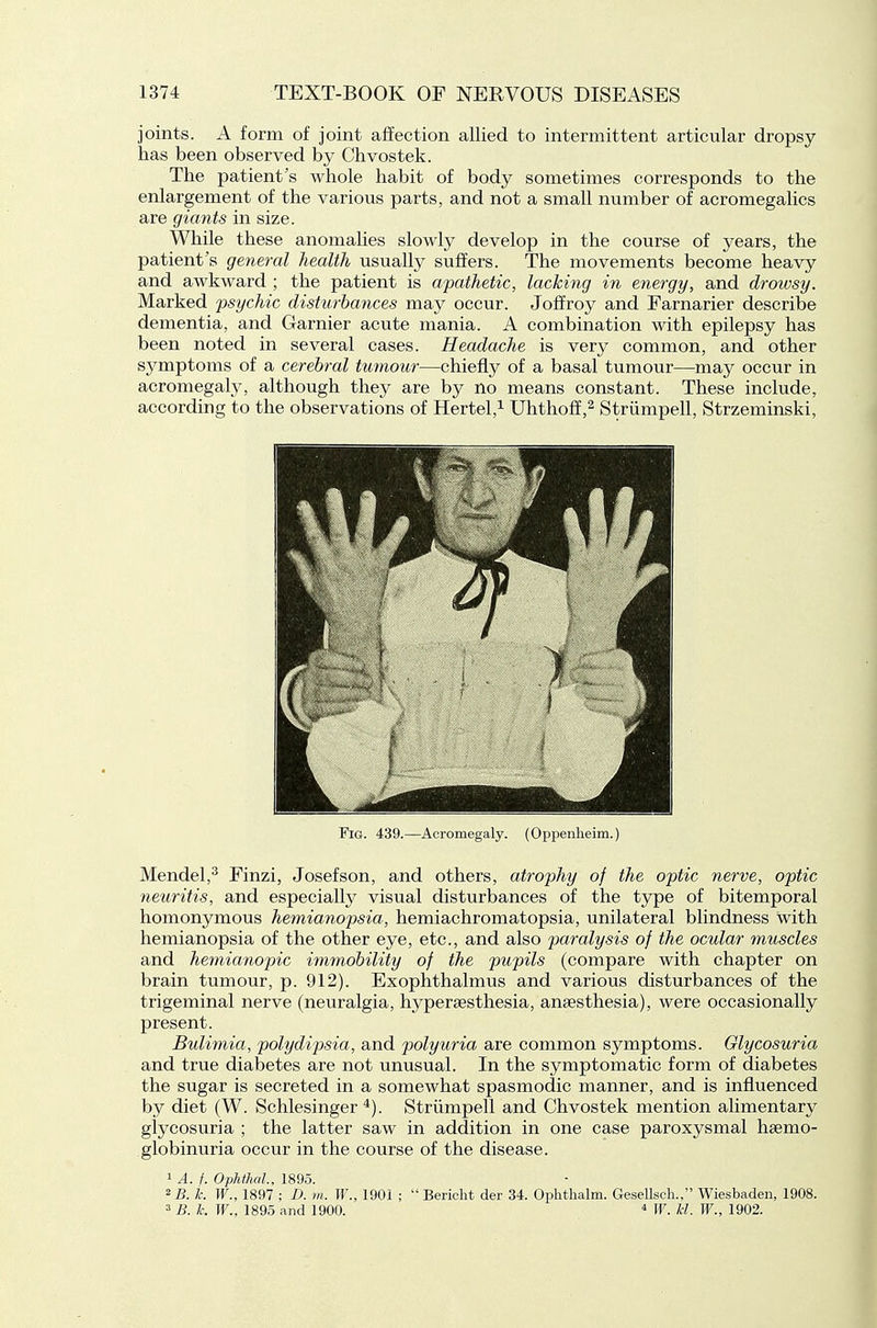 joints. A form of joint affection allied to intermittent articular dropsy has been observed by Chvostek. The patient's whole habit of body sometimes corresponds to the enlargement of the various parts, and not a small number of acromegalics are giants in size. While these anomalies slowly develop in the course of years, the patient's general health usually suffers. The movements become heavy and awkward ; the patient is apathetic, lacking in energy, and drowsy. Marked psychic disturbances may occur. Joffroy and Earnarier describe dementia, and Garnier acute mania. A combination with epilepsy has been noted in several cases. Headache is very common, and other symptoms of a cerebral tumour—chiefly of a basal tumour—may occur in acromegaly, although they are by no means constant. These include, according to the observations of Hertel,^ UhthofE,^ Striimpell, Strzeminski, Fig. 439.—Acromegaly. (Oppenheim.) Mendel,^ Finzi, Josefson, and others, atrophy of the optic nerve, optic neuritis, and especially visual disturbances of the type of bitemporal homonymous hemianopsia, hemiachromatopsia, unilateral blindness with hemianopsia of the other eye, etc., and also paralysis of the ocular muscles and hemianopic immobility of the pupils (compare with chapter on brain tumour, p. 912). Exophthalmus and various disturbances of the trigeminal nerve (neuralgia, hyperaesthesia, anaesthesia), were occasionally present. Bulimia, polydipsia, and polyuria are common symptoms. Glycosuria and true diabetes are not unusual. In the symptomatic form of diabetes the sugar is secreted in a somewhat spasmodic manner, and is influenced by diet (W. Schlesinger ^). Striimpell and Chvostek mention alimentary glycosuria ; the latter saw in addition in one case paroxysmal haemo- globinuria occur in the course of the disease. 1 A. f. Ophthal, 1895. 2 B. k W., 1897 ; D. m. W., 1901 ;  Bericht der 34. Ophthalm. Gesellscli., Wiesbaden, 1908. 3 B. k. W., 1895 and 1900. * W. hi. W., 1902.