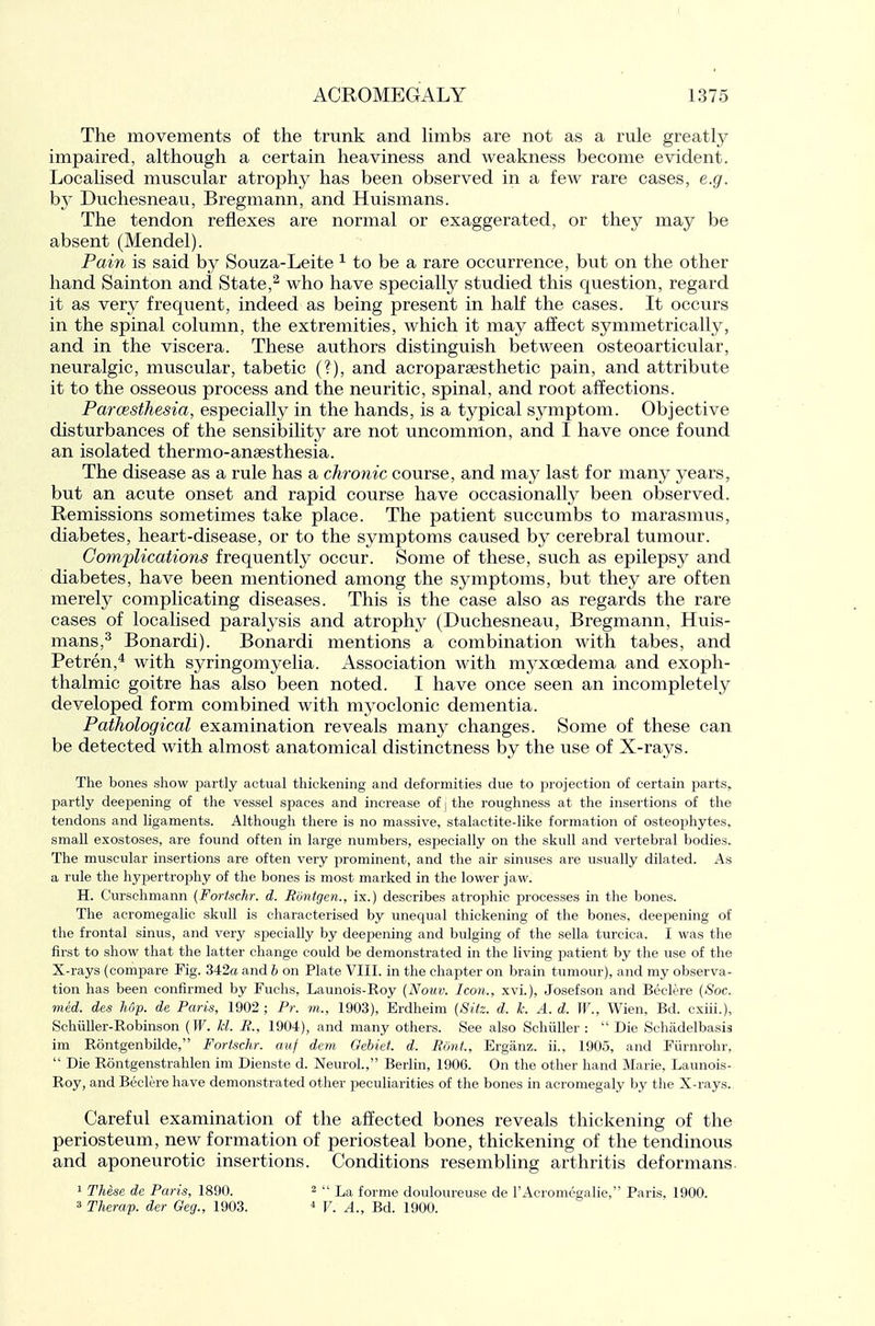 The movements of the trunk and hmbs are not as a rule greatly impaired, although a certain heaviness and weakness become evident. LocaHsed muscular atrophy has been observed in a few rare cases, e.g. hj Duchesneau, Bregmann, and Huismans. The tendon reflexes are normal or exaggerated, or they may be absent (Mendel). Paiii is said by Souza-Leite ^ to be a rare occurrence, but on the other hand Sainton and State,^ who have specially studied this question, regard it as very frequent, indeed as being present in half the cases. It occurs in the spinal column, the extremities, which it may affect symmetrically, and in the viscera. These authors distinguish between osteoarticular, neuralgic, muscular, tabetic (?), and acroparsesthetic pain, and attribute it to the osseous process and the neuritic, spinal, and root affections. Parcesthesia, especially in the hands, is a typical s^miptom. Objective disturbances of the sensibility are not uncommon, and 1 have once found an isolated thermo-ansesthesia. The disease as a rule has a chronic course, and maj^ last for many years, but an acute onset and rapid course have occasionally been observed. Remissions sometimes take place. The patient succumbs to marasmus, diabetes, heart-disease, or to the symptoms caused by cerebral tumour. Complications frequently occur. Some of these, such as epilepsy and diabetes, have been mentioned among the symptoms, but they are often merely complicating diseases. This is the case also as regards the rare cases of localised paralysis and atrophy (Duchesneau, Bregmann, Huis- mans,^ Bonardi). Bonardi mentions a combination with tabes, and Petren,* with syringomyelia. Association with myxoedema and exoph- thalmic goitre has also been noted. I have once seen an incompletely developed form combined with mj^oclonic dementia. Pathological examination reveals many changes. Some of these can be detected with almost anatomical distinctness by the use of X-rays. The bones show partly actual thickening and deformities due to projection of certain parts, partly deeisening of the vessel spaces and increase of j the roughness at the insertions of the tendons and ligaments. Although there is no massive, stalactite-like formation of osteophytes, small exostoses, are found often in large numbers, especially on the skull and vertebral bodies. The muscular insertions are often very prominent, and the air sinuses are usually dilated. As a rule the hypertrophy of the bones is most marked in the lower jaw. H. Curschmann (Fortschr. d. Ronigen., ix.) describes atrophic processes in the bones. The acromegalic skull is characterised by unequal thickening of the bones, deepening of the frontal sinus, and very specially by deepening and bulging of the sella turcica. I was the first to show that the latter change could be demonstrated in the living patient by the use of the X-rays (compare Fig. 342a and b on Plate VIII. in the chapter on brain tumour), and my observa- tion has been confirmed by Fuchs, Launois-Roy {Noiiv. Icon., xvi.), Josefson and Beclere {Soc. mid. des Up. de Paris, 1902; Pr. m., 1903), Erdheim {Sitz. d. k. A. d. W., Wien, Bd. cxiii.), Schiiller-Robinson {W. Id. R., 1904), and many others. See also Schiiller :  Die Sohadelbasis im Rontgenbilde, Fortschr. auf dem Oebiet. d. Ront, Erganz. ii., 1905, and Fiirnrohr,  Die Rontgenstrahlen im Dienste d. Neurol., Berlin, 1906. On the other hand Marie, Launois- Roy, and Beclere have demonstrated other peculiarities of the bones in acromegaly by the X-rays. Careful examination of the affected bones reveals thickening of the periosteum, new formation of periosteal bone, thickening of the tendinous and aponeurotic insertions. Conditions resembling arthritis deformans 1 These de Paris, 1890. 3 Therap. der Geg., 1903. 2  La forme douloureuse de I'Acromegalie, Paris, 1900. ^ V. A., Bd. 1900.