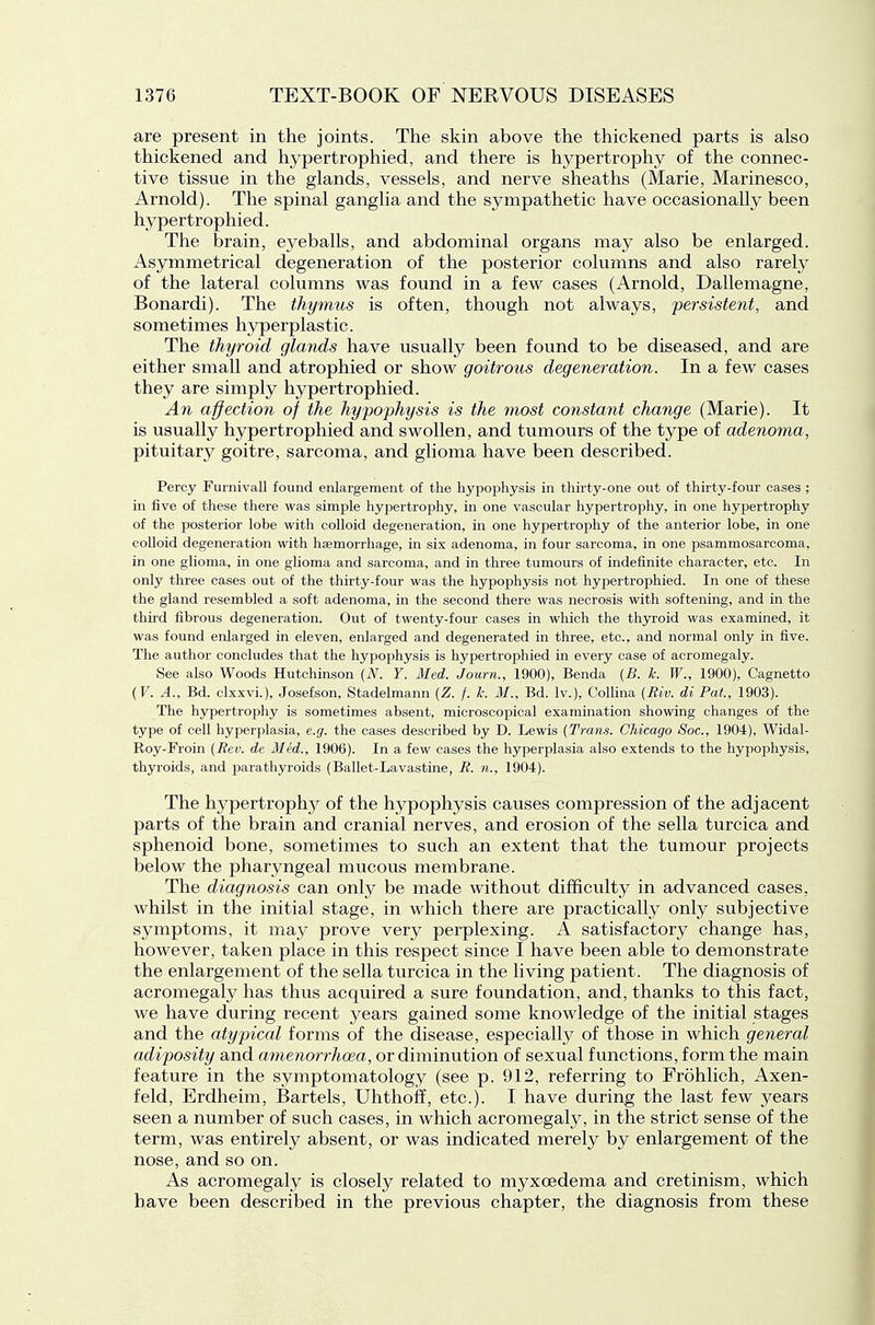 are present in the joints. The skin above the thickened parts is also thickened and hypertrophied, and there is hypertrophy of the connec- tive tissue in the glands, vessels, and nerve sheaths (Marie, Marinesco, Arnold). The spinal ganglia and the sympathetic have occasionally been hypertrophied. The brain, eyeballs, and abdominal organs may also be enlarged. Asymmetrical degeneration of the posterior columns and also rarely of the lateral columns was found in a few cases (Arnold, Dallemagne, Bonardi). The thymus is often, though not always, 'persistent, and sometimes hyperplastic. The thyroid glands have usually been found to be diseased, and are either small and atrophied or show goitrous degeneration. In a few cases they are simply hypertrophied. An affection of the hypophysis is the most constant change (Marie). It is usually hypertrophied and swollen, and tumours of the type of adenoma, pituitary goitre, sarcoma, and glioma have been described. Percy Furnivall found enlargement of the hypophysis in thirty-one out of thirty-four cases ; in five of these there was simple hypertrophy, in one vascular hypertrophy, in one hypertrophy of the posterior lobe with colloid degeneration, hi one hypertrophy of the anterior lobe, in one coUoid degeneration with haemorrhage, in six adenoma, in four sarcoma, in one psammosarcoma, in one glioma, in one glioma and sarcoma, and in three tumours of indefinite character, etc. In only three cases out of the thirty-four was the hypophysis not hypertrophied. In one of these the gland resembled a soft adenoma, in the second there was necrosis with softening, and in the thu'd fibrous degeneration. Out of twenty-four cases in which the thyroid was examined, it was found enlarged in eleven, enlarged and degenerated in three, etc., and normal only in five. The author concludes that the hypophysis is hypertrophied in every case of acromegaly. See also Woods Hutchinson (N. Y. Med. Journ., 1900), Benda {B. k. W., 1900), Cagnetto (F. A., Bd. clxxvi.), Josefson, Stadelmann {Z. f. k. M., Bd. Iv.), Collina (Riv. di Pat, 1903). The hypertrophy is sometimes absent, microscopical examination showing changes of the type of cell hyperplasia, e.g. the cases described by D. Lewis (Trans. Chicago Soc, 1904), Widal- Roy-Froin (Rev. de Med., 1906). In a few cases the hyperplasia also extends to the hypophysis, thyroids, and parathyroids (Ballet-Lavastine, R. n., 1904). The hypertrophjT- of the hypophysis causes compression of the adjacent parts of the brain and cranial nerves, and erosion of the sella turcica and sphenoid bone, sometimes to such an extent that the tumour projects below the pharyngeal mucous membrane. The diagnosis can only be made without difficulty in advanced cases, whilst in the initial stage, in which there are practically only subjective symptoms, it may prove very perplexing. A satisfactory change has, however, taken place in this respect since I have been able to demonstrate the enlargement of the sella turcica in the living patient. The diagnosis of acromegaly has thus acquired a sure foundation, and, thanks to this fact, we have during recent years gained some knowledge of the initial stages and the atypical forms of the disease, especially of those in which general adiposity and amenorrhoea, or diminution of sexual functions, form the main feature in the symptomatology (see p. 912, referring to Frohlich, Axen- feld, Erdheim, Bartels, Uhthoif, etc.). I have during the last few years seen a number of such cases, in which acromegaly, in the strict sense of the term, was entirely absent, or was indicated merely by enlargement of the nose, and so on. As acromegaly is closely related to myxoedema and cretinism, which have been described in the previous chapter, the diagnosis from these