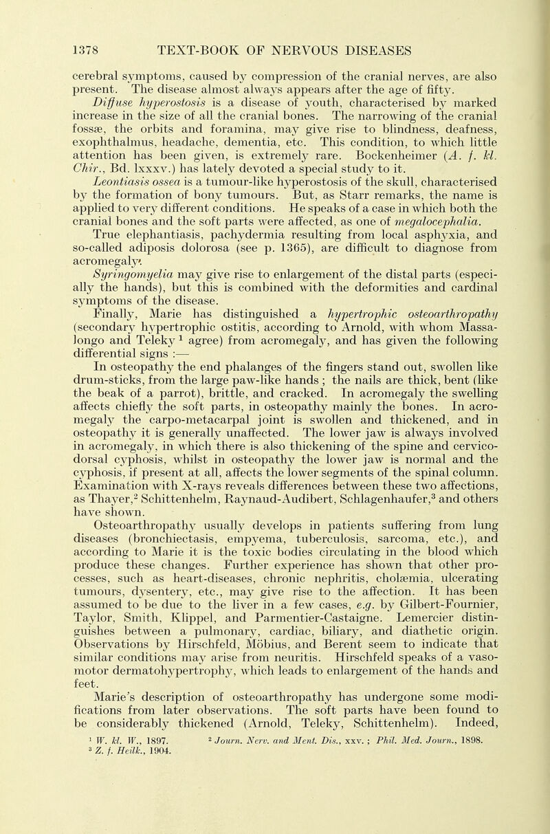 cerebral symptoms, caused by compression of the cranial nerves, are also present. The disease almost always appears after the age of fifty. Diffuse hyperostosis is a disease of youth, characterised by marked increase in the size of all the cranial bones. The narrowing of the cranial fossae, the orbits and foramina, may give rise to blindness, deafness, exophthalmus, headache, dementia, etc. This condition, to which little attention has been given, is extremely rare. Bockenheimer {A. f. M. CTiir., Bd. Ixxxv.) has lately devoted a special study to it. Leontiasis ossea is a tumour-like hyperostosis of the skull, characterised by the formation of bony tumours. But, as Starr remarks, the name is applied to very different conditions. He speaks of a case in which both the cranial bones and the soft parts were affected, as one of megalocephalia. True elephantiasis, pachydermia resulting from local asphyxia, and so-called adiposis dolorosa (see p. 1365), are difficult to diagnose from acromegaly. Syringomyelia may give rise to enlargement of the distal parts (especi- ally the hands), but this is combined with the deformities and cardinal symptoms of the disease. Finally, Marie has distinguished a hypertrophic osteoarthropathy (secondarj^ hypertrophic ostitis, according to Arnold, with whom Massa- Jongo and Teleky ^ agree) from acromegaly, and has given the following differential signs :— In osteopathy the end phalanges of the fingers stand out, swollen like drum-sticks, from the large paw-like hands ; the nails are thick, bent (hke the beak of a parrot), brittle, and cracked. In acromegaly the swelling affects chiefly the soft parts, in osteopathy mainly the bones. In acro- megaly the carpo-metacarpal joint is swollen and thickened, and in osteopathy it is generally unaffected. The lower jaw is always involved in acromegaly, in which there is also thickening of the spine and cervico- dorsal cyphosis, whilst in osteopathy the lower jaw is normal and the cyphosis, if present at all, affects the lower segments of the spinal column. Examination with X-rays reveals differences between these two affections, as Thayer,^ Schittenhelm, Raynaud-Audibert, Schlagenhaufer,^ and others have shown. Osteoarthropathy usually develops in patients suffering from lung diseases (bronchiectasis, empyema, tuberculosis, sarcoma, etc.), and according to Marie it is the toxic bodies circulating in the blood which produce these changes. Further experience has shown that other pro- cesses, such as heart-diseases, chronic nephritis, choleemia, ulcerating tumours, dysentery, etc., may give rise to the affection. It has been assumed to be due to the liver in a few cases, e.g. by Gilbert-Fournier, Taylor, Smith, Klippel, and Parmentier-Castaigne. Lemercier distin- guishes between a pulmonary, cardiac, biliary, and diathetic origin. Observations by Hirschfeld, Mobius, and Berent seem to indicate that similar conditions may arise from neuritis. Hirschfeld speaks of a vaso- motor dermatohypertrophy, which leads to enlargement of the hands and feet. Marie's description of osteoarthropathy has undergone some modi- fications from later observations. The soft parts have been found to be considerably thickened (Arnold, Teleky, Schittenhelm). Indeed, 1 W. U. W., 1897. 2 Journ. Nerv. and Ment. Bis., xxv. ; Phil. Med. Journ., 1898. 3 Z. f. Heilk, 1904.