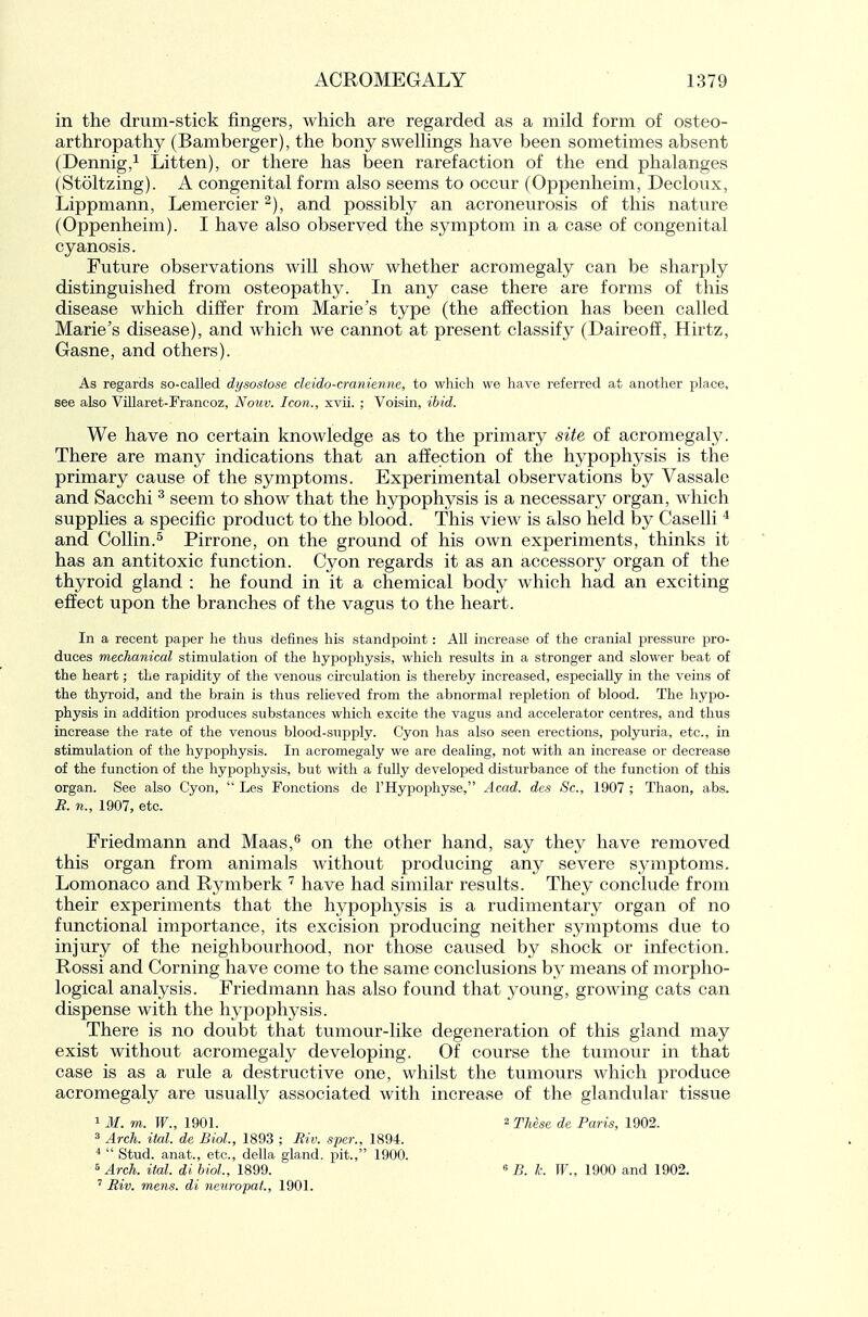 in the drum-stick fingers, which are regarded as a mild form of osteo- arthropathy (Bamberger), the bony swellings have been sometimes absent (Dennig,^ Litten), or there has been rarefaction of the end phalanges (Stoltzing). A congenital form also seems to occur (Oppenheim, Decloux, Lippmann, Lemercier and possibly an acroneurosis of this nature (Oppenheim). I have also observed the symptom in a case of congenital cyanosis. Future observations will show whether acromegaly can be sharply distinguished from osteopathy. In any case there are forms of this disease which differ from Marie's type (the affection has been called Marie's disease), and which we cannot at present classify (Daireoff, Hirtz, Gasne, and others). As regards so-called di/sosiose deido-cranienne, to which we have referred at another place, see also Villaret-Francoz, Notiv. Icon., xvii. ; Voisin, ihid. We have no certain knowledge as to the primary site of acromegaly. There are many indications that an affection of the hypophysis is the primary cause of the symptoms. Experimental observations by Vassale and Sacchi ^ seem to show that the hypophysis is a necessary organ, which supplies a specific product to the blood. This view is also held by Caselli * and Collin.5 Pirrone, on the ground of his own experiments, thinks it has an antitoxic function. Cyon regards it as an accessory organ of the thyroid gland : he found in it a chemical body which had an exciting effect upon the branches of the vagus to the heart. In a recent paper he thus defines his standpoint: All increase of the cranial pressure pro- duces mechanical stimulation of the hypophysis, which results in a stronger and slower beat of the heart; the rapidity of the venous circulation is thereby increased, especially in the veins of the thyroid, and the brain is thus relieved from the abnormal repletion of blood. The hypo- physis in addition produces substances which excite the vagus and accelerator centres, and thus increase the rate of the venous blood-supply. Cyon has also seen erections, polyuria, etc., in stimulation of the hypophysis. In acromegaly we are dealing, not with an increase or decrease of the function of the hypophysis, but with a fully developed disturbance of the function of this organ. See also Cyon,  Les Fonctions de THypophyse, Acad, des Sc., 1907 ; Tliaon, abs. B. n., 1907, etc. Friedmann and Maas,^ on the other hand, say they have removed this organ from animals withovit producing any severe symptoms. Lomonaco and Rymberk have had similar results. They conclude from their experiments that the hypophysis is a rudimentary organ of no functional importance, its excision producing neither symptoms due to injury of the neighbourhood, nor those caused by shock or infection. Rossi and Corning have come to the same conclusions by means of morpho- logical analysis. Friedmann has also found that young, growing cats can dispense with the hypophysis. There is no doubt that tumour-like degeneration of this gland may exist without acromegaly developing. Of course the tumour in that case is as a rule a destructive one, whilst the tumours which produce acromegaly are usually associated with increase of the glandular tissue 1 M. m. W., 1901. ^ These de Paris, 1902.  Arch. ital. de Biol, 1893 ; Riv. sper., 1894.  Stud, anat., etc., della gland, pit., 1900. « Arch. ital. di bioL, 1899. « B. k. W., 1900 and 1902. ' Riv. mens, di neuropat., 1901.