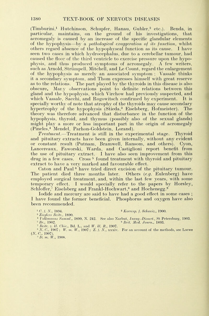 (Timburini,^ Hutchinson, Schupfer, Hanau, Gubler,^ etc.). Benda, in particular, maintains, on the ground of his investigations, that acromegaly is caused by an increase of the specific glandular elements of the hypophysis—by a pathological exaggeration of its function, whilst others regard absence of the hypophyseal function as its cause. I have seen two cases in which hydrocephalus, due to a cerebellar tumour, had caused the floor of the third ventricle to exercise pressure upon the hypo- physis, and thus produced symptoms of acromegaly. A few writers, such as Arnold, Striimpell, Mitchell, and Le Count, regard the enlargement of the hypophysis as merely an associated symptom ; Vassale thinks it a secondary symptom, and Thom expresses himself with great reserve as to the relations. The part played by the thyroids in this disease is also obscure. Many observations point to definite relations between this gland and the hypophysis, which Virchow had previously suspected, and which Vassale, Sacchi, and Rogowitsch confirmed by experiment. It is specially worthy of note that atrophy of the thyroids may cause secondary hypertrophy of the hypophj^sis (Stieda,^ Eiselsberg, Hofmeister). The theory was therefore advanced that disturbance in the function of the hypophysis, thyroid, and thymus (possibly also of the sexual glands) might play a more or less important part in the origin of acromegaly (Pineles,* Mendel, Parhon-Goldstein, Lorand). Treatment.—Treatment is still in the experimental stage. Thyroid and pituitary extracts have been given internal^, without any evident or constant result (Putnam, Bramwell, Ransom, and others). Cyon, Lancereaux, Faworski, Warda, and Castiglioni report benefit from the use of pituitary extract. I have also seen improvement from this drug in a few cases. Cross ^ found treatment with thyroid and pituitary extract to have a very marked and favourable effect. Caton and Paul ^ have tried direct excision of the pituitary tumour. The patient died three months later. Others {e.g. Eulenberg) have employed surgical treatment, and, within the last few years, with some temporary efl^ect. I would specially refer to the papers by Horsley, Schloffer,'' Eiselsberg and Frankl-Hochwart,^ and Hochenegg.^ Iodide and mercury are said to have had a good effect in some cases ; I have found the former beneficial. Phosphorus and oxygen have also been recommended. 1 C. f. N., 1894. 2 Korresp. f. Schweiz., 1900. 3 Zieglers Beiir., 1890.  Volkmanns Samml., 1899, N. 242. See also Narbut, Inaug.-Dissert., St Petersburg, 1903. 5 Br., 1902. « Brit. Med. Journ., 1893. ' Beitr. z. U. Chir., Bd. L.. and W. U. R., 1907. ^ N. C, 1907 ; W. m. W., 1907 ; Z. f. N., xxxiv. For an account of the methods, see Loewe {N. C, 1907).