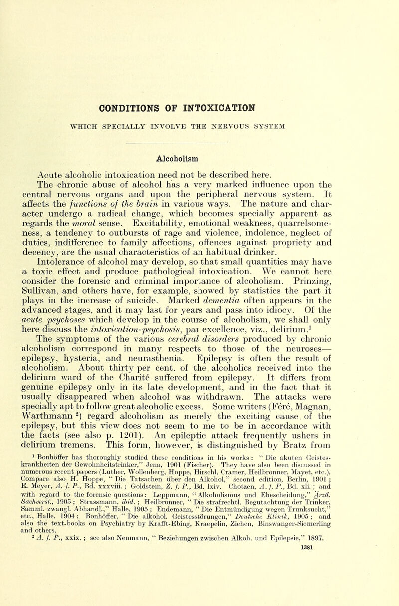 CONDITIONS OF INTOXICATION WHICH SPECIALLY INVOLVE THE NERVOUS SYSTEM Alcoholism Acute alcoholic intoxication need not be described here. The chronic abuse of alcohol has a very marked influence upon the central nervous organs and upon the peripheral nervous system. It affects the junctions of the brain in various ways. The nature and char- acter undergo a radical change, which becomes specially apparent as regards the moral sense. ExcitabiUty, emotional weakness, quarrelsome- ness, a tendency to outbursts of rage and violence, indolence, neglect of duties, indifference to family affections, offences against propriety and decency, are the usual characteristics of an habitual drinker. Intolerance of alcohol may develop, so that small quantities may have a toxic effect and produce pathological intoxication. We cannot here consider the forensic and criminal importance of alcoholism. Prinzing, Sullivan, and others have, for example, showed by statistics the part it plays in the increase of suicide. Marked dementia, often appears in the advanced stages, and it may last for years and pass into idiocy. Of the acute psychoses which develop in the course of alcoholism, we shall only here discuss the intoxication-psychosis, par excellence, viz., delirium.^ The symptoms of the various cerebral disorders produced by chronic alcoholism correspond in many respects to those of the neuroses— epilepsy, hysteria, and neurasthenia. Epilepsy is often the result of alcoholism. About thirty per cent, of the alcoholics received into the delirium ward of the Charite suffered from epilepsy. It differs from genuine epilepsy only in its late development, and in the fact that it usually disappeared when alcohol was withdrawn. The attacks were specially apt to follow great alcoholic excess. Some writers (Fere, Magnan, Warthmann ^) regard alcoholism as merely the exciting cause of the epilepsy, but this view does not seem to me to be in accordance with the facts (see also p. 1201). An epileptic attack frequently ushers in delirium tremens. This form, however, is distinguished by Bratz from ' Bonhiiffer has thoroughly studied these conditions in his works :  Die akuten Geistes- krankheiten der Gewohnheitstrinker, Jena, 1901 (Fischer). They have also been discussed in numerous recent paper.s (Luther, Wollenberg, Hoppe, Hirschl, Cramer, Heilbronner, Mayet, etc.). Compare also H. Hoppe,  Die Tatsachen iiber den Alkohol, second edition, Berlin, 1901 ; E. Meyer, A. f. P., Bd. xxsviii. ; Goldstein, Z. f. P., Bd. Ixiv. Chotzen, A. f. P., Bd. xli. ; and with regard to the forensic questions: Leppmann,  Alkoholismus und Ehescheidung, Arztl. Sachverst., 1905 ; Strassmann, ibid. ; Heilbronner,  Die strafrechtl. Begutachtung der Trinker, Samml. zwangl. Abhandl., Halle, 1905 ; Endemann,  Die Entmiindigung wegen Trunksucht, etc., Halle, 1904 ; BonhofiFer,  Die alkohol. Geistesstorungen, Deutsche Klinilc, 1905 ; and also the text-books on Psychiatry by Krafit-Ebing, Kraepelin, Ziehen, Binswanger-Siemerling and others. ^ A. f. P., xxix. ; see also Neumann,  Beziehungen zwischen Alkoh. und Epilepsie, 1897.