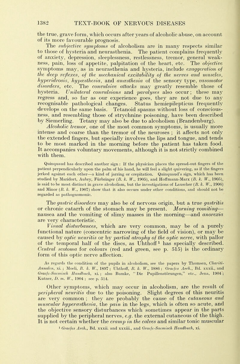 the true, grave form, which occurs after years of alcoholic abuse, on account of its more favourable prognosis. The subjective symptoms of alcoholism are in many respects similar to those of hysteria and neurasthenia. The patient complains frequently of anxiety, depression, sleeplessness, restlessness, tremor, general weak- ness, pain, loss of appetite, palpitation of the heart, etc. The objective symptoms may, as in neurasthenia and hysteria, include exaggeration of the deep reflexes, of the mechanical excitability of the nerves and muscles, hyperidrosis, hypcesthesia, and ancesthesia of the sensory type, vasomotor disorders, etc. The convulsive attacks may greatly resemble those of hysteria. Unilateral convulsions and paralyses also occur; these may regress and, so far as our experience goes, they are not due to any recognisable pathological changes. Status hemiepilepticus frequently develops on the same basis. Tetanoid spasms without loss of conscious- ness, and resembling those of strychnine poisoning, have been described by Siemerling. Tetany may also be due to alcoholism (Brandenburg). Alcoholic tremor, one of the most common symptoms, is usually more intense and coarse than the tremor of the neuroses ; it affects not only the extended fingers, but specially involves the lips and tongue, and tends to be most marked in the morning before the patient has taken food. It accompanies voluntary movements, although it is not strictly combined with them. Quinquaud has described another sign : If the physician places the spread-out fingers of the patient perpendicularly upon the palm of his hand, he will feel a slight quivering, as if the fingers jerked against each other—a kind of jarring or crepitation. Quinquaud's sign, which has been studied by Maridort, Aubry, Fiirbringer {B. k. W., 1905), and Ho£Emann-Marx (B. k. W., 1905), is said to be most distinct in grave alcoholism, but the investigations of Lauscher {B. k. W., 1906) and Minor {B. k. W., 1907) show that it also occurs under other conditions, and should not be regarded as pathognomonic. The gastric disorders may also be of nervous origin, but a true gastritis or chronic catarrh of the stomach may be present. Morning vomiting— nausea and the vomiting of slimy masses in the morning—-and anorexia are very characteristic. Visual disturbances, which are very common, may be of a purely functional nature (concentric narrowing of the field of vision), or may be caused by optic neuritis or by partial atrophy of the optic nerve, with pallor of the temporal half of the discs, as Uhthoff^ has specially described. Central scotoma for colours (red and green, see p. 515) is the ordinary form of this optic nerve affection. As regards the condition of the pupils in alcoholism, see the papers by Thomsen, Charite- Annalen, xi. ; MoeU, B. k. W., 1897 ; Uhthofi, B. k. W., 1886 ; Graefes Arch., Bd. xxxii., and Oraefe-Saemisch Handbuch, xi.; also Bumke,  Die PupUlenstorungen, etc., Jena, 1904; Kutner, D. m. W., 1904 ; see p. 514. Other symptoms, which may occur in alcoholism, are the result of peripheral neuritis due to the poisoning. Slight degrees of this neuritis are very common ; they are probably the cause of the cutaneous and muscular hypercesthesia, the pain in the legs, which is often so acute, and the objective sensory disturbances which sometimes appear in the parts supplied by the peripheral nerves, e.g. the external cutaneous of the thigh. It is not certain whether the cramp in the calves and similar tonic muscular ^ Graefes Arch., Bd. xxxii. and xxxiii., and Graefe-Saemisch Handbuch, xi.