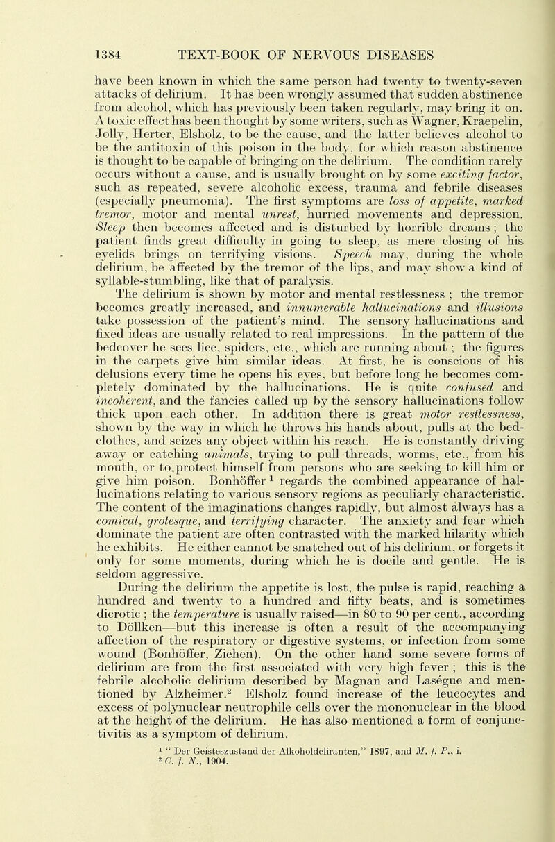 have been known in which the same person had twenty to twenty-seven attacks of dehrium. It has been wrongly assumed that sudden abstinence from alcohol, which has previously been taken regularly, may bring it on. A toxic effect has been thought by some writers, such as Wagner, Kraepelin, Jolly, Herter, Elsholz, to be the cause, and the latter believes alcohol to be the antitoxin of this poison in the body, for which reason abstinence is thought to be capable of bringing on the delirium. The condition rarely occurs without a cause, and is usually brought on by some exciting factor, such as repeated, severe alcoholic excess, trauma and febrile diseases (especially pneumonia). The first symptoms are loss of appetite, marked tremor, motor and mental unrest, hurried movements and depression. Sleep then becomes affected and is disturbed by horrible dreams; the patient finds great difficulty in going to sleep, as mere closing of his eyelids brings on terrifying visions. Speech may, during the whole dehrium, be affected by the tremor of the lips, and may show a kind of syllable-stumbling, like that of paralysis. The delirium is shown by motor and mental restlessness ; the tremor becomes greatly increased, and innumerable hallucinations and illusions take possession of the patient's mind. The sensory hallucinations and fixed ideas are usualty related to real impressions. In the pattern of the bedcover he sees lice, spiders, etc., which are running about ; the figures in the carpets give him similar ideas. At first, he is conscious of his delusions every time he opens his eyes, but before long he becomes com- pletely dominated by the hallucinations. He is quite confused and incoherent, and the fancies called up by the sensory hallucinations follow thick upon each other. In addition there is great motor restlessness, shown by the way in which he throws his hands about, pulls at the bed- clothes, and seizes any object within his reach. He is constantly driving away or catching animals, trying to pull threads, worms, etc., from his mouth, or to.protect himself from persons who are seeking to kill him or give him poison. Bonhoffer ^ regards the combined appearance of hal- lucinations relating to various sensory regions as peculiarly characteristic. The content of the imaginations changes rapidly, but almost always has a comical, grotesque, and terrifying character. The anxiety and fear which dominate the patient are often contrasted with the marked hilarity which he exhibits. He either cannot be snatched out of his delirium, or forgets it only for some moments, during which he is docile and gentle. He is seldom aggressive. During the delirium the appetite is lost, the pulse is rapid, reaching a hundred and twenty to a hundred and fifty beats, and is sometimes dicrotic ; the temperature is usually raised—in 80 to 90 per cent., according to Dollken—but this increase is often a result of the accompanying affection of the respiratory or digestive systems, or infection from some wound (Bonhoffer, Ziehen). On the other hand some severe forms of delirium are from the first associated with very high fever ; this is the febrile alcoholic delirium described by Magnan and Lasegue and men- tioned by Alzheimer.^ Elsholz found increase of the leucocytes and excess of polynuclear neutrophile cells over the mononuclear in the blood at the height of the delirium. He has also mentioned a form of conjunc- tivitis as a symptom of delirium. ^  Der Geisteszustand der Alkolioldeliranten, 1897, and M. f. P., i.