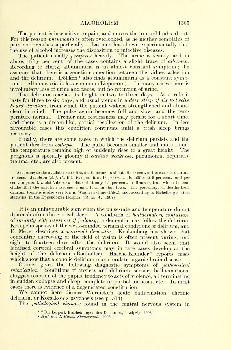 The patient is insensitive to pain, and moves the injured hmbs about. Per this reason 'pneumonia is often overlooked, as he neither complains of pain nor breathes superficiahy. Laitinen has shown experimentally that the use of alcohol increases the disposition to infective diseases. The patient usually perspires heavily. The urine is scanty, and in almost fifty per cent, of the cases contains a slight trace of albumen. According to Hertz, albuminuria is an almost constant symptom ; he assumes that there is a genetic connection between the kidney affection and the delirium. DoUken ^ also finds albuminuria as a constant symp- tom. Albumosuria is less common (Liepmann). In many cases there is involuntary loss of urine and faeces, but no retention of urine. The delirium reaches its height in two to three days. As a rule it lasts for three to six days, and usually ends in a deep sleep of six to twelve hours' duration, from which the patient wakens strengthened and almost clear in mind. The pulse again becomes full and slow, and the tem- perature normal. Tremor and restlessness may persist for a short time, and there is a dream-like, partial recollection of the delirium. In less favourable cases this condition continues until a fresh sleep brings recovery. Finally, there are some cases in which the delirium persists and the patient dies from collapse. The pulse becomes smaller and more rapid, the temperature remains high or suddenly rises to a great height. The prognosis is specially gloomy if cardiac iveakness, pneumonia, nephritis, trauma, etc., are also present. According to the available statistics, death occurs in about 15 per cent, of the cases of delirium tremens. Jacobson {Z. f. P., Bd. liv.) puts it at 13 per cent., Bonhoffer at 9 per cent, (or 1 per cent, in prison), whilst Villers calculates it at only 1'5 per cent, in Brussels, from which he con- cludes that the affection assumes a mild form in that town. The percentage of deaths from delirium tremens is also very low in Wagner's clinic (Pilcz), and, according to Eichelberg's latest statistics, in the Eppendorfer Hospital (j¥. m. W., 1907). It is an unfavourable sign when the pulse-rate and temperature do not diminish after the critical sleep. K condition of hallucinatory confusion, of insanity with delusions of jealousy, or dementia may follow the delirium. Kraepelin speaks of the weak-minded terminal conditions of delirium, and E. Meyer describes a paranoid dementia. Krukenberg has shown that concentric narrowing of the field of vision is often present during, and eight to fourteen days after the delirium. It would also seem that localised cortical cerebral symptoms may in rare cases develop at the height of the delirium (Bonhoffer). Hasche-Kliinder ^ reports cases which show that alcoholic delirium may simulate organic brain disease. Cramer gives the following diagnostic symptoms of pathological intoxicatio7i : conditions of anxiety and delirium, sensory hallucinations, sluggish reaction of the pupils, tendency to acts of violence, all terminating in sudden collapse and sleep, complete or partial amnesia, etc. In most cases there is evidence of a degenerated constitution. We cannot here discuss Wernicke's acute hallucination, chronic deUrium, or Korsakow's psychosis (see p. 514). The pathological changes found in the central nervous system in 1  Die korperl. Erscheinungen des Del. trem., Leipzig, 1903.  Mitt, aus d. Harnb. Staatskrank., 1905.