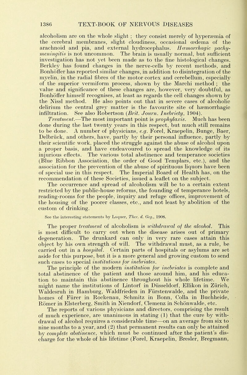alcoholism are on the whole slight ; they consist merely of hypersemia of the cerebral membranes, slight cloudiness, occasional oedema of the arachnoid and pia, and external hydrocephalus. Hcemorrhagic pachy- meningitis is not uncommon. The brain is usually normal, but sufficient investigation has not yet been made as to the fine histological changes. Berkley has found changes in the nerve-cells by recent methods, and BonhofEer has reported similar changes, in addition to disintegration of the myelin, in the radial fibres of the motor cortex and cerebellum, especially of the superior vermiform process, shown by the Marchi method ; the value and significance of these changes are, however, very doubtful, as Bonhoffer himself recognises, at least as regards the cell changes shown by the Mssl method. He also points out that in severe cases of alcoholic delirivim the central grey matter is the favourite site of heemorrhagic infiltration. See also Robertson {Brit. Jotirn. Inebriety, 1904). Treatment.—The most important point is prophylaxis. Much has been done during the last twenty years in this respect, but much still remains to be done. A number of physicians, e.g. Forel, Kraepelin, Bunge, Baer, Delbriick, and others, have, partly by their personal influence, partly by their scientific work, placed the struggle against the abuse of alcohol upon a proper basis, and have endeavoured to spread the knowledge of its injurious effects. The various total abstinence and temperance societies (Blue Ribbon Association, the order of Good Templars, etc.), and the association for the prevention of the abuse of spirituous liquors have been of special use in this respect. The Imperial Board of Health has, on the recommendation of these Societies, issued a leaflet on the subject. The occurrence and spread of alcoholism will be to a certain extent restricted by the public-house reforms, the founding of temperance hotels, reading-rooms for the people, inquiry and refuge offices, improvement of the housing of the poorer classes, etc., and not least by abolition of the custom of drinking. See the interesting statements by Laquer, Ther. d. Geg., 1908. The proper treatment of alcoholism is withdrawal of the alcohol. This is most difficult to carry out when the disease arises out of primary degeneration. The drunkard can only in very rare cases attain this object by his own strength of will. The withdrawal must, as a rule, be carried out in a hospital. Certain parts of hospitals or asylums are set aside for this purpose, but it is a more general and growing custom to send such cases to special institutions for inebriates. The principle of the modern institution for inebriates is complete and total abstinence of the patient and those around him, and his educa- tion to maintain this abstinence throughout his whole lifetime. We might name the institutions of Lintorf in Diisseldorf, EUikon in Ziirich, Waldesruh in Hamburg, Waldfrieden in Fiirstenwalde, and the private homes of Fiirer in Rockenau, Schmitz in Bonn, Colla in Buchheide, Romer in Elsterberg, Smith in Mendorf, Clemenz in Schonwalde, etc. The reports of various physicians and directors, comprising the result of much experience, are unanimous in stating (1) that the cure by with- drawal of alcohol requires a considerable time—on an average from six to nine months to a year, and (2) that permanent results can only be attained by complete abstinence, which must be continued after the patient's dis- charge for the whole of his lifetime (Forel, Kraepelin, Bresler, Bregmann,