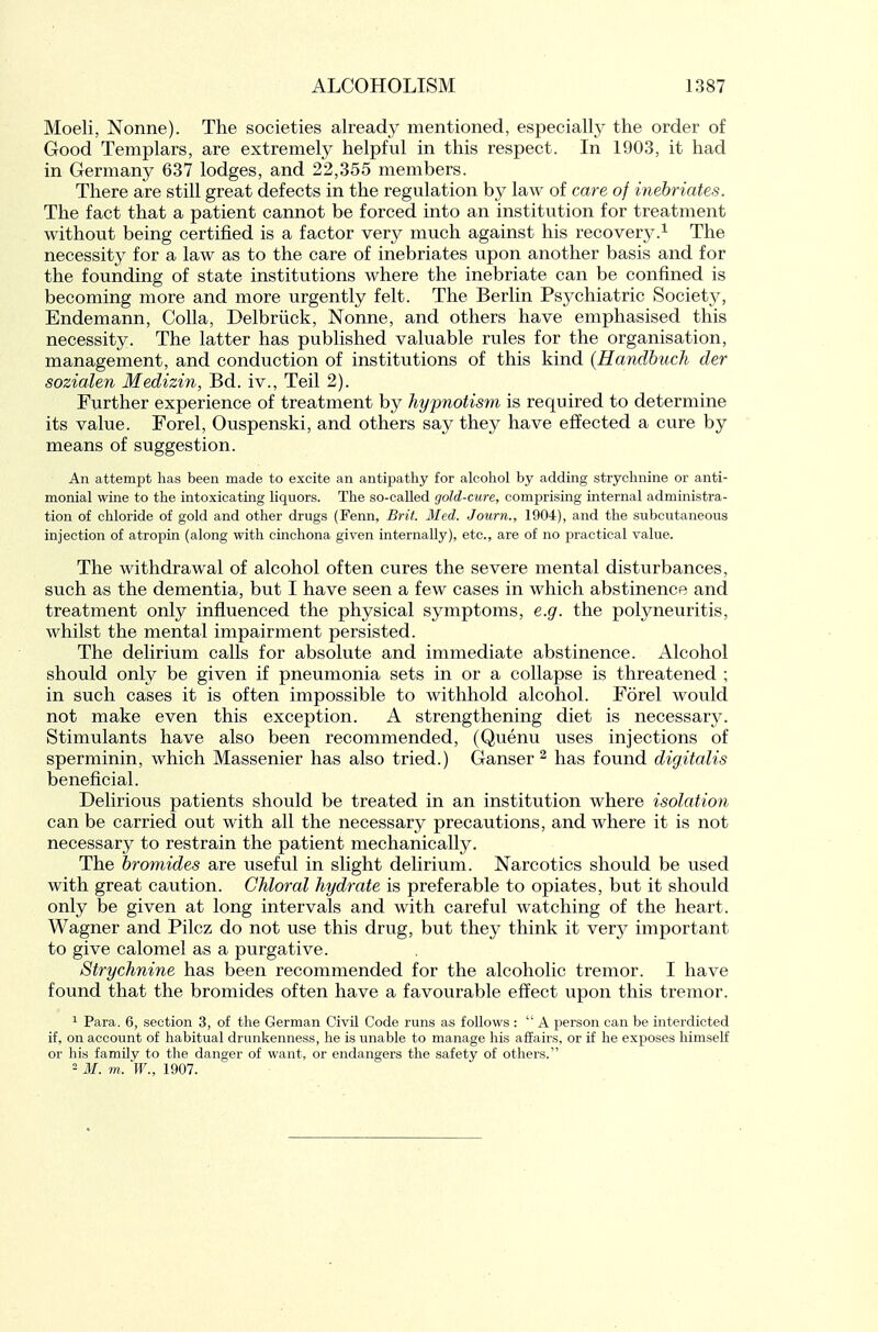 Moeli, Nonne). The societies already mentioned, especially the order of Good Templars, are extremely helpful in this respect. In 1903, it had in Germany 637 lodges, and 22,355 members. There are still great defects in the regulation by law of care of inebriates. The fact that a patient cannot be forced into an institution for treatment without being certified is a factor very much against his recovery.^ The necessity for a law as to the care of inebriates upon another basis and for the founding of state institutions where the inebriate can be confined is becoming more and more urgently felt. The Berlin Psychiatric Society, Endemann, Colla, Delbriick, Nonne, and others have emphasised this necessity. The latter has published valuable rules for the organisation, management, and conduction of institutions of this kind {Handhuch der sozialen Medizin, Bd. iv., Teil 2). Further experience of treatment by hypnotism is required to determine its value. Forel, Ouspenski, and others say they have effected a cure by means of suggestion. An attempt has been made to excite an antipathy for alcohol by adding strychnine or anti- monial wine to the intoxicating liquors. The so-called gold-cure, comprising internal administra- tion of chloride of gold and other drugs (Fenn, Brit Med. Journ., 1904), and the subcutaneous injection of atropin (along with cinchona given internally), etc., are of no practical value. The withdrawal of alcohol often cures the severe mental disturbances, such as the dementia, but I have seen a few cases in which abstinence and treatment only influenced the physical symptoms, e.g. the polyneuritis, whilst the mental impairment persisted. The delirium calls for absolute and immediate abstinence. Alcohol should only be given if pneumonia sets in or a collapse is threatened ; in such cases it is often impossible to withhold alcohol. Forel would not make even this exception. A strengthening diet is necessary. Stimulants have also been recommended, (Quenu uses injections of sperminin, which Massenier has also tried.) Ganser ^ has found digitalis beneficial. Delirious patients should be treated in an institution where isolation can be carried out with all the necessary precautions, and where it is not necessary to restrain the patient mechanically. The bromides are useful in slight delirium. Narcotics should be used with great caution. Chloral hydrate is preferable to opiates, but it should only be given at long intervals and with careful watching of the heart. Wagner and Pilcz do not use this drug, but they think it very important to give calomel as a purgative. Strychnine has been recommended for the alcoholic tremor. I have found that the bromides often have a favourable effect upon this tremor. 1 Para. 6, section 3, of the German Civil Code runs as follows :  A person can be interdicted if, on account of habitual drunkenness, he is unable to manage his affairs, or if he exposes liimseK or his family to the danger of want, or endangers the safety of others. 2 M. m. W., 1907.