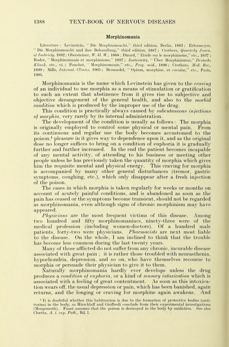 Morphinomania Literature : Levinstein,  Die Morphiumsucht, tliii-d edition, Berlin, 1883 ; Erlenmeyer,  Die Morphiumsucht und ihre Behandlimg, third edition, 1887 ; Crothers, Quarterly Journ. of Inebriety, 1892; Obersteiner, W. M. IF., 1888 ; Dizard,  Etude sur le morphinisme, etc., 1897 ; Rodet,  Morphinomanie et morphinisme, 1897; Jastrowitz,  ijber Morphinismus, Deutsche Klinih, etc., vi. ; Pouchet,  Morphinomanie, etc.. Prog, med., 1898 ; Crothers, Med. Bee, 1899 ; Mills, Interruit. Clinics, 1905 ; Brouardel,  Opium, morphine, et cocaine, etc., Paris, 1905. Morphinomania is the name which I^evinstein has given to the craving of an individual to use morphia as a means of stimulation or gratification to such an extent that abstinence from it gives rise to subjective and objective derangement of the general health, and also to the ynorhid condition which is produced by the improper use of the drug. This condition is practically always caused by subcutaneous injections of morphia, very rarely by its internal administration. The development of the condition is usualty as follows : The morphia is originally employed to control some physical or mental pain. From its continuous and regular use the body becomes accustomed to the poison,^ pleasure in it gives way to dependence upon it, and as the original dose no longer suffices to bring on a condition of euphoria it is gradually further and further increased. In the end the patient becomes incapable of any mental activity, of attending to his business or meeting other people unless he has previously taken the quantity of morphia which gives him the requisite mental and physical energy. This craving for morphia is accompanied by many other general disturbances (tremor, gastric symptoms, coughing, etc.), which only disappear after a fresh injection of the poison. The cases in which morphia is taken regularly for weeks or months on account of acutely painful conditions, and is abandoned as soon as the pain has ceased or the symptoms become transient, should not be regarded as morphinomania, even although signs of chronic morphinism may have appeared. Physicians are the most frequent victims of this disease. Among two hundred and fifty morphinomaniacs, ninety-three were of the medical profession (including women-doctors). Of a hundred male patients, forty-two were physicians. Pharmacists are next most liable to the disease. On the whole, I am inclined to think that the trouble has become less common during the last twenty years. Many of those afflicted do not suffer from any chronic, incurable disease associated with great pain ; it is rather those troubled with neurasthenia, hypochondria, depression, and so on, who have themselves recourse to morphia or persuade their physician to give it to them. Naturally morphinomania hardly ever develops unless the drug produces a condition of euphoria, or a kind of sensory intoxication which is associated with a feeling of great contentment. As soon as this intoxica- tion wears off, the usual depression or pain, which has been banished, again returns, and the longing or craving for morphine again awakens. And 1 It is doubtful whether this habituation is due to the formation of protective bodies (anti- toxins) in the body, as Hirschlaff and Gioffredi conclude from their experimental investigations (Morgenroth). Faust assumes that the poison is destroyed in the body by oxidation. See also Cloetta, A. f. exp. Path., Bd. 1.