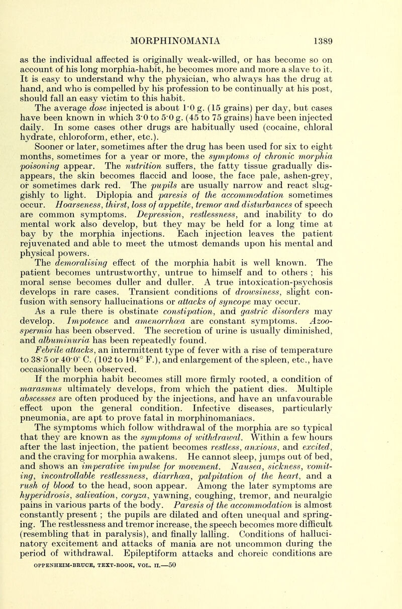 as the individual affected is originally weak-willed, or has become so on account of his long morphia-habit, he becomes more and more a slave to it. It is easy to understand why the physician, who always has the drug at hand, and who is compelled by his profession to be continually at his post, should fall an easy victim to this habit. The average dose injected is about 10 g. (15 grains) per day, but cases have been known in which 30 to 50 g. (45 to 75 grains) have been injected daily. In some cases other drugs are habitually used (cocaine, chloral hydrate, chloroform, ether, etc.). Sooner or later, sometimes after the drug has been used for six to eight months, sometimes for a year or more, the symptoms of chronic morphia poisoning appear. The nutrition suffers, the fatty tissue gradually dis- appears, the skin becomes flaccid and loose, the face pale, ashen-grey, or sometimes dark red. The pupils are usually narrow and react slug- gishly to light. Diplopia and paresis of the accommodation sometimes occur. Hoarseness, thirst, loss of appetite, tremor and disturbances of speech are common symptoms. Depression, restlessness, and inability to do mental work also develop, but they may be held for a long time at bay by the morphia injections. Each injection leaves the patient rejuvenated and able to meet the utmost demands upon his mental and physical powers. The demoralising effect of the morphia habit is well known. The patient becomes untrustworthy, untrue to himself and to others ; his moral sense becomes duller and duller. A true intoxication-psychosis develops in rare cases. Transient conditions of drowsiness, slight con- fusion with sensory hallucinations or attacks of syncope may occur. As a rule there is obstinate constipation, and gastric disorders may develop. Impotence and amenorrhoea are constant symptoms. Azoo- spermia has been observed. The secretion of urine is usually diminished, and albuminuria has been repeatedly found. Febrile attacks, an intermittent type of fever with a rise of temperature to 38-5 or 40-0° C. (102 to 104° F.), and enlargement of the spleen, etc., have occasionally been observed. If the morphia habit becomes still more firmly rooted, a condition of marasmus ultimately develops, from which the patient dies. Multiple abscesses are often produced by the injections, and have an unfavourable effect upon the general condition. Infective diseases, particularly pneumonia, are apt to prove fatal in morphinomaniacs. The symptoms which follow withdrawal of the morphia are so typical that they are known as the symptoms of tvithdrawal. Within a few hours after the last injection, the patient becomes restless, anxious, and excited, and the craving for morphia awakens. He cannot sleep, jumps out Of bed^ and shows an imperative impulse for movement. Nausea, sickness, vomit- ing, incontrollable restlessness, diarrhoea, palpitation of the heart, and a rush of blood to the head, soon appear. Among the later symptoms are hyperidrosis, salivation, coryza, yawning, coughing, tremor, and neuralgic pains in various parts of the body. Paresis of the accoynmodation is almost constantly present ; the pupils are dilated and often unequal and spring- ing. The restlessness and tremor increase, the speech becomes more difficult (resembling that in paralysis), and finally lalling. Conditions of halluci- natory excitement and attacks of mania are not uncommon during the period of withdrawal. Epileptiform attacks and choreic conditions are OPPENHEIM-BEUCE, TEXT-BOOK, VOL. n. 50