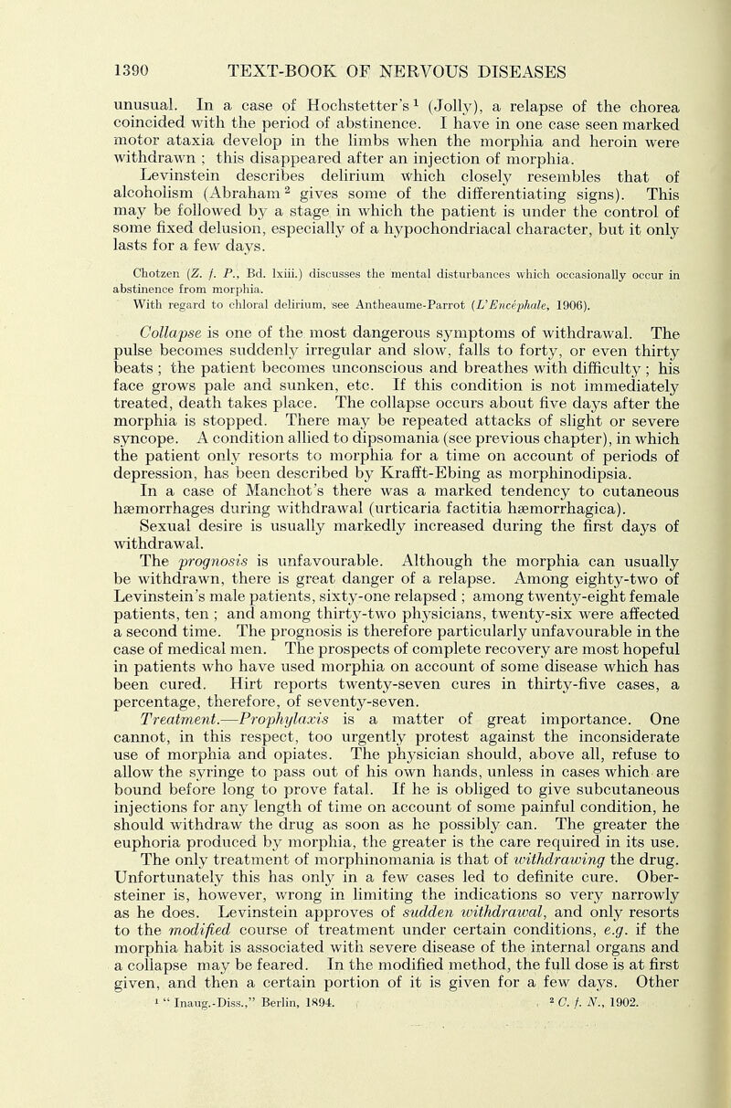 unusual. In a case of Hochstetter's ^ (Jolly), a relapse of the chorea coincided with the period of abstinence. I have in one case seen marked motor ataxia develop in the limbs when the morphia and heroin were withdrawn ; this disappeared after an injection of morphia. Levinstein describes delirium which closely resembles that of alcoholism (Abraham ^ gives some of the differentiating signs). This may be followed by a stage in which the patient is under the control of some fixed delusion, especially of a hypochondriacal character, but it only lasts for a few days. Chotzen {Z. f. P., Bd. Ixiii.) discusses the mental disturbances which occasionally occur in abstinence from morphia. With regard to chloral delirium, see Antheaume-Parrot [UEncephale, 1906). Collapse is one of the most dangerous symptoms of withdrawal. The pulse becomes suddenly irregular and slow, falls to forty, or even thirty beats ; the patient becomes unconscious and breathes with difficulty ; his face grows pale and sunken, etc. If this condition is not immediately treated, death takes place. The collapse occurs about five days after the morphia is stopped. There may be repeated attacks of slight or severe syncope. A condition allied to dipsomania (see previous chapter), in which the patient only resorts to morphia for a time on account of periods of depression, has been described by Krafft-Ebing as morphinodipsia. In a case of Manchot's there was a marked tendency to cutaneous hsemorrhages during withdrawal (urticaria factitia hsemorrhagica). Sexual desire is usually markedly increased during the first days of withdrawal. The prognosis is unfavourable. Although the morphia can usually be withdrawn, there is great danger of a relapse. Among eighty-two of Levinstein's male patients, sixty-one relapsed ; among twenty-eight female patients, ten ; and among thirty-two physicians, twenty-six were affected a second time. The prognosis is therefore particularly unfavourable in the case of medical men. The prospects of complete recovery are most hopeful in patients who have used morphia on account of some disease which has been cured. Hirt reports twenty-seven cures in thirty-five cases, a percentage, therefore, of seventy-seven. Treatment.—Prophylaxis is a matter of great importance. One cannot, in this respect, too urgently protest against the inconsiderate use of morphia and opiates. The physician should, above all, refuse to allow the syringe to pass out of his own hands, unless in cases which are bound before long to prove fatal. If he is obliged to give subcutaneous injections for any length of time on account of some painful condition, he should withdraw the drug as soon as he possibly can. The greater the euphoria produced by morphia, the greater is the care required in its use. The only treatment of morphinomania is that of withdrawing the drug. Unfortunately this has only in a few cases led to definite cure. Ober- steiner is, however, v/rong in limiting the indications so very narrowly as he does. Levinstein approves of sudden withdrawal, and only resorts to the modified course of treatment under certain conditions, e.g. if the morphia haljit is associated with severe disease of the internal organs and a collapse may be feared. In the modified method, the full dose is at first given, and then a certain portion of it is given for a few days. Other i  Inaug.-Diss., Berlin, 1894. , . ^C.f. N., 1902.