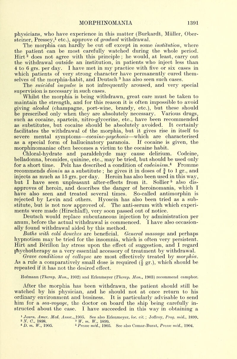 physicians, who have experience in this matter (Burkardt, Miiller, Ober- steiner, Pressey,^ etc.), approve of gradual withdrawal. The morphia can hardly be cut off except in some institution, where the patient can be most carefully watched during the whole period. Hirt ^ does not agree with this principle; he would, at least, carry out the withdrawal outside an institution, in patients who inject less than 4 to 6 grs. per day. I have met in my practice with five or six cases in which patients of very strong character have permanently cured them- selves of the morphia-habit, and Deutsch ^ has also seen such cases. The suicidal impulse is not infrequently aroused, and very special supervision is necessary in such cases. Whilst the morphia is being withdrawn, great care must be taken to maintain the strength, and for this reason it is often impossible to avoid giving alcohol (champagne, port-wine, brandy, etc.), but these should be prescribed only when they are absolutely necessary. Various drugs, such as cocaine, spartein, nitro-glycerine, etc., have been recommended as substitutes, but cocaine should be absolutely avoided. It certainly facilitates the withdrawal of the morphia, but it gives rise in itself to severe mental symptoms—cocaine-psychosis—which are characterised as a special form of hallucinatory paranoia. If cocaine is given, the morphinomaniac often becomes a victim to the cocaine habit. Chloral-hydrate and paraldehyde may cause delirium. Codeine, belladonna, bromides, quinine, etc., may be tried, but should be used only for a short time. Pelz has described a condition of codeinism^ Fromme recommends dionin as a substitute ; he gives it in doses of f to 1 gr., and injects as much as 15 grs. per day. Heroin has also been used in this way, but I have seen unpleasant after-effects from it. SoUier ^ also dis- approves of heroin, and describes the danger of heroinomania, which I have also seen and treated several times. So-called antimorphin is rejected by Levin and others. Hyoscin has also been tried as a sub- stitute, but is not now approved of. The anti-serum with which experi- ments were made (Hirschlaff), very soon passed out of notice. Deutsch would replace subcutaneous injection by administration per anum, before the actual withdrawal is commenced. I have also occasion- ally found withdrawal aided by this method. Baths with cold douches are beneficial. General massage and perhaps hypnotism may be tried for the insomnia, which is often very persistent. Hirt and Berillon lay stress upon the effect of suggestion, and I regard jfeychotherapy as a very essential accessory of treatment by withdrawal. Grave conditions of collapse are most effectively treated by morphia. As a rule a comparatively small dose is required (J gr.), which should be repeated if it has not the desired effect. Hofmann {Therap. Mon., 1902) and Erlenmeyer (Therap. Mon., 1903) recommend camphor. After the morphia has been withdrawn, the patient should still be watched by his physician, and he should not at once return to his ordinary environment and business. It is particularly advisable to send him for a sea-voyage, the doctor on board the ship being carefully in- structed about the case. I have succeeded in this way in obtaining a ^Journ. Amer. Med. Assoc.,,1905. See also Erlenmeyer, loc. cit. ; Joflroy, Prog, med:, 1899. ^N. G., 1898. 3 W. m. W., 1899. * D. m. W., 1905. 5 Presse med., 1905. See also Comar-Burat, Presse mid., 1904.