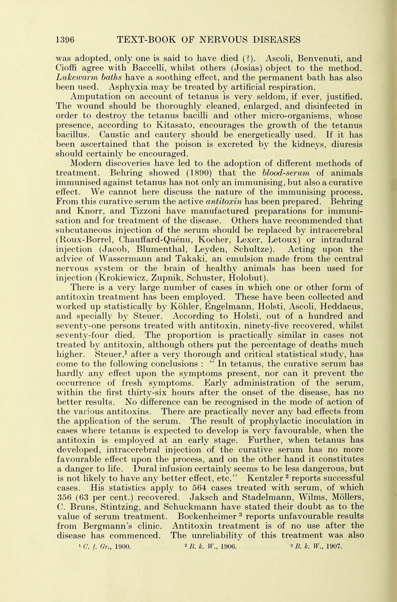 was adopted, only one is said to have died (?). Ascoli, Benvenuti, and Cioffi agree with Baccelli, whilst others (Josias) object to the method. Lukewarm baths have a soothing effect, and the permanent bath has also been used. Asphyxia may be treated by artificial respiration. Amputation on account of tetanus is very seldom, if ever, justified. The wound should be thoroughly cleaned, enlarged, and disinfected in order to destroy the tetanus bacilli and other micro-organisms, whose presence, according to Kitasato, encourages the growth of the tetanus bacillus. Caustic and cautery should be energetically used. If it has been ascertained that the poison is excreted by the kidneys, diuresis should certainly be encouraged. Modern discoveries have led to the adoption of different methods of treatment. Behring showed (1890) that the blood-serum of animals immunised against tetanus has not only an immunising, but also a curative effect. We cannot here discuss the nature of the immunising process. From this curative serum the active antitoxin has been prepared. Behring and Knorr, and Tizzoni have manufactured preparations for immuni- sation and for treatment of the disease. Others have recommended that subcutaneous injection of the serum should be replaced by intracerebral (Roux-Borrel, Chauffard-Quenu, Kocher, Lexer, Letoux) or intradural injection (Jacob, Blumenthal, Leyden, Schultze). Acting upon the advice of Wassermann and Takaki, an emulsion made from the central nervous system or the brain of healthy animals has been used for injection (Krokiewicz, Zupnik, Schuster, Holobut). There is a very large number of cases in which one or other form of antitoxin treatment has been employed. These have been collected and worked up statistically by Kohler, Engelmann, Holsti, Ascoli, Heddaeus, and specially by Steuer. According to Holsti, out of a hundred and seventy-one persons treated with antitoxin, ninety-five recovered, whilst seventy-four died. The proportion is practically similar in cases not treated by antitoxin, although others put the percentage of deaths much higher. Steuer,^ after a very thorough and critical statistical study, has come to the following conclusions : In tetanus, the curative serum has hardly any effect upon the symptoms present, nor can it prevent the occurrence of fresh symptoms. Early administration of the serum, within the first thirty-six hours after the onset of the disease, has no better results. No difference can be recognised in the mode of action of the various antitoxins. There are practically never any bad effects from the application of the serum. The result of prophylactic inoculation in cases where tetanus is expected to develop is very favourable, when the antitoxin is employed at an early stage. Further, when tetanus has developed, intracerebral injection of the curative serum has no more favourable effect upon the process, and on the other hand it constitutes a danger to life. Dural infusion certainly seems to be less dangerous, but is not likely to have any better effect, etc. Kentzler ^ reports successful cases. His statistics apply to 564 cases treated with serum, of which 356 (63 per cent.) recovered. Jaksch and Stadelmann, Wilms, Mollers, C. Bruns, Stintzing, and Schuckmann have stated their doubt as to the value of serum treatment. Bockenheimer ^ reports unfavourable results from Bergmann's clinic. Antitoxin treatment is of no use after the disease has commenced. The unreliability of this treatment was also ' C. f. Or., 1900. 2 B ^_ 1906. 3 b. k. W., 1907.