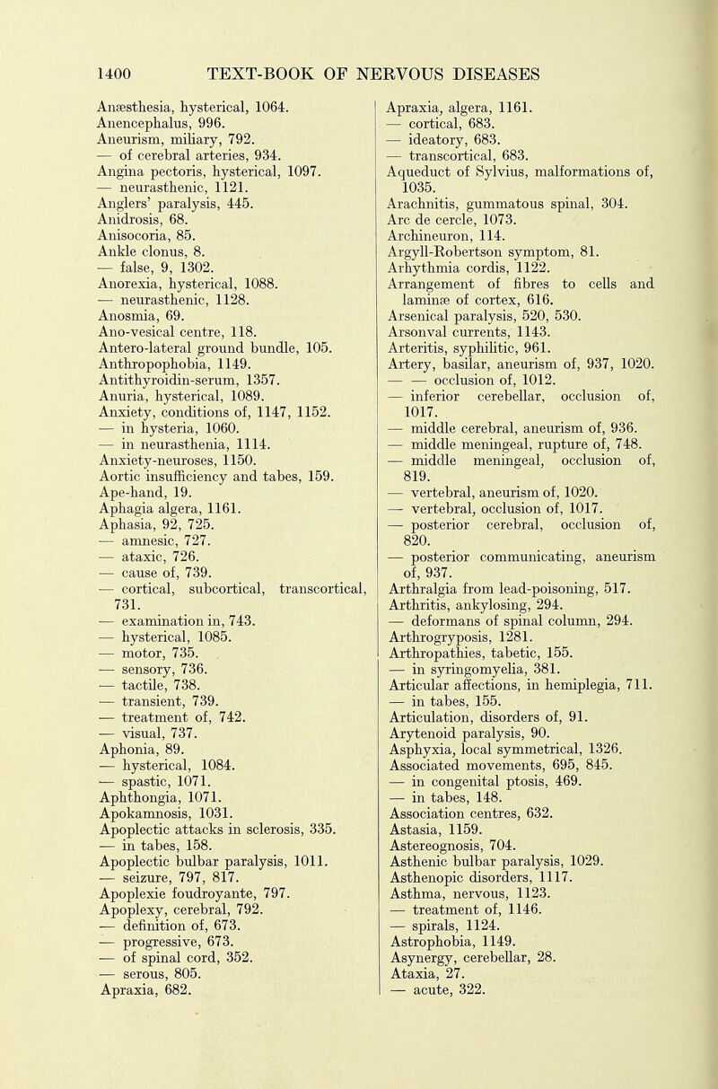 Ansestliesia, hysterical, 1064. Anencephalus, 996. Aneurism, miliary, 792. — of cerebral arteries, 934. Angina pectoris, hysterical, 1097. — neurasthenic, 1121. Anglers' paralysis, 445. Anidrosis, 68. Anisocoria, 85. Ankle clonus, 8. — false, 9, 1302. Anorexia, hysterical, 1088. — neurasthenic, 1128. Anosmia, 69. Ano-vesical centre, 118. Antero-lateral ground bundle, 105. Anthropophobia, 1149. Antithyroidin-serum, 1357. Anuria, hysterical, 1089. Anxiety, conditions of, 1147, 1152. — in hysteria, 1060. — in neurasthenia, 1114. Anxiety-neuroses, 1150. Aortic insufficiency and tabes, 159. Ape-hand, 19. Aphagia algera, 1161. Aphasia, 92, 725. — amnesic, 727. — ataxic, 726. — cause of, 739. — cortical, subcortical, transcortical, 731. — examination in, 743. — hysterical, 1085. — motor, 735. — sensory, 736. — tactile, 738. — transient, 739. — treatment of, 742. — visual, 737. Aphonia, 89. — hysterical, 1084. ■— spastic, 1071. Aphthongia, 1071. Apokamnosis, 1031. Apoplectic attacks in sclerosis, 335. — in tabes, 158. Apoplectic bulbar paralysis, 1011. — seizure, 797, 817. Apoplexie foudroyante, 797. Apoplexy, cerebral, 792. -— definition of, 673. -— progressive, 673. — of spinal cord, 352. ■— serous, 805. Apraxia, 682. Apraxia, algera, 1161. — cortical, 683. — ideatory, 683. — transcortical, 683. Aqueduct of Sylvius, malformations of, 1035. Arachnitis, gummatous spinal, 304. Arc de cercle, 1073. Archineuron, 114. Argyll-Robertson symptom, 81. Arhythmia cordis, 1122. Arrangement of fibres to cells and laminae of cortex, 616. Arsenical paralysis, 520, 530. Arsonval currents, 1143. Arteritis, syphihtic, 961. Artery, basilar, aneurism of, 937, 1020. — — occlusion of, 1012. — inferior cerebellar, occlusion of, 1017. — middle cerebral, aneurism of, 936. — middle meningeal, rupture of, 748. — middle meningeal, occlusion of, 819. — vertebral, aneurism of, 1020. — vertebral, occlusion of, 1017. — posterior cerebral, occlusion of, 820. — posterior communicating, aneurism of, 937. Arthralgia from lead-poisoning, 517. Arthritis, ankylosing, 294. — deformans of spinal column, 294. Arthrogryposis, 1281. Arthropathies, tabetic, 155. — in syringomyelia, 381. Articular affections, in hemiplegia, 711. — in tabes, 155. Articulation, disorders of, 91. Arytenoid paralysis, 90. Asphyxia^ local symmetrical, 1326. Associated movements, 695, 845. — in congenital ptosis, 469. — in tabes, 148. Association centres, 632. Astasia, 1159. Astereognosis, 704. Asthenic bulbar paralysis, 1029. Asthenopic disorders, 1117. Asthma, nervous, 1123. — treatment of, 1146. — spirals, 1124. Astrophobia, 1149. Asynergy, cerebellar, 28. Ataxia, 27. — acute, 322.