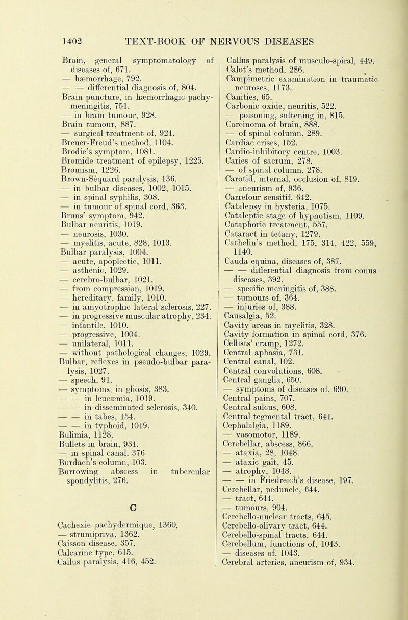 Brain, general symptomatology of diseases of, 671. — lisemorrliage, 792. differential diagnosis of, 804. Brain puncture, in hsemorrliagic pachy- meningitis, 751. — in brain tumour, 928. Brain tumour, 887. — surgical treatment of, 924. Breuer-Frend's method, 1104. Brodie's symptom, 1081. Bromide treatment of epilepsy, 1225. Bromism, 1226. Brown-Sequard paralysis, 136. — in bulbar diseases, 1002, 1015. — in spinal syphilis, 308. — in tumour of spinal cord, 363. Bruns' symptom, 942. Bulbar neuritis, 1019. — neurosis, 1030. — myelitis, acute, 828, 1013. Bulbar paralysis, 1004. — acute, apoplectic, 1011. — asthenic, 1029. — cerebro-bulbar, 1021. — from compression, 1019. — hereditary, family, 1010. — in amyotrophic lateral sclerosis, 227. — in progressive muscular atrophy, 234. — infantile, 1010. — progressive, 1004. — unilateral, 1011. — without pathological changes, 1029. Bulbar, reflexes in pseudo-bulbar para- lysis, 1027. — speech, 91. — symptoms, in gliosis, 383. in leucsemia, 1019. — — in disseminated sclerosis, 340. in tabes, 154. in typhoid, 1019. Bulimia, 1128. Bullets in brain, 934. — in spinal canal, 376 Burdach's column, 103. Burrowing abscess in tubercular spondylitis, 276. c Cachexie pachydermique, 1360. — strumipriva, 1362. Caisson disease, 357. Calcarine type, 615. €allus paralysis, 416, 452. Callus paralysis of musculo-spiral, 449. Calot's method, 286. Campimetric examination in traumatic neuroses, 1173. Canities, 65. Carbonic oxide, neuritis, 522. — poisoning, softening in, 815. Carcinoma of brain, 888. — of spinal column, 289. Cardiac crises, 152. Cardio-inhibitory centre, 1003. Caries of sacrum, 278. — of spinal column, 278. Carotid, internal, occlusion of, 819. — aneurism of, 936. Carrefour sensitif, 642. Catalepsy in hysteria, 1075. Cataleptic stage of hypnotism, 1109. Cataphoric treatment, 557. Cataract in tetany, 1279. Cathelin's method, 175, 314, 422, 559, 1140. Cauda equina, diseases of, 387. — — differential diagnosis from conus diseases, 392. — specific meningitis of, 388. — tumours of, 364. — injuries of, 388. Causalgia, 52. Cavity areas in myelitis, 328. Cavity formation in spinal cord, 376. Cellists' cramp, 1272. Central aphasia, 731. Central canal, 102. Central convolutions, 608. Central ganglia, 650. —• symptoms of diseases of, 690. Central pains, 707. Central sulcus, 608. Central tegmental tract, 641. Cephalalgia, 1189. — vasomotor, 1189. Cerebellar, abscess, 866. — ataxia, 28, 1048. — ataxic gait, 45. — atrophy, 1048. in Friedreich's disease, 197. Cerebellar, peduncle, 644. — tract, 644. — tumours, 904. Cerebello-nuclear tracts, 645. CerebeUo-olivary tract, 644. Cerebello-spinal tracts, 644. Cerebellum, functions of, 1043. — diseases of, 1043. Cerebral arteries, aneurism of, 934.