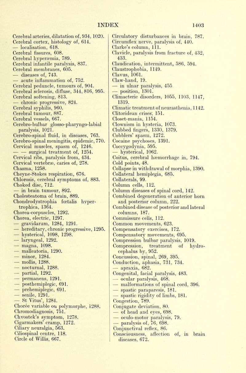 Cerebral arteries, dilatation of, 934,1020. r Cerebral cortex, histology of, 614. — localisation, 618. Cerebral fissures, 608. Cerebral hyperemia, 789. Cerebral infantile paralysis, 837. Cerebral membranes, 605. — diseases of, 743. ■— acute inflammation of, 752. Cerebral peduncle, tumours of, 904. Cerebral sclerosis, dif?use, 344, 816, 995. Cerebral softening, 813. — chronic progressive, 824. Cerebral syphilis, 960. Cerebral tumour, 887. Cerebral vessels, 667. Cerebro-bulbar glosso-pharyngo-labial paralysis, 1021. Cerebro-spinal fluid, in diseases, 763. Cerebro-spinal meningitis, epidemic, 770. Cervical muscles, spasm of, 1246. — — surgical treatment of, 1254. Cervical ribs, paralysis from, 434. Cervical vertebrae, caries of, 278. Chasma, 1258. Cheyne-Stokes respiration, 676. Chlorosis, cerebral sj/^mptoms of, 883. Choked disc, 712. ■— in brain tumour, 892. Cholesteatoma of brain, 889. Chondrodystrophia foetalis hyper- trophica, 1364. Chorea-corpuscles, 1292. Chorea, electric, 1297. — gravidarum, 1284, 1291. — hereditary, chronic progressive, 1295. — hysterical, 1098, 1298. — laryngeal, 1292. — magna, 1098. — malleatoria, 1290. — minor, 1284. — mollis, 1288. — nocturnal, 1288. — partial, 1292. — permanens, 1291. — posthemiplegic, 691. — prehemiplegic, 691. — senile, 1291. — St Vitus', 1284. Choree variable ou polymorphe, 1288. Chromodiagnosis, 751. Chvostek's symptom, 1278. Cigarmakers' cramp, 1272. Ciliary neuralgia, 563. Ciliospinal centre, 118. Circle of Willis, 667. Circulatory disturbances in brain, 787. Circumflex nerve, paralysis of, 440. Clarke's column, 111. Clavicle, paralysis from fracture of, 432, 433. Claudication, intermittent, 586, 594. Claustrophobia, 1149. Clavus, 1061. Claw-hand, 19. — in ulnar paralysis, 455. — position, 1301. Climacteric disorders, 1055, 1103, 1147, 1319. Climatic treatment of neurasthenia, 1142. Clitoridean crises; 151. Closet-mania, 1154. Clownism in hysteria, 1073. Clubbed fingers, 13.30, 1379. Cobblers' spasm, 1272. Cocaine psychoses, 1391. Coccygodynia, 595. — hysterical, 1062. Coitus, cerebral h;emorrhage in, 794. Cold points, 48. Collapse in withdrawal of morphia, 1390. Collateral hemiplegia, 685. Collaterals, 99. Column cells, 112. Column diseases of spinal cord, 142. Combined degeneration of anterior horn and posterior column, 222. Combined disease of posterior and lateral columns, 187. Commissure cells, 112. Common movements, 623. Compensatory exercises, 172. Compensatory movements, 695. Compression bulbar paralysis, 1019. Compression, treatment of hydro- cephalus by, 952. Concussion, spinal, 269, 395. Conduction, aphasia, 731, 734. — apraxia, 682. Congenital, facial paralysis, 483. — ocular paralysis, 468. — malformations of spinal cord, 396. — spastic paraparesis, 181. — spastic rigidity of limbs, 181. Congestion, 789. Conjugate deviation, 80. — of head and eyes, 698. — oculo-motor paralysis, 79. — paralysis of, 76, 698. Conjunctival reflex, 86. Consciousness, affection of, in brain diseases, 672.