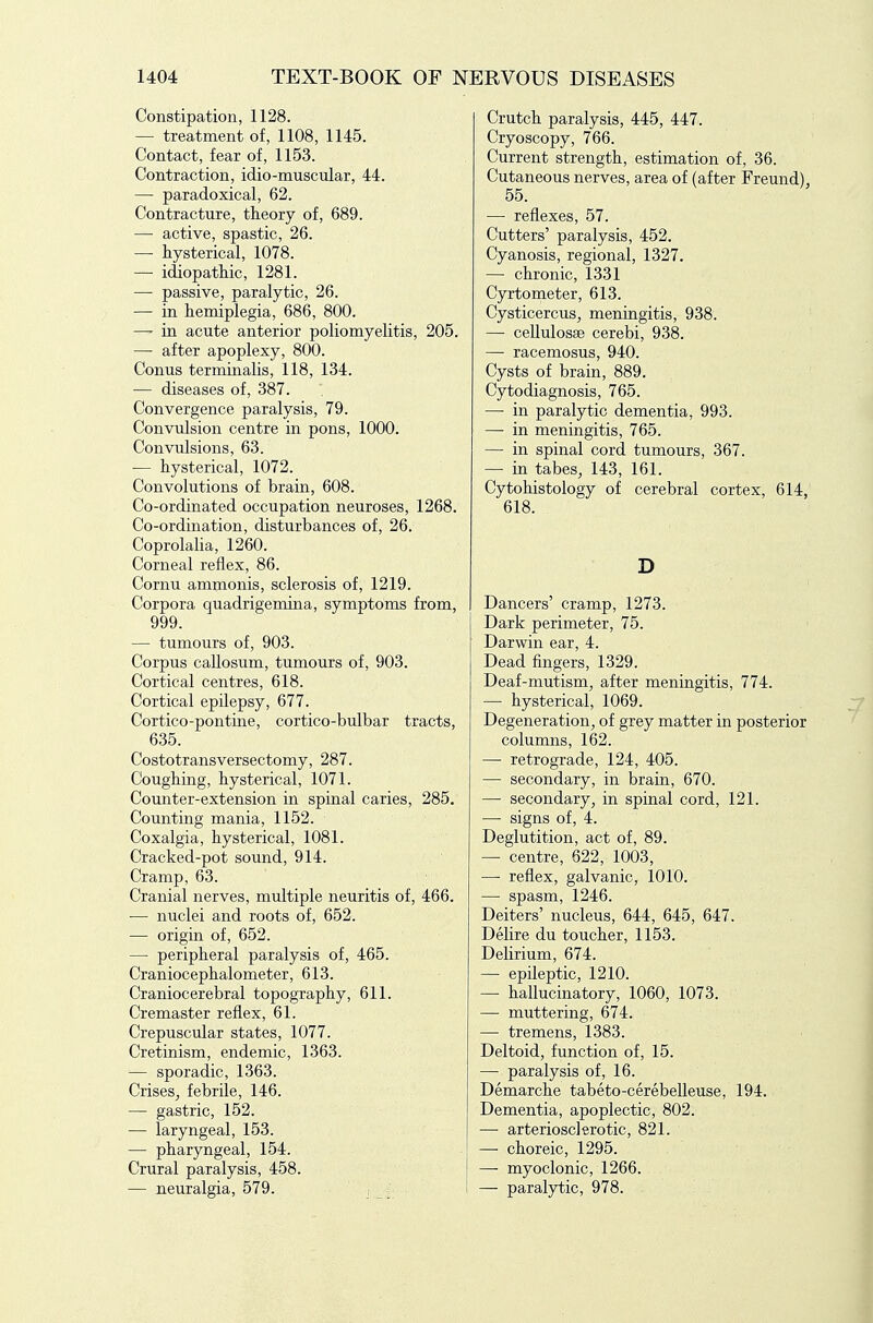 Constipation, 1128. — treatment of, 1108, 1145. Contact, fear of, 1153. Contraction, idio-muscular, 44. — paradoxical, 62. Contracture, theory of, 689. — active, spastic, 26. — hysterical, 1078. — idiopathic, 1281. — passive, paralytic, 26. — in hemiplegia, 686, 800. —• in acute anterior poliomyelitis, 205. — after apoplexy, 800. Conus terminalis, 118, 134. — diseases of, 387. Convergence paralysis, 79. Convulsion centre in pons, 1000. Convulsions, 63. — hysterical, 1072. Convolutions of brain, 608. Co-ordinated occupation neuroses, 1268. Co-ordination, disturbances of, 26. Coprolalia, 1260. Corneal reflex, 86. Cornu ammonis, sclerosis of, 1219. Corpora quadrigemina, symptoms from, 999. — tumours of, 903. Corpus callosum, tumours of, 903. Cortical centres, 618. Cortical epilepsy, 677. Cortico-pontine, cortico-bulbar tracts, 635. Costotransversectomy, 287. Coughing, hysterical, 1071. Counter-extension in spinal caries, 285. Counting mania, 1152. Coxalgia, hysterical, 1081. Cracked-pot sound, 914. Cramp, 63. Cranial nerves, multiple neuritis of, 466. ■— nuclei and roots of, 652. — origin of, 652. — peripheral paralysis of, 465. Craniocephalometer, 613. Craniocerebral topography, 611. Cremaster reflex, 61. Crepuscular states, 1077. Cretinism, endemic, 1363. — sporadic, 1363. Crises^ febrile, 146. — gastric, 152. — laryngeal, 153. — pharyngeal, 154. Crural paralysis, 458. — neuralgia, 579. , . Crutch paralysis, 445, 447. Cryoscopy, 766. Current strength, estimation of, 36. Cutaneous nerves, area of (after Freund), 55. — reflexes, 57. Cutters' paralysis, 452. Cyanosis, regional, 1327. — chronic, 1331 Cyrtometer, 613. Cysticercus, meningitis, 938. —■ cellulosse cerebi, 938. — racemosus, 940. Cysts of brain, 889. Cytodiagnosis, 765. — in paralytic dementia, 993. — in meningitis, 765. — in spinal cord tumours, 367. — in tabeSj 143, 161. Cytohistology of cerebral cortex, 614, 618. D Dancers' cramp, 1273. Dark perimeter, 75. Darwin ear, 4. Dead fingers, 1329. Deaf-mutism, after meningitis, 774. — hysterical, 1069. Degeneration, of grey matter in posterior columns, 162. — retrograde, 124, 405. — secondary, in brain, 670. — secondary, in spinal cord, 121. — signs of, 4. Deglutition, act of, 89. — centre, 622, 1003, —■ reflex, galvanic, 1010. — spasm, 1246. Deiters' nucleus, 644, 645, 647. Delire du toucher, 1153. Delirium, 674. — epileptic, 1210. — hallucinatory, 1060, 1073. — muttering, 674. — tremens, 1383. Deltoid, function of, 15. — paralysis of, 16. Demarche tabeto-cerebelleuse, 194. Dementia, apoplectic, 802. — arteriosclerotic, 821. —• choreic, 1295. — myoclonic, 1266. — paralytic, 978.