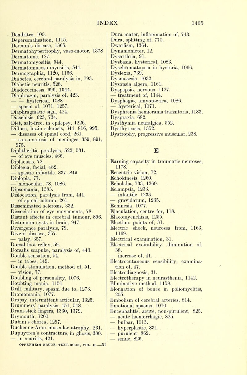 . Dendrites, 100. Depersonalisation, 1115. Dercum's disease, 1365. Dermatohypertrophy, vaso-motor, 1378 Dermatome, 127. Dermatomyositis, 544. Dermatomucoso-myositis, 544. DermograpHia, 1120, 1166. Diabetes, cerebral paralysis in, 793. Diabetic neuritis, 528. Diadococinesis, 696, 1044. Diaphragm, paralysis of, 423, hysterical, 1088. — spasm of, 1071, 1257. Diaphragmatic sign, 424. Diaschisis, 623, 734. Diet, salt-free, in epilepsy, 1226. Diffuse, brain sclerosis, 344, 816, 995. — diseases of spinal cord, 261. — sarcomatosis of meninges, 359, 891, 975. Diphtheritic paralysis, 522, 531. — of eye muscles, 466. Diplacusis, 72. Diplegia, facial, 482. — spastic infantile, 837, 849. Diplopia, 77. — monocular, 78, 1086. Dipsomania, 1383. Dislocation, paralysis from, 441. — of spinal column, 261. Disseminated sclerosis, 332. Dissociation of eye movements, 78. Distant effects in cerebral tumour, 896. Distomum cysts in brain, 947. Divergence paralysis, 79. Divers' disease, 357. — palsy, 357. Dorsal foot reflex, 59. Dorsalis scapulse, paralysis of, 443. Double sensation, 54. — in tabes, 149. Double stimulation, method of, 51. •— vision, 77. Doubling of personality, 1076. Doubting mania, 1151. Drill, military, spasm due to, 1273. Dromomania, 1077. Dropsy, intermittent articular, 1325. Drummers' paralysis, 451, 548. Drum-stick fingers, 1330, 1379. Drymouth, 1200. Dubini's chorea, 1297. Duchenne-Aran muscular atrophy, 231. Dupuytren's contracture, in gliosis, 380. — in neuritis, 421. OPPENHEIM-BEUCE, TEXr-BOOK, VOL. II.—51 Dura mater, inflammation of, 743. Dura, splitting of, 770. Dwarfism, 1364. Dynamometer, 12. Dysarthria, 91. Dysbasia, hysterical, 1083. Dyschromatopsia in hysteria, 1066. Dyslexia, 739. Dysmasesia, 1032. Dysopsia algera, 1161. Dyspepsia, nervous, 1127. — treatment of, 1144. Dysphagia, amyotactica, 1086. — hysterical, 1071. Dysphrenia hemicrania transitoria, 1183. Dyspraxia, 682. Dysthymia neuralgica, 552. Dysthyreosis, 1352. Dystrophy, progressive muscular, 238. E Earning capacity in traumatic neuroses, 1178. Eccentric vision, 72. Echokinesis, 1260. Echolalia, 733, 1260. Eclampsia, 1233. — infantile, 1233. — gravidarum, 1235. Ecmnesia, 1077. Ejaculation, centre for, 118. Elaeomyenchisis, 1255. Election, points of, 31. Electric shock, neuroses from, 1163, 1169. Electrical examination, 31. Electrical excitability, diminution of, 38. — increase of, 41. Electrocutaneous sensibility, examina- tion of, 47. Electrodiagnosis, 31. Electrotherapy in neurasthenia, 1142. Eliminative method, 1158. Elongation of bones in poliomyelitis, 205. Embolism of cerebral arteries, 814. Emotional spasms, 1070. Encephalitis, acute, non-purulent, 825. — acute hsemorrhagic, 825. — bulbar, 1013. — hyperplastic, 831. — purulent, 862. — senile, 826.