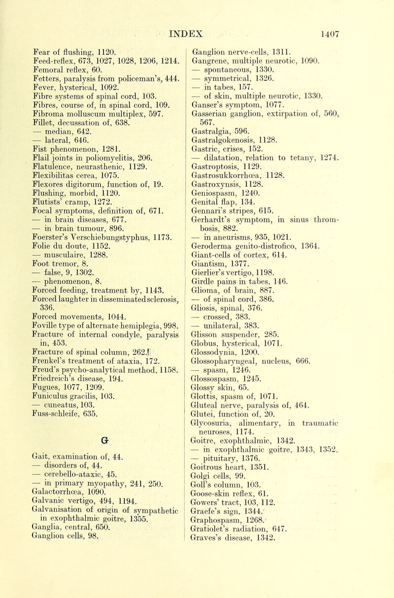 Fear of flushing, 1120. Feed-reflex, 673, 1027, 1028, 1206, 1214. Femoral reflex, 60. Fetters, paralysis from policeman's^ 444. Fever, hysterical, 1092. Fibre systems of spinal cord, 103. Fibres, course of, in spinal cord, 109. Fibroma molluscum multiplex, 597. Fillet, decussation of, 638. — median, 642. — lateral, 646. Fist phenomenon, 1281. Flail joints in poliomyelitis, 206. Flatulence, neurasthenic, 1129. Flexibilitas cerea, 1075. Flexores digitorum, function of, 19. Flushing, morbid, 1120. Flutists' cramp, 1272. Focal symptoms, definition of, 671. — in brain diseases, 677. — in brain tumour, 896. Foerster's Verschiebungstyphus, 1173. Folie du doute, 1152. — musculaire, 1288. Foot tremor, 8. — false, 9, 1302. — phenomenon, 8. Forced feeding, treatment by, 1143. Forced laughter in disseminated sclerosis, 336. Forced movements, 1044. FovUle type of alternate hemiplegia, 998. Fracture of internal condyle, paralysis in, 453. Fracture of spinal column, 262.fl' Frenkel's treatment of ataxia, 172. Freud's psycho-analytical method, 1158. Friedreich's disease, 194. Fugues, 1077, 1209. Funiculus gracilis, 103. — cuneatus, 103. Fuss-schleife, 635. G Gait, examination of, 44. — disorders of, 44. — cerebello-ataxic, 45. — in primary myopathy, 241, 250. Galactorrhoea, 1090. Galvanic vertigo, 494, 1194. Ga,lvanisation of origin of sympathetic in exophthalmic goitre, 1355. Ganglia, central, 650. Ganglion cells, 98. Ganglion nerve-cells, 1311. Gangrene, multiple neurotic, 1090. — spontaneous, 1330. — symmetrical, 1326. — in tabes, 157. — of skin, multiple neurotic, 1330. Ganser's symptom, 1077. Gasserian ganglion, extirpation of, 560, 567. Gastralgia, 596. Gastralgokenosis, 1128. Gastric, crises, 152. — dilatation, relation to tetany, 1274. Gastroptosis, 1129. Gastrosukkorrhoea, 1128. ■ ■ Gastroxynsis, 1128. Geniospasm, 1240. Genital flap, 134. Gennari's stripes, 615. Gerhardt's symptom, in sinus throm- bosis, 882. — in aneurisms, 935, 1021. Geroderma genito-distrofico, 1364. Giant-cells of cortex, 614. Giantism, 1377. Gierlier's vertigo, 1198. Girdle pains in tabes, 146. ' Glioma, of brain, 887. — of spinal cord, 386. Gliosis, spinal, 376. — crossed, 383. — unilateral, 383. Glisson suspender, 285. Globus, hysterical, 1071. Glossodynia, 1200. Glossopharyngeal, nucleus, 666. — spasm, 1246. Glossospasm, 1245. Glossy skin, 65. Glottis, spasm of, 1071. Gluteal nerve, paralysis of, 464. Glutei, function of, 20. Glycosuria, alimentary, in traumatic neuroses, 1174. Goitre, exophthalmic, 1342. — in exophthalmic goitre, 1343, 1352. — pituitary, 1376. Goitrous heart, 1351. Golgi cells, 99. Goll's column, 103. Goose-skin reflex, 61. Gowers'tract, 103, 112. Graefe's sign, 1344.' Graphospasm, 1268.' Gratiolet's radiation, 647. Graves's disease, 1342.