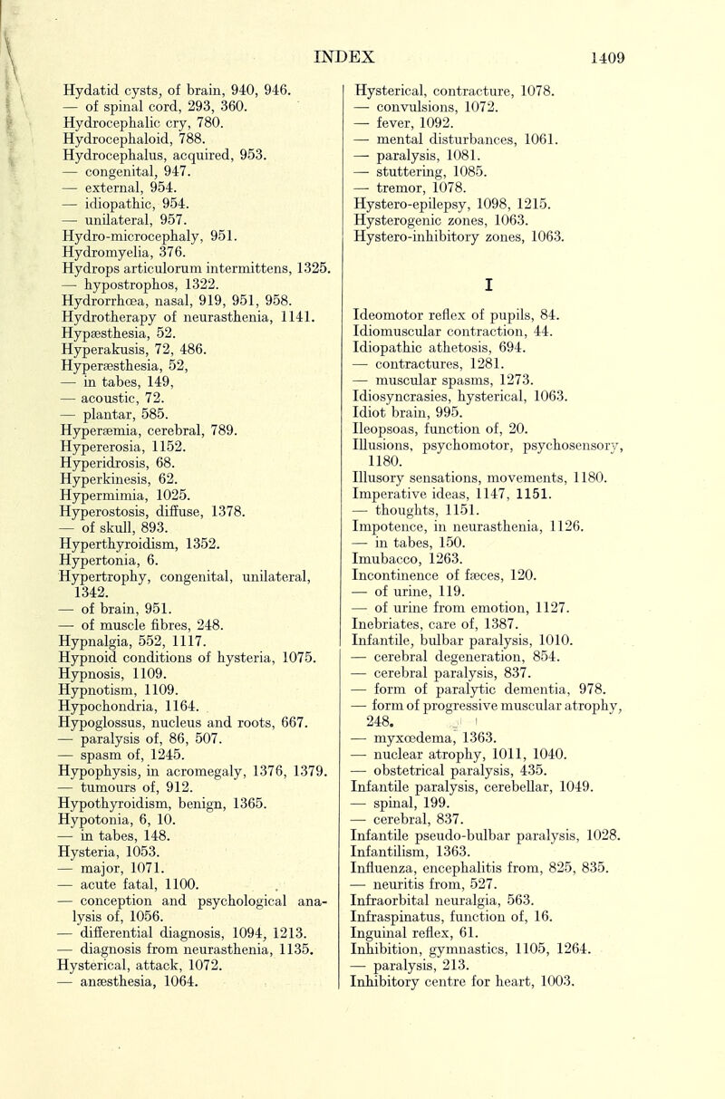 Hydatid cysts, of brain, 940, 946. — of spinal cord, 293, 360. Hydrocephalic cry, 780. Hydrocephaloid, 788. Hydroceplialus, acquired, 953. — congenital, 947. — external, 954. — idiopathic, 954. — unilateral, 957. Hydro-microceplialy, 951. Hydromyelia, 376. Hydrops articulorum intermittens, 1325. — hypostrophos, 1322. Hydrorrhoea, nasal, 919, 951, 958. Hydrotherapy of neurasthenia, 1141. Hypsesthesia, 52. Hyperakusis, 72, 486. Hypersesthesia, 52, — in tabes, 149, — acoustic, 72. — plantar, 585. Hyperaemia, cerebral, 789. Hypererosia, 1152. Hyperidrosis, 68. Hyperkinesis, 62. Hypermimia, 1025. Hyperostosis, diffuse, 1378. — of skull, 893. Hyperthyroidism, 1352. Hypertonia, 6. Hypertrophy, congenital, unilateral, 1342. — of brain, 951. — of muscle fibres, 248. Hypnalgia, 552, 1117. Hypnoid conditions of hysteria, 1075. Hypnosis, 1109. Hypnotism, 1109. Hypochondria, 1164. Hypoglossus, nucleus and roots, 667. — paralysis of, 86, 507. — spasm of, 1245. Hypophysis, in acromegaly, 1376, 1379. — tumours of, 912. Hypothyroidism, benign, 1365. Hypotonia, 6, 10. — in tabes, 148. Hysteria, 1053. — major, 1071. — acute fatal, 1100. — conception and psychological ana- lysis of, 1056. — differential diagnosis, 1094, 1213. — diagnosis from neurasthenia, 1135. Hysterical, attack, 1072. — ansesthesia, 1064. Hysterical, contracture, 1078. — convulsions, 1072. — fever, 1092. — mental disturbances, 1061. —• paralysis, 1081. —• stuttering, 1085. — tremor, 1078. Hystero-epilepsy, 1098, 1215. Hysterogenic zones, 1063. Hystero-inhibitory zones, 1063. I Ideomotor reflex of pupils, 84. Idiomuscular contraction, 44. Idiopathic athetosis, 694. — contractures, 1281. — muscular spasms, 1273. Idiosyncrasies, hysterical, 1063. Idiot brain, 995. Ileopsoas, function of, 20. Illusions, psychomotor, psychosensorv, 1180. Illusory sensations, movements, 1180. Imperative ideas, 1147, 1151. — thoughts, 1151. Impotence, in neurasthenia, 1126. — in tabes, 150. Imubacco, 1263. Incontinence of faeces, 120. — of urine, 119. — of urine from emotion, 1127. Inebriates, care of, 1387. Infantile, bulbar paralysis, 1010. — cerebral degeneration, 854. — cerebral paralysis, 837. — form of paralytic dementia, 978. — form of progressive muscular atrophy, 248. ! — myxcedema, 1363. — nuclear atrophy, 1011, 1040. — obstetrical paralysis, 435. Infantile paralysis, cerebellar, 1049. — spinal, 199. — cerebral, 837. Infantile pseudo-bulbar paralysis, 1028. Infantilism, 1363. Influenza, encephalitis from, 825, 835. — neuritis from, 527. Infraorbital neuralgia, 563. Infraspinatus, function of, 16. Inguinal reflex, 61. Inhibition, gymnastics, 1105, 1264. — paralysis, 213. Inhibitory centre for heart, 1003.