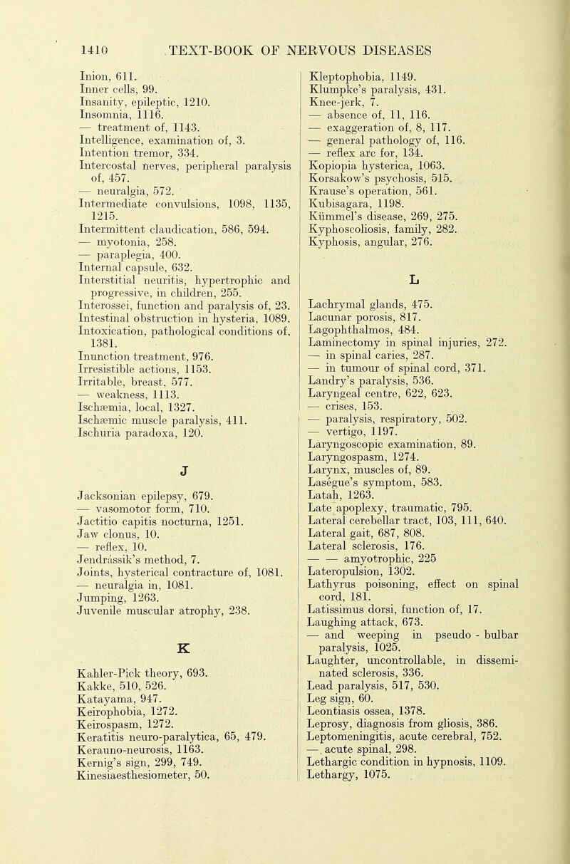 Inion, 611. Inner cells, 99. Insanity, epileptic, 1210. Insomnia, 1116. — treatment of, 1143. Intelligence, examination of, 3. Intention tremor, 334. Intercostal nerves, peripheral paralysis of, 457. — neuralgia, 572. Intermediate convulsions, 1098, 1135, 1215. Intermittent claudication, 586, 594. — myotonia, 258. — paraplegia, 400. Internal capsule, 632. Interstitial neuritis, hypertrophic and progressive, in children, 255. Interossei, function and paralysis of, 23. Intestinal obstruction in hysteria, 1089. Intoxication, pathological conditions of, 1381. Inunction treatment, 976. Irresistible actions, 1153. Irritable, breast, 577. — weakness, 1113. Ischsemia, local, 1327. Ischsemic muscle paralysis, 411. Ischuria paradoxa, 120. J Jacksonian epilepsy, 679. — vasomotor form, 710. Jactitio capitis nocturna, 1251. Jaw clonus, 10. — reflex, 10. Jendriissik's method, 7. Joints, hysterical contracture of, 1081. — neuralgia in, 1081. Jumping, 1263. Juvenile muscular atrophy, 238. K Kahler-Pick theory, 693. Kakke, 510, 526. Katayama, 947. Keirophobia, 1272. Keirospasm, 1272. Keratitis neuro-paralytica, 65, 479. Kerauno-neurosis, 1163. Kernig's sign, 299, 749. Kinesiaesthesiometer, 50. Kleptophobia, 1149. Klumpke's paralysis, 431. Knee-jerk, 7. — absence of, 11, 116. — exaggeration of, 8, 117. — general pathology of, 116. — reflex arc for, 134. Kopiopia hysterica, 1063. Korsakow's psychosis, 515. Krause's operation, 561. Kubisagara, 1198. Kiimmel's disease, 269, 275. Kyphoscoliosis, family, 282. Kyphosis, angular, 276. L Lachrymal glands, 475. Lacunar porosis, 817. Lagophthalmos, 484. Laminectomy in spinal injuries, 272. — in spinal caries, 287. — in tumour of spinal cord, 371. Landry's paralysis, 536. Laryngeal centre, 622, 623. — crises, 153. — paralysis, respiratory, 502. — vertigo, 1197. Laryngoscopic examination, 89. Laryngospasm, 1274. Larynx, muscles of, 89. Lasegue's symptom, 583. Latah, 1263. Late apoplexy, traumatic, 795. Lateral cerebellar tract, 103, 111, 640. Lateral gait, 687, 808. Lateral sclerosis, 176. amyotrophic, 225 Lateropulsion, 1302. Lathyrus poisoning, effect on spinal cord, 181. Latissimus dorsi, function of, 17. Laughing attack, 673. — and weeping in pseudo - bulbar paralysis, 1025. Laughter, uncontrollable, in dissemi- nated sclerosis, 336. Lead paralysis, 517, 530. Leg sign, 60. Leontiasis ossea, 1378. Leprosy, diagnosis from gliosis, 386. Leptomeningitis, acute cerebral, 752. —. acute spinal, 298. Lethargic condition in hypnosis, 1109. Lethargy, 1075.