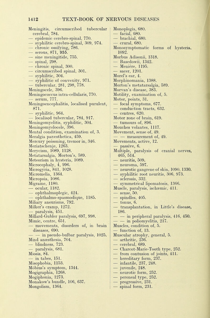 Meningitis, circumscribed tubercular cerebral, 784. — epidemic cerebro-spinal, 770. — syphilitic cerebro-spinal, 309, 974. — chronic ossifying^ 786. — serous, 871, 955. — sine meningitide, 755. — spinal, 298. — chronic spinal, 300. — circumscribed spinal, 301. — syphilitic, 304. — syphilitic of convexity, 971. — tubercular, 281, 298, 778. Meningocele, 396. Meningococcus intra-cellularis, 770. — serum, 777. Meningoencephalitis, localised purulent, 871. — syphilitic, 964. — localised tubercular, 784, 917. Meningomyelitis, syphilitic, 304. Meningomyelocele, 396. Mental condition, examination of, 3. Meralgia paraesthetica, 459. Mercury poisoning, tremor in, 346. Meriatschenje, 1263. Merycism, 1089, 1128. Metatarsalgia, Morton's, 589. Meteorism in hysteria, 1089. Microcephaly, 4, 996. Microgyria, 841, 1028. Micromelia, 1364. Micropsia, 1086. Migrame, 1180. — ocular, 1182. — ophthalmoplegic, 424. — ophthalmo-spasmodique, 1185. Miliary aneurisms, 792. Milker's cramp, 1272. — paralysis, 451. Millard-Gubler paralysis, 697, 998. Mimic, centre, 651. — movements, disorders of^ in brain diseases, 690. in pseudo-bulbar paralysis, 1025. Mind anaesthesia, 704. — blindness, 723. — paralysis, 681. Miosis, 84. — in tabes, 151. Misophobia, 1153. Mobius's symptom, 1344. Mogigraphia, 1268. Mogiphonia, 1273. Monakow's bundle, 106, 637. Mongolism, 1364. Monoplegia, 680. — facial, 680. — brachial, 680. — crural, 680. Monosymptomatic forms of hysteria, 1092. Morbus Adisonii, 1318. — Basedowii, 1342. — Meniere, 1195. — sacer, 1201. Morel's ear, 4. Morphinomania, 1388. Morton's metatarsalgia, 589. Morvan's disease, 383. Motility, examination of, 5. Motor, points, 31. — focal symptoms, 677. — conduction tracts, 632. — centres, 620. Motor zone of brain, 619. — tumours of, 896. Mouches volantes, 1117. Movement, sense of, 49. — — measurement of, 49. Movements, active, 12. — passive, 6. Multiple, paralysis of cranial nerves, 465, 514. — neuritis, 509. — neuroma, 597. — neurotic gangrene of skin, 1090, 1330. — syphilitic root neuritis, 306, 973. — sclerosis, 332. — symmetrical lipomatosis, 1366. Muscle, paralysis, ischsemic, 411. — sense, 50. — spindles, 405. — tonus, 6. — transplantation, in Little's disease, 186. in peripheral paralysis, 416, 450. — — in poliomyelitis, 217. Muscles, condition of, 5. — function of, 13. Muscular atrophy, general, 5. — arthritic, 236. — cerebral, 689. — Charcot-Marie-Tooth type, 252. — from contusion of joints, 411. — hereditary form, 237. — infantile, 237, 248. — juvenile, 248. — neurotic form, 252. — peroneal type, 252. — progressive, 231. — spinal form, 231.