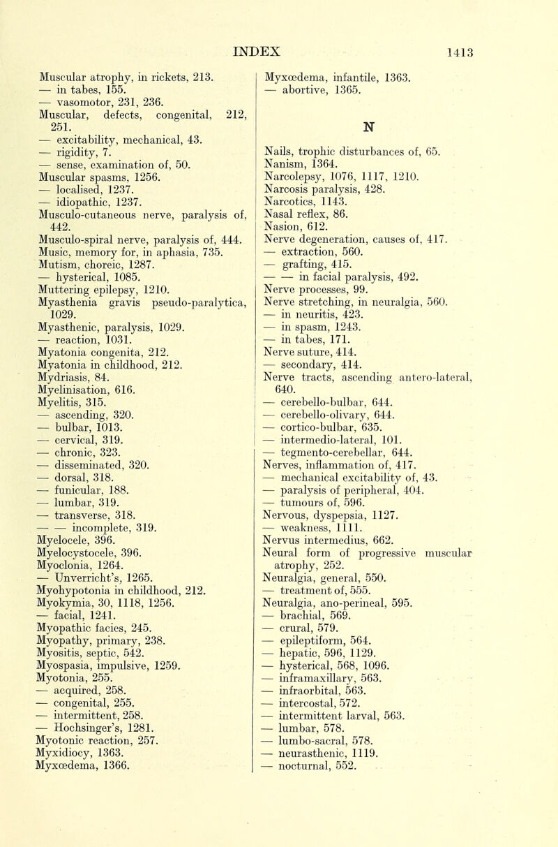 Muscular atrophy, in rickets, 213. — in tabes, 155. — vasomotor, 231, 236. Muscular, defects, congenital, 212, 251. — excitability, mecbanical, 43. — rigidity, 7. — sense, examination of, 50. Muscular spasms, 1256. — localised, 1237. — idiopathic, 1237. Musculo-cutaneous nerve, paralysis of, 442. Muscido-spiral nerve, paralysis of, 444. Music, memory for, in aphasia, 735. Mutism, choreic, 1287. — hysterical, 1085. Muttering epilepsy, 1210. Myasthenia gravis pseudo-paralytica, 1029. Myasthenic, paralysis, 1029. — reaction, 1031. Myatonia congenita, 212. Myatonia in childhood, 212. Mydriasis, 84. Myelinisation, 616. Myelitis, 315. — ascending, 320. — bulbar, 1013. — cervical, 319. — chronic, 323. — disseminated, 320. — dorsal, 318. — funicular, 188. — lumbar, 319. — transverse, 318. incomplete, 319. Myelocele, 396. Myelocystocele, 396. Myoclonia, 1264. — Unverricht's, 1265. Myohypotonia in childhood, 212. Myokymia, 30, 1118, 1256. — facial, 1241. Myopathic facies, 245. Myopathy, primary, 238. Myositis, septic, 542. Myospasia, impulsive, 1259. Myotonia, 255. — acquired, 258. — congenital, 255. — intermittent, 258. — Hochsinger's, 1281. Myotonic reaction, 257. Myxidiocy, 1363. Myxcedema, 1366. Myxcedema, infantile, 1363. — abortive, 1365. Nails, trophic disturbances of, 65. Nanism, 1364. Narcolepsy, 1076, 1117, 1210. Narcosis paralysis, 428. Narcotics, 1143. Nasal reflex, 86. Nasion, 612. Nerve degeneration, causes of, 417. — extraction, 560. — grafting, 415. in facial paralysis, 492. Nerve processes, 99. Nerve stretching, in neuralgia, 560. — in neuritis, 423. — in spasm, 1243. — in tabes, 171. Nerve suture, 414. — secondary, 414. Nerve tracts, ascending antero-lateral, 640. — cerebello-bulbar, 644. — cerebello-olivary, 644. — cortico-bulbar, 635. — intermedio-lateral, 101. — tegmento-cerebellar, 644. Nerves, inflammation of, 417. — mechanical excitability of, 43. — paralysis of peripheral, 404. — tumours of, 596. Nervous, dyspepsia, 1127. — weakness, 1111. Nervus intermedins, 662. Neural form of progressive muscular atrophy, 252. Neuralgia, general, 550. — treatment of, 555. Neuralgia, ano-perineal, 595. — brachial, 569. — crural, 579. — epileptiform, 564. — hepatic, 596, 1129. — hysterical, 568, 1096. — inframaxillary, 563. — infraorbital, 563. — mtercostal, 572. — intermittent larval, 563. — lumbar, 578. — lumbo-sacral, 578. — neurasthenic, 1119. — nocturnal, 552. -