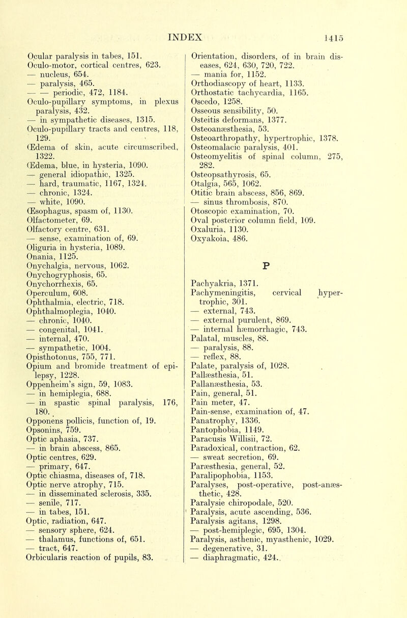Ocular paralysis in tabes, 151. Oculo-motor, cortical centres, 623. — nucleus, 654. — paralysis, 465. periodic, 472, 1184. Oculo-pupillary symptoms, in plexus paralysis, 432. — in sympathetic diseases, 1315. Oculo-pupillary tracts and centres, 118, 129. (Edema of skin, acute circumscribed, 1322. CEdema, blue, in hysteria, 1090. — general idiopathic, 1325. — hard, traumatic, 1167, 1324. — chronic, 1324. — white, 1090. CEsophagus, spasm of, 1130. Olfactometer, 69. Olfactory centre, 631. — sense, examination of, 69. Oliguria in hysteria, 1089. Onania, 1125. Onychalgia, nervous, 1062. Onychogryphosis, 65. Onychorrhexis, 65. Operculum, 608. Ophthalmia, electric, 718. Ophthalmoplegia, 1040. — chronic, 1040. — congenital, 1041. — internal, 470. — sympathetic, 1004. Opisthotonus, 755, 771. Opium and bromide treatment of epi- lepsy, 1228. Oppenheim's sign, 59, 1083. — in hemiplegia, 688. — in spastic spinal paralysis, 176, 180. , Opponens pollicis, function of, 19. Opsonins, 759. Optic aphasia, 737. — in brain abscess, 865. Optic centres, 629. — primary, 647. Optic chiasma, diseases of, 718. Optic nerve atrophy, 715. — in disseminated sclerosis, 335. — senile, 717. — in tabes, 151. Optic, radiation, 647. — sensory sphere, 624. — thalamus, functions of, 651. — tract, 647. Orbicularis reaction of pupils, 83. Orientation, disorders, of in brain dis- eases, 624, 630, 720, 722. — mania for, 1152. Orthodiascopy of heart, 1133. Orthostatic tachycardia, 1165. Oscedo, 1258. Osseous sensibility, 50. Osteitis deformans, 1377. Osteoanaesthesia, 53. Osteoarthropathy, hypertrophic, 1378. Osteomalacic paralysis, 401. Osteomyelitis of spinal column, 275, 282. Osteopsathyrosis, 65. Otalgia, 565, 1062. Otitic brain abscess, 856, 869. — sinus thrombosis, 870. Otoscopic examination, 70. Oval posterior column field, 109. Oxaluria, 1130. Oxyakoia, 486. P Pachyakria, 1371. Pachymeningitis, cervical hyper- trophic, 301. — external, 743. — external purulent, 869. — internal hsemorrhagic, 743. Palatal, muscles, 88. — paralysis, 88. — reflex, 88. Palate, paralysis of, 1028. Pallsesthesia, 51. PallauEBsthesia, 53. Pain, general, 51. Pain meter, 47. Pain-sense, examination of, 47. Panatrophy, 1336. Pantophobia, 1149. Paracusis Willisii, 72. Paradoxical, contraction, 62. — sweat secretion, 69. Paraesthesia, general, 52. Paralipophobia, 1153. Paralyses, post-operative, post-anses- thetic, 428. Paralysie chiropodale, 520. Paralysis, acute ascending, 536. Paralysis agitans, 1298. — post-hemiplegic, 695, 1304. Paralysis, asthenic, myasthenic, 1029. — degenerative, 31. — diaphragmatic, 424..