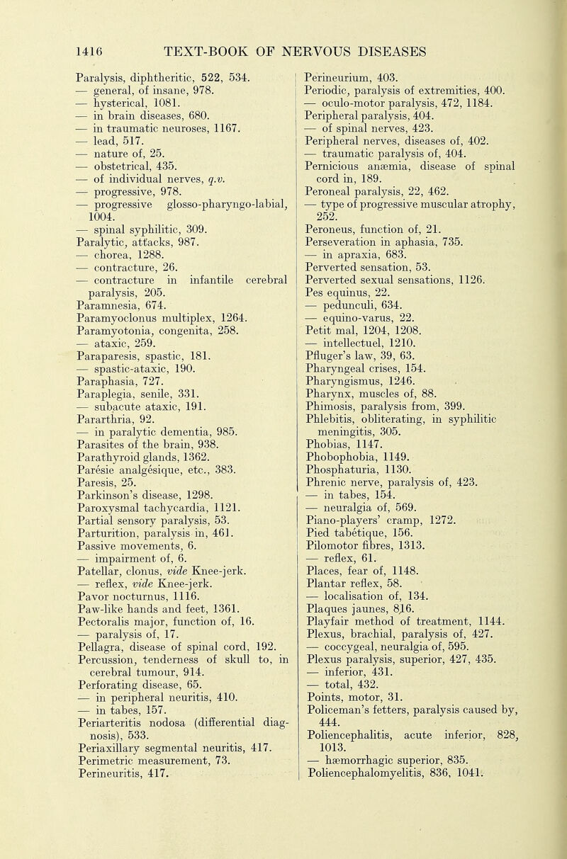 Paralysis, diphtheritic, 522, 534. — general, of insane, 978. — hysterical, 1081. — in brain diseases, 680. — in traumatic neuroses, 1167. — lead, 517. — nature of, 25. — obstetrical, 435. — of individual nerves, q.v. — progressive, 978. — progressive glosso-pharyngo-labial^ 1004. — spinal syphilitic, 309. Paralytic^ attacks, 987. — chorea, 1288. — contracture, 26. — contracture in infantile cerebral paralysis, 205. Paramnesia, 674. Paramyoclonus multiplex, 1264. Paramyotonia, congenita, 258. — ataxic, 259. Paraparesis, spastic, 181. — spastic-ataxic, 190. Paraphasia, 727. Paraplegia, senile, 331. — subacute ataxic, 191. Pararthria, 92. — in paralytic dementia, 985. Parasites of the brain, 938. Parathyroid glands, 1362. Paresie analgesique, etc., 383. Paresis, 25. Parkinson's disease, 1298. Paroxysmal tachycardia, 1121. Partial sensory paralysis, 53. Parturition, paralysis in, 461. Passive movements, 6. — impairment of, 6. Patellar, clonus, vide Knee-jerk. — reflex, vide Knee-jerk. Pavor nocturnus, 1116. Paw-like hands and feet, 1361. Pectoralis major, function of, 16. — paralysis of, 17. Pellagra, disease of spinal cord, 192. Percussion, tenderness of skull to, in cerebral tumour, 914. Perforating disease, 65. — in peripheral neuritis, 410. — in tabes, 157. Periarteritis nodosa (differential diag- nosis), 533. Periaxillary segmental neuritis, 417. Perimetric measurement, 73. Perineuritis, 417. Perineurium, 403. Periodic, paralysis of extremities, 400. — oculo-motor paralysis, 472, 1184. Peripheral paralysis, 404. — of spinal nerves, 423. Peripheral nerves, diseases of, 402. — traumatic paralysis of, 404. Pernicious anaemia, disease of spinal cord in, 189. Peroneal paralysis, 22, 462. — type of progressive muscular atrophy, 252. Peroneus, function of, 21. Perseveration in aphasia, 735. — in apraxia, 683. Perverted sensation, 53. Perverted sexual sensations, 1126. Pes equinus, 22. — pedunculi, 634. — equino-varus, 22. Petit mal, 1204, 1208. — intellectuel, 1210. Pfluger's law, 39, 63. Pharyngeal crises, 154. Pharyngismus, 1246. Pharynx, muscles of, 88. Phimosis, paralysis from, 399. Phlebitis, obliterating, in syphilitic meningitis, 305. Phobias, 1147. Phobophobia, 1149. Phosphaturia, 1130. Phrenic nerve, paralysis of, 423. — in tabes, 154. — neuralgia of, 569. Piano-players' cramp, 1272. Pied tabetique, 156. Pilomotor fibres, 1313. — reflex, 61. Places, fear of, 1148. Plantar reflex, 58. — localisation of, 134. Plaques jaunes, 8J.6. Playfair method of treatment, 1144. Plexus, brachial, paralysis of, 427. — coccygeal, neuralgia of, 595. Plexus paralysis, superior, 427, 435. — inferior, 431. — total, 432. Points, motor, 31. Policeman's fetters, paralysis caused by, 444. Poliencephalitis, acute inferior, 828, 1013. — hsemorrhagic superior, 835. Poliencephalomyelitis, 836, 1041.