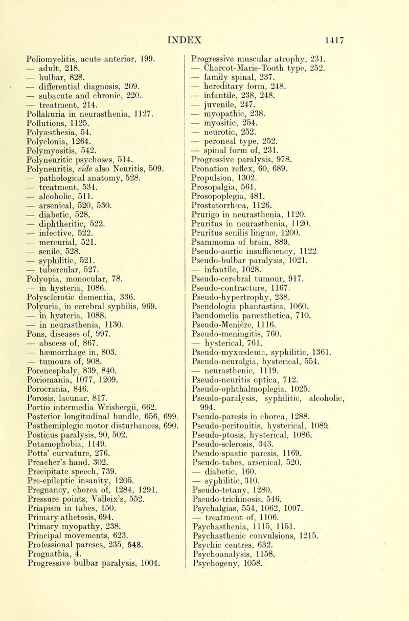 Poliomyelitis, acute anterior, 199. — adult, 218. — bulbar, 828. — difierential diagnosis, 209. — subacute and chronic, 220. — treatment, 214. PoUakuria in neurasthenia, 1127. Pollutions, 1125. Polyaesthesia, 54. Polyclonia, 1264. Polymyositis, 542. Polyneuritic psychoses, 514. Polyneuritis, vide also Neuritis, 509. — pathological anatomy, 528. — treatment, 534. — alcoholic, 511. — arsenical, 520, 530. — diabetic, 528. — diphtheritic, 522. — infective, 522. — mercurial, 521. — senile, 528. — syphUitic, 521. — tubercular, 527. Polyopia, monocular, 78. — in hysteria, 1086. Polysclerotic dementia, 336. Polyuria, in cerebral syphilis, 969. — in hysteria, 1088. — in neurasthenia, 1130. Pons, diseases of, 997. — abscess of, 867. — haemorrhage in, 803. — tumours of, 908. Porencephaly, 839, 840. Poriomania, 1077, 1209. Porocrania, 846. Porosis, lacunar, 817. Portio intermedia Wrisbergii, 662. Posterior longitudinal bundle, 656, 699. Posthemiplegic motor disturbances, 690. Posticus paralysis, 90, 502. Potamophobia, 1149. Potts' curvature, 276. Preacher's hand, 302. Precipitate speech, 739. Pre-epHeptic insanity, 1205. Pregnancy, chorea of, 1284, 1291. Pressure points, Valleix's, 552. Priapism in tabes, 150. Primary athetosis, 694. Primary myopathy, 238. Principal movements, 623. Professional pareses, 235, 548. Prognathia, 4. Progressive bulbar paralysis, 1004. Progressive muscular atrophy, 231. — Charcot-Marie-Tooth type, 252. — family spinal, 237. — hereditary form, 248. — infantile, 238, 248. — juvenile, 247. — myopathic, 238. — myositic, 254. — neurotic, 252. — peroneal type, 252. — spinal form of, 231. Progressive paralysis, 978. Pronation reflex, 60, 689. Propulsion, 1302. Prosopalgia, 561. Prosopoplegia, 481. Prostatorrhoea, 1126. Prurigo in neurasthenia, 1120. Pruritus in neurasthenia, 1120. Pruritus senilis linguas, 1200. Psammoma of brain, 889. Pseudo-aortic insufficiency, 1122. Pseudo-bulbar paralysis, 1021. — infantile, 1028. Pseudo-cerebral tumour, 917. Pseudo-contracture, 1167. Pseudo-hypertrophy, 238. Pseudologia phantastica, 1060. Pseudomelia paraesthetica, 710. Pseudo-Meniere, 1116. Pseudo-meningitis, 760. — hysterical, 761. Pseudo-myxoedemr., syphilitic, 1361. Pseudo-neuralgia, hysterical, 554. — neurasthenic, 1119. Pseudo-neuritis optica, 712. Pseudo-ophthalmoplegia, 1025. Pseudo-paralysis, syphilitic, alcoholic, 994. Pseudo-paresis in chorea, 1288. Pseudo-peritonitis, hysterical, 1089. Pseudo-ptosis, hysterical, 1086. Pseudo-sclerosis, 343. Pseudo-spastic paresis, 1169. Pseudo-tabes, arsenical, 520. — diabetic, 160. — syphilitic, 310. Pseudo-tetany, 1280. Pseudo-trichhiosis, 546. Psychalgias, 554, 1062, 1097. — treatment of, 1106. Psychasthenia, 1115, 1151. Psychasthenic convulsions, 1215. Psychic centres, 632. Psychoanalysis, 1158. Psychogeny, 1058.