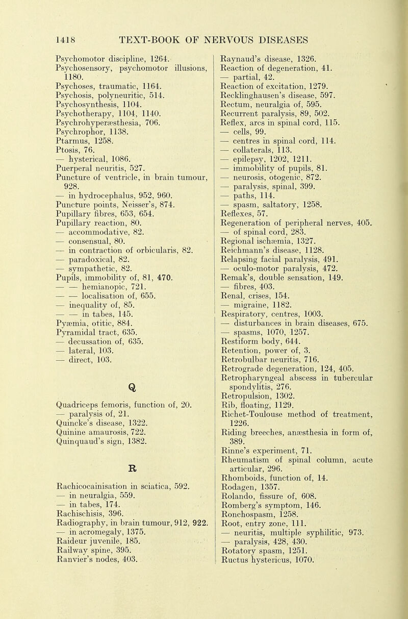 Psychomotor discipline, 1264. Psychosensory, psychomotor illusions, 1180. Psychoses, traumatic, 1164. Psychosis, polyneuritic, 514. Psychosyn thesis, 1104. Psychotherapy, 1104, 1140. Psychrohypergesthesia, 706. Psychrophor, 1138. Ptarmus, 1258. Ptosis, 76. — hysterical, 1086. Puerperal neuritis, 527. Puncture of ventricle, in brain tumour, 928. — in hydrocephalus, 952, 960. Puncture points, Neisser's, 874. PupUlary fibres, 653, 654. Pupillary reaction, 80. — accommodative, 82. — consensual, 80. — in contraction of orbicularis, 82. — paradoxical, 82. — sympathetic, 82. Pupils, immobility of, 81, 470. — — hemianopic, 721. localisation of, 655. — inequality of, 85. in tabes, 145. Pyaemia, otitic, 884. Pyramidal tract, 635. — decussation of, 635. — lateral, 103. — direct, 103. Q Quadriceps femoris, function of, 20. — paralysis of, 21. Quincke's disease, 1322. Quinine amaurosis, 722. Quinquaud's sign, 1382. R Rachicocainisation in sciatica, 592. — in neuralgia, 559. — in tabes, 174. Rachischisis, 396. Radiography, in brain tumour, 912, 922. — in acromegaly, 1375. Raideur juvenile, 185. , Railway spine, 395. Ranvier's nodes, 403. Raynaud's disease, 1326. Reaction of degeneration, 41. — partial, 42. Reaction of excitation, 1279. Recklinghausen's disease, 597. Rectum, neuralgia of, 595. Recurrent paralysis, 89, 502. Reflex, arcs in spinal cord, 115. — cells, 99. — centres in spinal cord, 114. — collaterals, 113. — epilepsy, 1202, 1211. — immobility of pupils, 81. — neurosis, otogenic, 872. — paralysis, spinal, 399. — paths, 114. — spasm, saltatory, 1258. Reflexes, 57. Regeneration of peripheral nerves, 405. — of spinal cord, 283. Regional ischaemia, 1327. Reichmann's disease, 1128. Relapsing facial paralysis, 491. — oculo-motor paralysis, 472. Remak's, double sensation, 149. — fibres, 403. Renal, crises, 154. — migraine, 1182. Respiratory, centres, 1003. —• disturbances in brain diseases, 675. — spasms, 1070, 1257. Restiform body, 644. Retention, power of, 3. Retrobulbar neuritis, 716. Retrograde degeneration, 124, 405. Retropharyngeal abscess in tubercular spondylitis, 276. Retropulsion, 1302. Rib, floating, 1129. Richet-Toulouse method of treatment, 1226. Riding breeches, anaesthesia in form of, 389. Rinne's experiment, 71. Rheumatism of spinal column, acute articular, 296. Rhomboids, function of, 14. Rodagen, 1357. Rolando, fissure of, 608. Romberg's symptom, 146. Ronchospasm, 1258. Root, entry zone. 111. — neuritis, multiple syphilitic, 973. — paralysis, 428, 430. Rotatory spasm, 1251. Ructus hystericus, 1070.