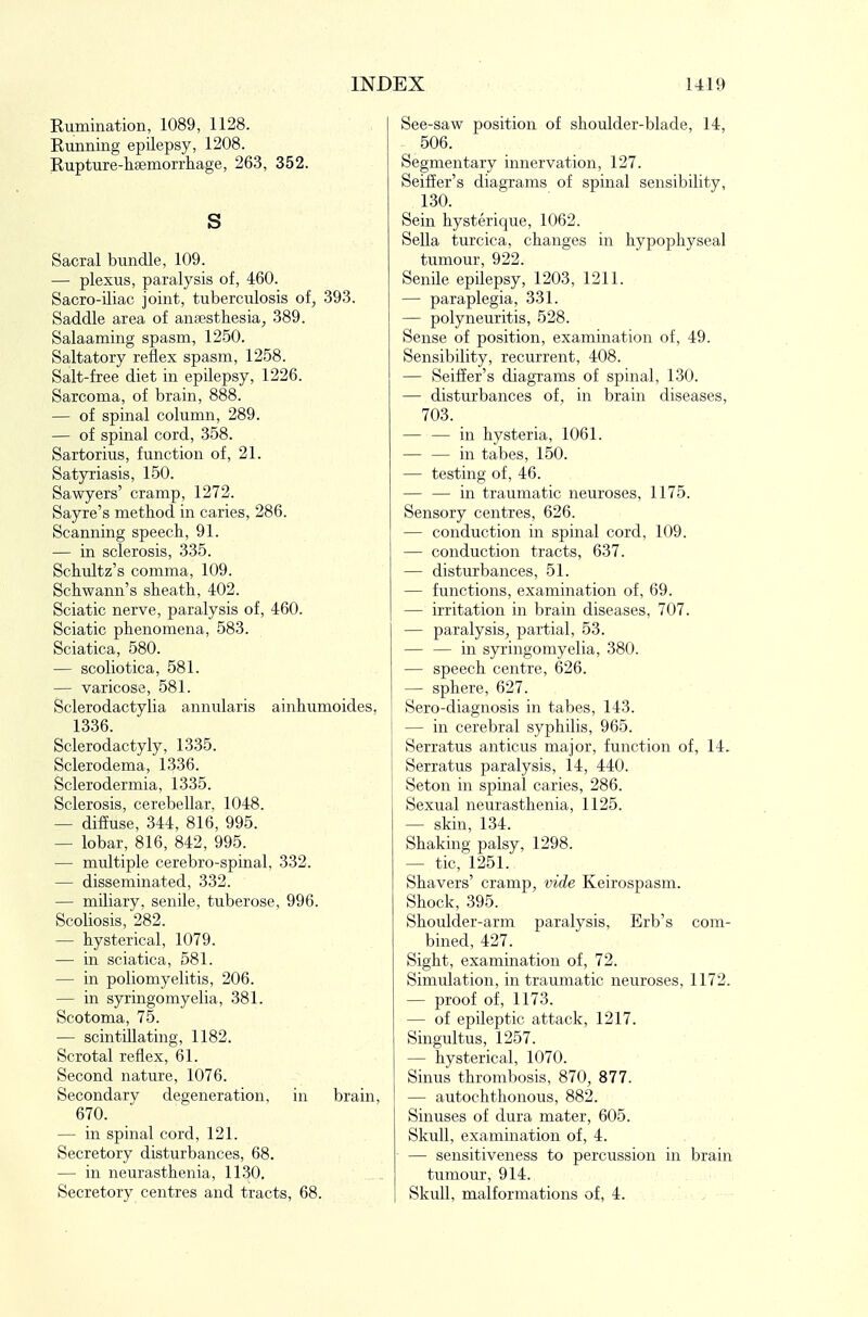 Eumination, 1089, 1128. Kunning epilepsy, 1208. Eupture-hsemorrhage, 263, 352. s Sacral bundle, 109. — plexus, paralysis of, 460. Sacro-iliac joint, tuberculosis of, -393. Saddle area of ansestbesia, 389. Salaaming spasm, 12-50. Saltatory reflex spasm, 1258. Salt-free diet in epilepsy, 1226. Sarcoma, of brain, 888. — of spinal column, 289. — of spinal cord, 358. Sartorius, function of, 21. Satyriasis, 150. Sawyers' cramp, 1272. Sayre's method in caries, 286. Scanning speech, 91. — in sclerosis, 335. Schultz's comma, 109. Schwann's sheath, 402. Sciatic nerve, paralysis of, 460. Sciatic phenomena, 583. Sciatica, 580. — scoliotica, 581. — varicose, 581. Sclerodactylia annularis ainhumoides. 1336. Sclerodactyly, 1335. Sclerodema, 1336. Sclerodermia, 1335. Sclerosis, cerebellar. 1048. — diffuse, 344, 816, 995. — lobar, 816, 842, 995. — multiple cerebro-spinal, 332. — disseminated, 332. — miliary, senile, tuberose, 996. Scoliosis, 282. — hysterical, 1079. — in sciatica, 581. — in poliomyelitis, 206. — in syringomyelia, 381. Scotoma, 75. — scintillating, 1182. Scrotal reflex, 61. Second nature, 1076. Secondarv degeneration, in brain, 670. — in spinal cord, 121. Secretory disturbances, 68. — in neurasthenia, 1130. Secretory centres and tracts, 68. See-saw position of shoulder-blade, 14, 506. Segmentary innervation, 127. Seiffer's diagrams of spinal sensibility, 130. Sein hysterique, 1062. Sella turcica, changes in hypophyseal tumour, 922. Senile epilepsy, 1203, 1211. — paraplegia, 331. — polyneuritis, 528. Sense of position, examination of, 49. Sensibility, recurrent, 408. — Seiffer's diagTams of spinal, 130. — disturbances of, in brain diseases, 703. — — in hysteria, 1061. — — in tabes, 150. — testing of, 46. — — in traumatic neuroses, 1175. Sensory centres, 626. — conduction in spinal cord, 109. — conduction tracts, 637. — disturbances, 51. — functions, examination of, 69. — irritation in brain diseases, 707. — paralysis, partial, 53. — — in syringomyelia, 380. — speech centre, 626. — sphere, 627. Sero-diagnosis in tabes, 143. — in cerebral syphilis, 965. Serratus anticus major, function of, 14. Serratus paralysis, 14, 440. Seton in spinal caries, 286. Sexual neurasthenia, 1125. — skin, 1.34. Shaking palsy, 1298. — tic, 1251. Shavers' cramp, vide Keirospasm. Shock, 395. Shoulder-arm paralysis, Erb's com- bined, 427. Sight, examination of, 72. Simulation, in traumatic neuroses, 1172. — proof of, 1173. — of epileptic attack, 1217. Singultus, 1257. — hysterical, 1070. Sinus thrombosis, 870, 877. — autochthonous, 882. Sinuses of dura mater, 605. Skull, examination of, 4. — sensitiveness to percussion in brain tumour, 914. Skull, malformations of, 4.