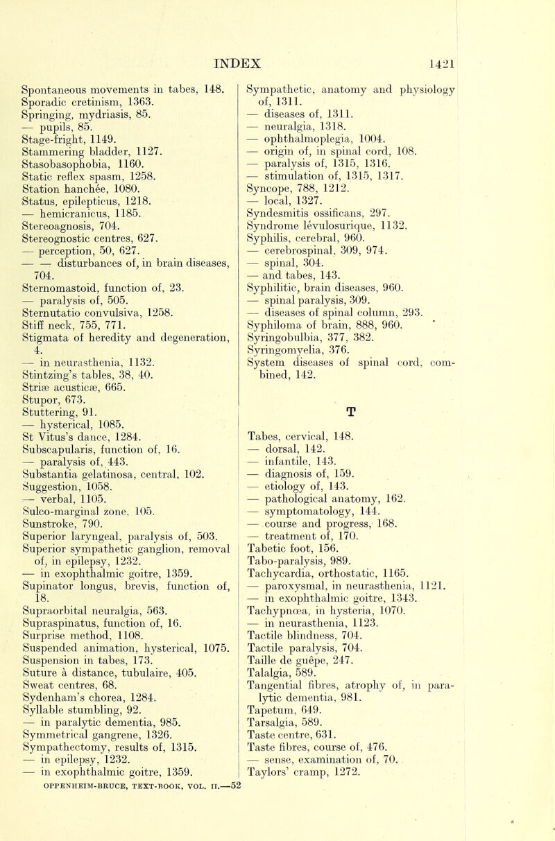 Spontaneous movements in tabes, 148. Sporadic cretinism, 1363. Springing, mydriasis, 85. — pupils, 85. Stage-friglit, 1149. Stammering bladder, 1127. Stasobaso phobia, 1160. Static reflex spasm, 1258. Station hanchee, 1080. Status, epilepticus, 1218. — hemicranicus, 1185. Stereoagnosis, 704. Stereognostic centres, 627. — perception, 50, 627. disturbances of, in brain diseases, 704. Sternomastoid, function of, 23. — paralysis of, 505. Sternutatio convulsiva, 1258. Stiff neck, 755, 771. Stigmata of heredity and degeneration, 4. — in neurasthenia, 1132. Stintzing's tables, 38, 40. Strife acusticse, 665. Stupor, 673. Stuttering, 91. — hysterical, 1085. St Vitus's dance, 1284. Subscapularis, function of, 16. — paralysis of, 443. Substantia gelatinosa, central, 102. Suggestion, 1058. — verbal, 1105. Sulco-marginal zone, 105. Sunstroke, 790. Superior laryngeal, paralysis of, 503. Superior sympathetic ganglion, removal of, in epilepsy, 1232. — in exophthalmic goitre, 1359. Supinator longus, brevis, function of, 18. Supraorbital neuralgia, 563. Supraspinatus, function of, 16. Surprise method, 1108. Suspended animation, hysterical, 1075. Suspension in tabes, 173. Suture a distance, tubulaire, 405. Sweat centres, 68. Sydenham's chorea, 1284. Syllable stumbling, 92. — in paralytic dementia, 985. Symmetrical gangrene, 1326. Sympathectomy, results of, 1315. — in epilepsy, 1232. — in exophthalmic goitre, 1359. OPPBNHEIM-BRUCE, TEXT-BOOK, VOL. II. 52 Sympathetic, anatomy and physiology of, 1311. — diseases of, 1311. — neuralgia, 1318. — ophthalmoplegia, 1004. — origin of, in spinal cord, 108. — paralysis of, 1315, 1316. — stimulation of, 1315, 1317. Syncope, 788, 1212. — local, 1327. Syndesmitis ossificans, 297. Syndrome levulosurique, 1132. Syphilis, cerebral, 960. — cerebrospinal, 309, 974. — spinal, 304. — and tabes, 143. Syphilitic, brain diseases, 960. — spinal paralysis, 309. — diseases of spinal column, 293. Syphiloma of brain, 888, 960. Syringobulbia, 377, 382. Syringomyelia, 376. System diseases of spinal cord, com- bined, 142. T Tabes, cervical, 148. — dorsal, 142. — infantile, 143. — diagnosis of, 159. — etiology of, 143. — pathological anatomy, 162. — symptomatology, 144. — course and progress, 168. — treatment of, 170. Tabetic foot, 156. Tabo-paralysis, 989. Tachycardia, orthostatic, 1165. — paroxysmal, in neurasthenia, 1121. — in exophthalmic goitre, 1343. Tachypncea, in hysteria, 1070. — in neurasthenia, 1123. Tactile blindness, 704. Tactile paralysis, 704. Taille de guepe, 247. Talalgia, 589. Tangential fibres, atrophy of, in para- lytic dementia, 981. Tapetum, 649. Tarsalgia, 589. Taste centre, 631. Taste fibres, course of, 476. — sense, examination of, 70. Taylors' cramp, 1272.