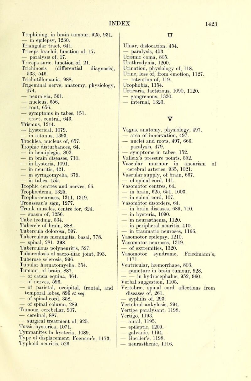 Trephining, in brain tumour, 925, 931. — in epilepsy, 1230. Triangular tract, 641. Triceps brachii, function of, 17. — paralysis of, 17. Triceps smie, function of, 21. Trichinosis (differential diagnosis), 533, 546. Trichotillomania, 988. Trigeminal nerve, anatomy, physiology, 474. — neuralgia, 561. — nucleus, 656. — root, 656. — symptoms in tabes, 151. — tract, central, 643. Trismus, 1244. — hysterical, 1079. — in tetanus, 1393. Trochlea, nucleus of, 657. Trophic disturbances, 64. — in hemiplegia, 802. — in brain diseases, 710. — in hysteria, 1091. — in neuritis, 421. — in syringomyelia, 379. — in tabes, 155. Trophic centres and nerves, 66. Trophoedema, 1325. Tropho-neuroses, 1311, 1319. Trousseau's sign, 1277. Trunk muscles, centre for, 624. — spasm of, 1256. Tube feedmg, 534. Tubercle of brain, 888. Tubercula dolorosa, 597. Tuberculous meningitis, basal, 778. — spinal, 281, 298. Tuberculous polyneuritis, 527. Tuberculosis of sacro-iliac joint, 393. Tuberose sclerosis, 996. Tubular h?ematomyelia, 354. Tumour, of brain, 887. — of Cauda equina, 364. — of nerves, 596. — of parietal, occipital, frontal, and temporal lobes, 896 et seq. — of spinal cord, 358. — of spinal column, 289. Tumour, cerebellar, 907. — cerebral, 887. — surgical treatment of, 925. Tussis hysterica, 1071. Tympanites in hysteria, 1089. Type of displacement, Foerster's, 1173. Typhoid neuritis, 526. u Ulnar, dislocation, 454. — paralysis, 453. Urccmic coma, 805. Urethrodynia, 1200. Urination, physiology of, 118. Urine, loss of, from emotion, 112 — retention of, 119. Urophobia, 1154. Urticaria, factitious, 1090, 1120. — gangrenous, 1330. — internal, 1323. V Vagus, anatomy, physiology, 497. — area of innervation, 497. — nuclei and roots, 497, 666. — paralysis, 479. — symptoms in tabes, 152. Valleix's pressure points, 552. Vascular murmur in aneurism of cerebral arteries, 935, 1021. Vascular supply, of brain, 667. — of spinal cord, 141. Vasomotor centres, 64. — in brain, 625, 651, 1003. — in spinal cord, 107. Vasomotor disorders, 64. — in brain diseases, 689, 710. — in hysteria, 1090. — in neurasthenia, 1120. — in peripheral neuritis, 410. — in traumatic neuroses, 1166. Vasomotor epilepsy, 1210. Vasomotor neuroses, 1319. — of extremities, 1320. Vasomotor syndrome, Friedmann's. 1171. Ventricular, hteniorrhage, 803. — puncture in brain tumour, 928. — — in hydrocephalus, 952, 960. Verbal suggestion, 1105. Vertebrae, spinal cord affections from diseases of, 261. — syphilis of, 293. Vertebral ankylosis, 294. Vertige jjaralysant, 1198. Vertigo, 1193. — aural, 1195. — epileptic, 1209. : — galvanic, 1194. — Gierlier's, 1198. — neurasthenic, 1116.