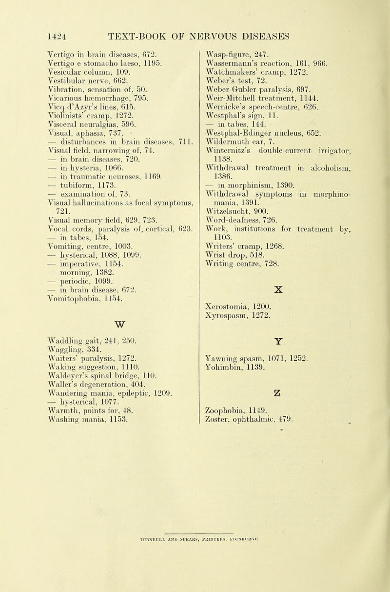 Vertigo in brain diseases, 672. Vertigo e stomacho laeso, 1195. Vesicular column, 109. Vestibular nerve, 662. Vibration, sensation of, 50. Vicarious hfemorrhage, 795. Vicq d'Azyr's lines, 615. Violinists' cramp, 1272. Visceral neuralgias, 596. Visual, aphasia, 737. ■ — disturbances in brain diseases, 711. Visual field, narrowing of, 74. — in brain diseases, 720. — in hysteria, 1066. — in traumatic neuroses, 1169. — tubiform, 1173. — examination of, 73. Visual hallucinations as focal symptoms, 721. Visual memory field, 629, 723. Vocal cords, paralysis of, cortical, 623. — in tabes, 154. Vomiting, centre, 1003. — hysterical, 1088, 1099. — imperative, 1154. — morning, 1382. — periodic, 1099. — in brain disease, 672. Vomitophobia, 1154. W Waddling gait, 241, 250. Waggling, 334. Waiters' paralysis, 1272. Waking suggestion, 1110. Waldeyer's spinal bridge, 110. Waller's degeneration, 404. Wandering mania, epileptic, 1209. — hysterical, 1077. Warmth, points for, 48. Washing mania, 1153. Wasp-figure, 247. Wassermann's reaction, 161, 966. Watchmakers' cramp, 1272. Weber's test, 72. Weber-Gubler paralysis, 697. Weir-Mitchell treatment, 1144. Wernicke's speech-centre, 626, Westphal's sign, 11. — in tabes, 144. Westphal-Edinger nucleus, 652. Wildermuth ear, 7. Winternitz's double-current irrigator, 1138. Withdrawal treatment in alcoholism, 1386. — in morphinism, 1390. Withdrawal symptoms in morphino- mania, 1391. Witzelsucht, 900. Word-deafness, 726. Work, institutions for treatment by, 1103. Writers' cramp, 1268. Wrist drop, 518. Writing centre, 728. X Xerostomia, 1200. Xyrospasm, 1272. Y Yawning spasm, 1071, 1252. Yohimbin, 1139. z Zoophobia, 1149. Zoster, ophthalmic, 479. TDKNBULL AND SPEARS, PKINTKKS, EDINBURGH