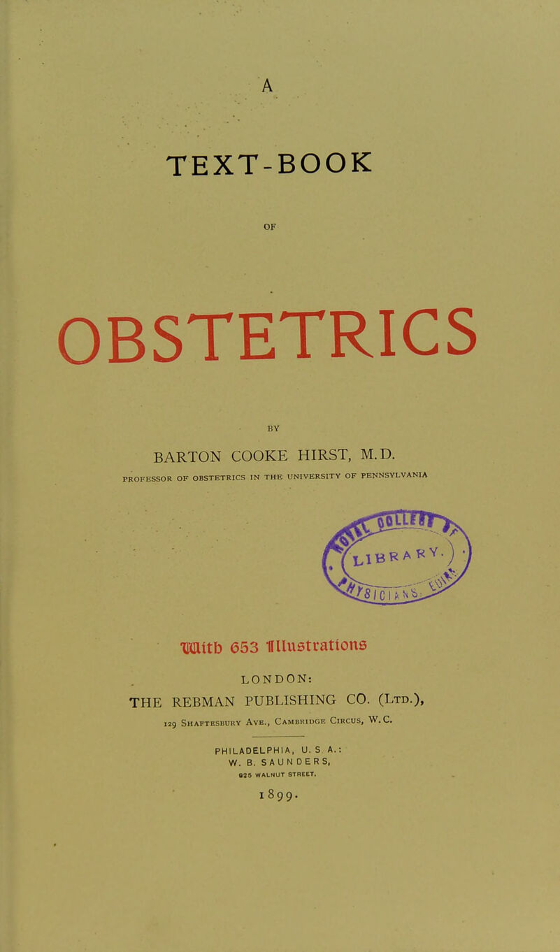 A TEXT-BOOK OF OBSTETRICS BY BARTON COOKE HIRST, M.D. PROFESSOR OF OBSTETRICS IN THE UNIVERSITY OF PENNSYLVANIA Witb 653 miustrations LONDON: THE REBMAN PUBLISHING CO. (Ltd.), 129 SHAFTESbURY AvE., CAMBRIDGE CiRCUS, W. C. PHILADELPHIA, U. S A.: W. B. SAUNDERS, 825 WALNUT STREET. 1899.